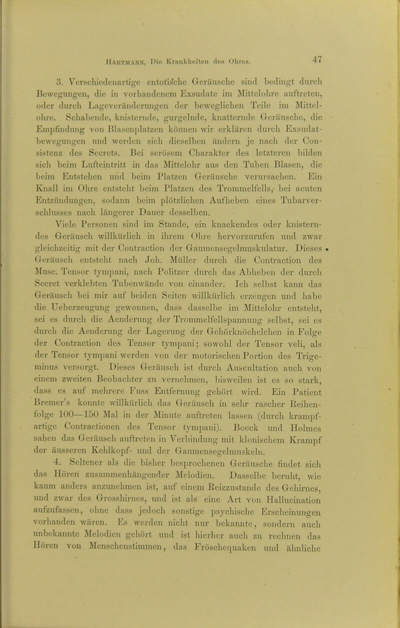 3. Verschiedenartige cntotis'che Geräusche sind bedingt durch Bewegungen, die in vorhandenem Exsudate im Mittelohre auftreten, oder durch Lageveränderungen der beweglichen Teile im Mittel- ohre. Schabende, knisternde, gurgelnde, knatternde Geräusche, die Empfindung von Blasenplatzen können wir erklären durch Exsudat- bewegungen und werden sich dieselben ändern je nach der Con- sistenz des Secrcts. Bei serösem Charakter des letzteren bilden sich beim Lufteintritt in das Mittelohr aus den Tuben Blasen, die beim Entstehen und beim Platzen Geräusche verursachen. Ein Knall im Ohre entsteht beim Platzen des Trommelfells, bei acuten Entzündungen, sodann beim plötzlichen Aufheben eines Tubarver- schlusses nach längerer Dauer desselben. Viele Personen sind im Stande, ein knackendes oder knistern- des Geräusch willkürlich in ihrem Ohre hervorzurufen und zwar gleichzeitig mit der Contraction der Gaumensegelmuskulatur. Dieses « Geräusch entsteht nach Joh. Müller durch die Contraction des Muse. Tensor tympani, nach Politzer durch das Abheben der durch Sccret verklebten Tubenwände von einander. Ich selbst kann das Geräusch bei mir auf beiden Seiten willkürlich erzeugen und habe die Ueberzeugung gewonnen, dass dasselbe im Mittelohr entsteht, sei es durch die Aenderung der Trommelfellspannung selbst, sei es durch die Aenderung der Lagerung der Gehörknöchelchen in Folge der Contraction des Tensor tympani; sowohl der Tensor veli, als der Tensor tympani werden von der motorischen Portion des Trige- minus versorgt. Dieses Geräusch ist durch Auscultation auch von einem zweiten Beobachter zu vernehmen, bisweilen ist es so stark, dass es auf mehrere Fuss Entfernung gehört wird. Ein Patient Bremer’s konnte willkürlich das Geräusch in sehr rascher Reihen- folge 100—150 Mal in der Minute auftreten lassen (durch krampf- artige Contractionen des Tensor tympani). Boeck und Holmes sahen das Geräusch auftreten in Verbindung mit klonischem Krampf der äusseren Kehlkopf- und der Gaumensegelmuskeln. 4. Seltener als die bisher besprochenen Geräusche findet sich das Hören zusammenhängender Melodien. Dasselbe beruht, wie kaum anders anzunehmen ist, auf einem Reizzustande des Gehirnes, und zwar des Grosshirnes, und ist als eine Art von Hallucination aufzufassen, ohne dass jedoch sonstige psychische Erscheinungen vorhanden wären. Es werden nicht nur bekannte, sondern auch unbekannte Melodien gehört und ist hierher auch zu rechnen das Hören von Menschenstimmen, das Fröschcquaken und ähnliche