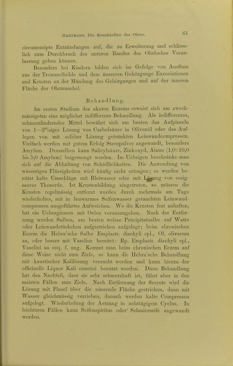 circumscripte Entzündungen auf, die zu Erweiterung und schliess- lich zum Durchbruch des unteren Randes des Ohrloches Veran- lassung geben können. Besonders bei Kindern bilden sich im Gefolge von Ausfluss aus der Trommelhöhle und dem äusseren Gehörgange Excoriationen und Krusten an der Mündung des Gehörganges und aut der inneren Fläche der Ohrmuschel. B e li a n d 1 u n g. Im ersten Stadium des akuten Eczems erweist sich am zweck- mässigsten eine möglichst indifferente Behandlung. Als indifferentes, schmerzlinderndes Mittel bewährt sicli am besten das Aufpinseln von 1—2°/oiger Lösung von Carbolsäure in Olivenöl oder das Auf- legen von mit solcher Lösung getränkten Leinwandcompressen. Vielfach werden mit gutem Erfolg Streupulver angewandt, besonders Amylum. Demselben kann Salicylsäure, Zinkoxyd, Alaun (1,0:10,0 bis 5,0 Amylum) beigemengt werden. Im Uebrigen beschränke man sich auf die Abhaltung von Schädlichkeiten. Die Anwendung von wässerigen Flüssigkeiten wird häufig nicht ertragen; es werden be- nützt kalte Umschläge mit Blehvasser oder mit Lgaung von essig- saurer Thonerde. Ist Krusteubildung eingetreten, so müssen die Krusten regelmässig entfernt werden durch mehrmals am Tage wiederholtes, mit in lauwarmes Seifenwasser getauchten Leinwand- compressen ausgeführtes Aufweichen. Wo die Krusten fest anhaften, hat ein Uebergiessen mit Oelen vorauszugehen. Nach der Entfer- nung werden Salben, am besten weisse Präcipitatsalbe auf Watte oder Leinwandstückchen aufgestrichen aufgelegt; beim chronischen Eczem die Hebra’sche Salbe Emplastr. diachyli spl., 01. olivarum aa, oder besser mit Vaseline bereitet: Rp. Emplastr. diachyli spl., Vaselini aa coq. f. ung. Kommt man beim chronischen Eczem auf diese Weise nicht zum Ziele, so kann die Hebra’sche Behandlung mit kaustischer Kalilösung versucht werden und kann hierzu der officinelle Liquor Kali caustici benutzt werden. Diese Behandlung hat den Nachteil, dass sie sehr schmerzhaft ist, führt aber in den meisten Fällen zum Ziele. Nach Entfernung der Secretc wird die Lösung mit Pinsel über die nässende Fläche gestrichen, dann mit Wasser gleichmässig verrieben, danach werden kalte Compressen aufgelegt. Wiederholung der Aetzung in achttägigem Cyclus. In leichteren Fällen kann Seifenspiritus oder' Schmierseife angewandt werden.