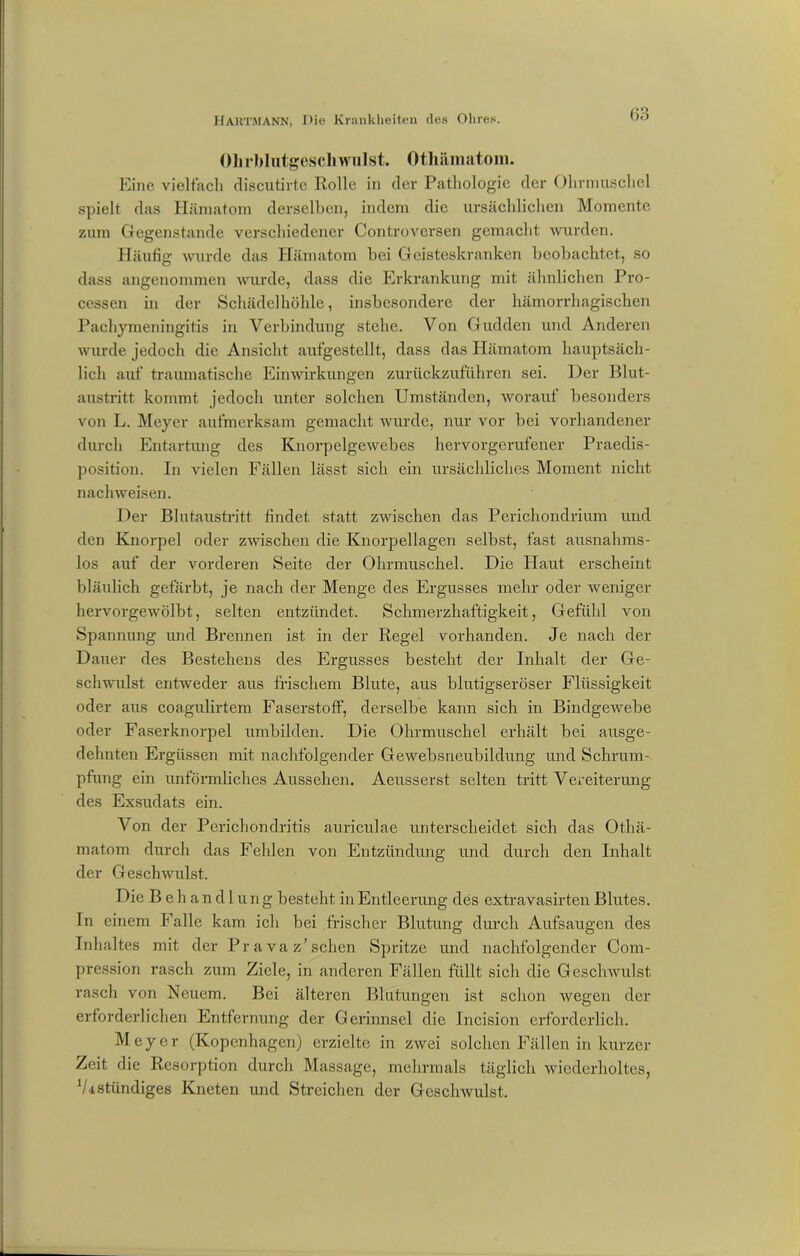 Ohrblntgeschwulst. Othämatom. Eine vielfach discutirte Rolle in der Pathologie der Ohrmuschel spielt das Hämatom derselben, indem die ursächlichen Momente zum Gegenstände verschiedener Controversen gemacht wurden. Häufig wurde das Hämatom bei Geisteskranken beobachtet, so dass angenommen wurde, dass die Erkrankung mit ähnlichen Pro- cessen in der Schädelhöhle, insbesondere der hämorrhagischen Pachymeningitis in Verbindung stehe. Von Gudden und Anderen wurde jedoch die Ansicht aufgestellt, dass das Hämatom hauptsäch- lich auf traumatische Einwirkungen zurückzuführen sei. Der Blut- austritt kommt jedoch unter solchen Umständen, worauf besonders von L. Meyer aufmerksam gemacht wurde, nur vor bei vorhandener durch Entartung des Knorpelgewebes hervorgerufener Praedis- position. In vielen Fällen lässt sich ein ursächliches Moment nicht nachweisen. Der Blutaustritt findet statt zwischen das Perichondrium und den Knorpel oder zwischen die Knorpellagen selbst, fast ausnahms- los auf der vorderen Seite der Ohrmuschel. Die Haut erscheint bläulich gefärbt, je nach der Menge des Ergusses mehr oder weniger hervorgewölbt, selten entzündet. Schmerzhaftigkeit, Gefühl von Spannung und Brennen ist in der Regel vorhanden. Je nach der Dauer des Bestehens des Ergusses besteht der Inhalt der Ge- schwulst entweder aus frischem Blute, aus blutigseröser Flüssigkeit oder aus coagulirtem Faserstoff, derselbe kann sich in Bindgewebe oder Faserknorpel umbilden. Die Ohrmuschel erhält bei ausge- dehnten Ergüssen mit nachfolgender Gewebsneubildung und Schrum- pfung ein unförmliches Aussehen. Aeusserst selten tritt Vereiterung des Exsudats ein. Von der Pericliondritis auriculae unterscheidet sich das Othä- matom durch das Fehlen von Entzündung und durch den Inhalt der Geschwulst. Die Behandlung besteht in Entleerung des extravasirten Blutes. In einem Falle kam ich bei frischer Blutung durch Aufsaugen des Inhaltes mit der Pr a va z’sehen Spritze und nachfolgender Com- pression rasch zum Ziele, in anderen Fällen füllt sich die Geschwulst rasch von Neuem. Bei älteren Blutungen ist schon wegen der erforderlichen Entfernung der Gerinnsel die Incision erforderlich. Meyer (Kopenhagen) erzielte in zwei solchen Fällen in kurzer Zeit die Resorption durch Massage, mehrmals täglich wiederholtes, V4ständiges Kneten und Streichen der Geschwulst.