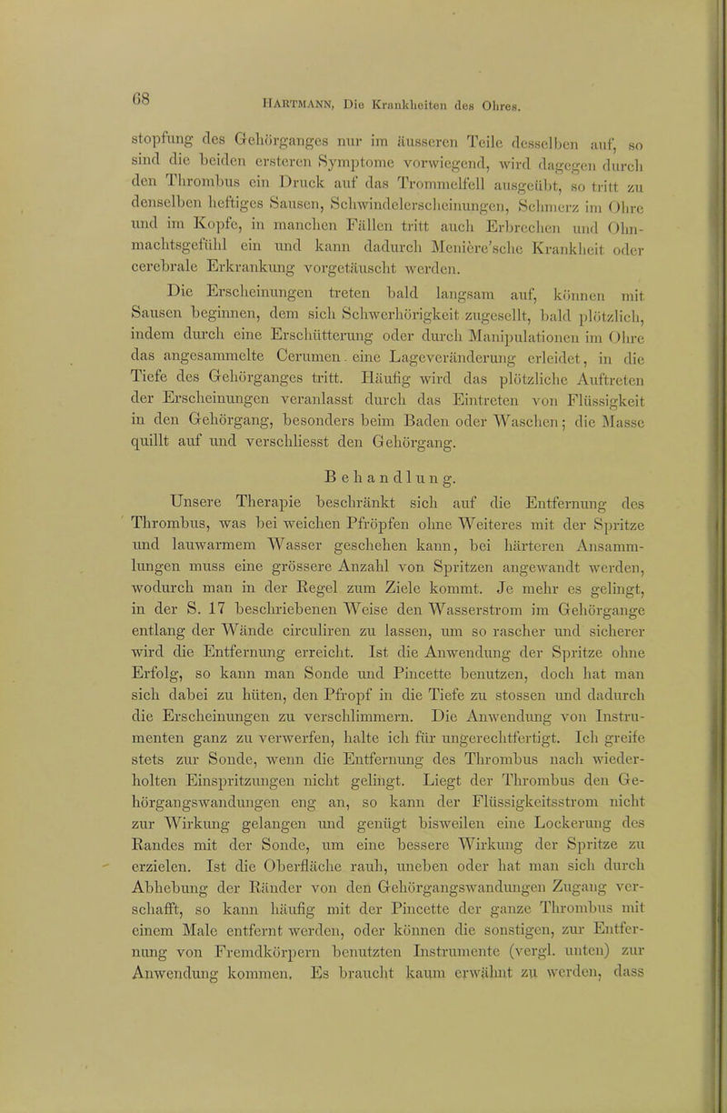 stopfnng cles Gehörganges nur im äusseren Teile desselben auf, so sind die beiden ersteren Symptome vorwiegend, wird dagegen durch den Thrombus ein Druck auf das Trommelfell ausgeübt, so tritt zu denselben heftiges Sausen, Schwindelerscheinungen, Schmerz im Ohre und im Kopfe, in manchen Fällen tritt auch Erbrechen und Olm- machtsgefülil ein und kann dadurch Meniere’schc Krankheit oder cerebrale Erkrankung vorgetäuscht werden. Die Erscheinungen treten bald langsam auf, können mit Sausen beginnen, dem sich Schwerhörigkeit zugesellt, bald plötzlich, indem durch eine Erschütterung oder durch Manipulationen im Ohre das angesammelte Cerumen. eine Lageveränderung erleidet, in die Tiefe des Gehörganges tritt. Häufig wird das plötzliche Auftreten der Erscheinungen veranlasst durch das Eintreten von Flüssigkeit in den Gehörgang, besonders beim Baden oder Waschen; die Masse quillt auf und verschliesst den Gehörgang. Behandlung. Unsere Therapie beschränkt sich auf die Entfernung des Thrombus, was bei weichen Pfropfen ohne Weiteres mit der Spritze und lauwarmem Wasser geschehen kann, bei härteren Ansamm- lungen muss eine grössere Anzahl von Spritzen angewandt werden, wodurch man in der Regel zum Ziele kommt. Je mehr es gelingt, in der S. 17 beschriebenen Weise den Wasserstrom im Gehörgange entlang der Wände circuliren zu lassen, um so rascher und sicherer wird die Entfernung erreicht. Ist die Anwendung der Spritze ohne Erfolg, so kann man Sonde und Pincette benutzen, doch hat man sich dabei zu hüten, den Pfropf in die Tiefe zu stossen und dadurch die Erscheinungen zu verschlimmern. Die Anwendung von Instru- menten ganz zu verwerfen, halte ich für ungerechtfertigt. Ich greife stets zur Sonde, wenn die Entfernung des Thrombus nach wieder- holten Einspritzungen nicht gelingt. Liegt der Thrombus den Ge- hörgangswandungen eng an, so kann der Flüssigkeitsstrom nicht zur Wirkung gelangen und genügt bisweilen eine Lockerung des Randes mit der Sonde, um eine bessere Wirkung der Spritze zu erzielen. Ist die Oberfläche rauh, uneben oder hat man sich durch Abhebung der Ränder von den Gehörgangswandungen Zugang ver- schafft, so kann häufig mit der Pincette der ganze Thrombus mit einem Male entfernt werden, oder können die sonstigen, zur Entfer- nung von Fremdkörpern benutzten Instrumente (vergl. unten) zur Anwendung kommen. Es braucht kaum erwähnt zu werden, dass