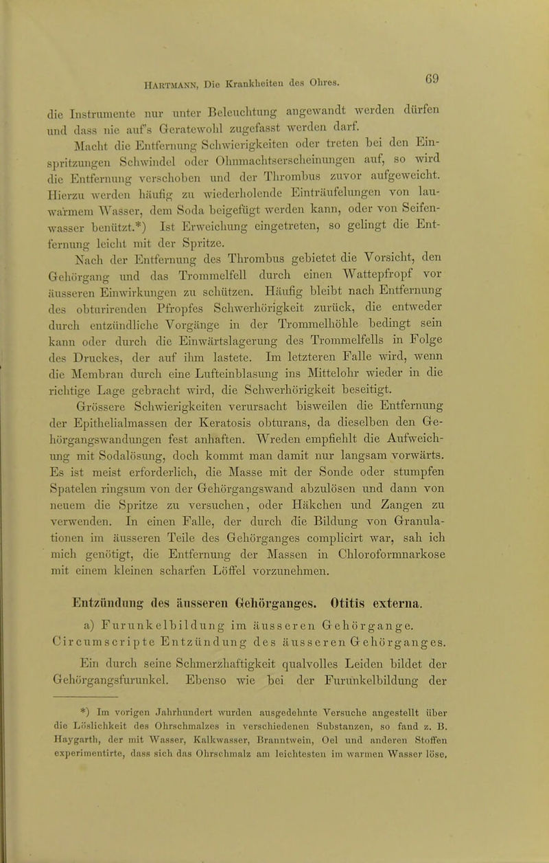 die Instrumente nur unter Beleuchtung angewandt werden dürfen und dass nie aufs Geratewohl zugefasst werden darf. Macht die Entfernung Schwierigkeiten oder treten bei den Ein- spritzungen Schwindel oder Ohnmachtserscheinungen auf, so wird die Entfernung verschoben und der Thrombus zuvor aufgeweicht. Hierzu werden häufig zu wiederholende Einträufelungen von lau- warmem Wasser, dem Soda beigefügt werden kann, oder von Scifcn- wasser benützt.*) Ist Erweichung eingetreten, so gelingt die Ent- fernung leicht mit der Spritze. Nach der Entfernung des Thrombus gebietet die Vorsicht, den Gehörgang und das Trommelfell durch einen Wattepfropf vor äusseren Einwirkungen zu schützen. Häufig bleibt nach Entfernung des obturirenden Pfropfes Schwerhörigkeit zurück, die entweder durch entzündliche Vorgänge in der Trommelhöhle bedingt sein kann oder durch die Einwärtslagerung des Trommelfells in Folge des Druckes, der auf ihm lastete. Im letzteren Falle wird, wenn die Membran durch eine Lufteinblasung ins Mittelohr wieder in die richtige Lage gebracht wird, die Schwerhörigkeit beseitigt. Grössere Schwierigkeiten verursacht bisweilen die Entfernung der Epithelialmassen der Keratosis obturans, da dieselben den Ge- hürgangswandungen fest anhaften. Wreden empfiehlt die Aufweich- ung mit Sodalösung, doch kommt man damit nur langsam vorwärts. Es ist meist erforderlich, die Masse mit der Sonde oder stumpfen Spatelen ringsum von der Gehörgangswand abzulösen und dann von neuem die Spritze zu versuchen, oder Häkchen und Zangen zu verwenden. In einen Falle, der durch die Bildung von Granula- tionen im äusseren Teile des Gehörganges complicirt war, sah ich mich genötigt, die Entfernung der Massen in Chloroformnarkose mit einem kleinen scharfen Löffel vorzunehmen. Entzündung des äusseren Gehörganges. Otitis externa. a) Furunkelbildung im äusseren Gehörgange. Circumscripte Entzündung des äusseren Gehörganges. Ein durch seine Schmerzhaftigkeit qualvolles Leiden bildet der Gehörgangsfurunkel. Ebenso wie bei der Furunkelbildung der *) Im vorigen Jahrhundert wurden ausgedehnte Versuche angestellt über die Löslichkeit des Ohrschmalzes in verschiedenen Substanzen, so fand z. B. Haygarth, der mit Wasser, Kalkwasser, Branntwein, Oel und anderen Stoffen experimentirte, dass sich das Ohrschmalz am leichtesten im warmen Wasser löse.