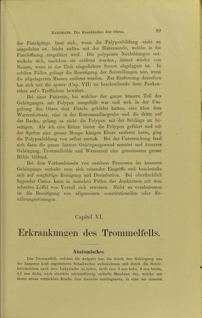 der Fistelgänge lässt sich, wenn die Polypenbildung nicht zu ausgedehnt ist, leicht stellen mit der Hakensonde, welche in die Fistelöffnung eingeführt wird. Die polypösen Neubildungen ent- wickeln sich, nachdem sie entfernt wurden, immer wieder von Neuem, wenn in der Tiefe eingedicktes Secret abgelagert ist. In solchen Fällen gelingt die Beseitigung der Schwellungen nur, wenn die abgelagerten Massen entfernt werden. Zur Entfernung derselben hat sich mir die später (Cap. VII) zu beschreibende feste Pauken- röhre aufs Trefflichste bewährt. Bei einer Patientin, bei welcher der ganze äussere Teil des Gehörganges mit Polypen ausgefüllt war und sich in der Um- gebung des Ohres drei Fisteln gebildet hatten, eine über dem Warzenfortsatz, eine in der Retromaxillargrube und die dritte auf der Backe, gelang es nicht die Polypen mit der Schlinge zu be- seitigen. Als ich eine Röhre hinter die Polypen geführt und mit der Spritze eine grosse Menge käsigen Eiters entfernt hatte, ging die Polypenbildung von selbst zurück. Bei der Untersuchung fand sich dann die ganze hintere Gehörgangswand zerstört und äusserer Gehörgang, Trommelhöhle und Warzenteil eine gemeinsame grosse Höhle bildend. Bei dem Vorhandensein von cariösen Processen im äusseren Gehörgange enthalte man sich reizender Eingriffe und beschränke sich auf sorgfältige Reinigung und Desinfection. Bei oberflächlich liegender Caries kann in manchen Fällen das Auskratzen mit dem scharfen Löffel von Vorteil sich erweisen. Nicht zu verabsäumen ist die Beseitigung von allgemeinen constitutionellen oder Er- nährungsstörungen . Capitel VI. Erkrankungen des Trommelfells. Anatomisches. Das Trommelfell, welches die Aufgabe hat, die durch den Gehörgang aus der äusseren Luft zugeleiteten Schallwellen aufzunehmen und durch die Gehör- knöchelchen nach dem Labyrinthe zu leiten, stellt eine 9 mm hohe, 8 mm breite, 0,1 mm dicke, nach einwärts trichterförmig vertiefte Membran dar, welche mit ihrem etwas verdickten Rande, dem Annulus cartilagineus, in eine am inneren