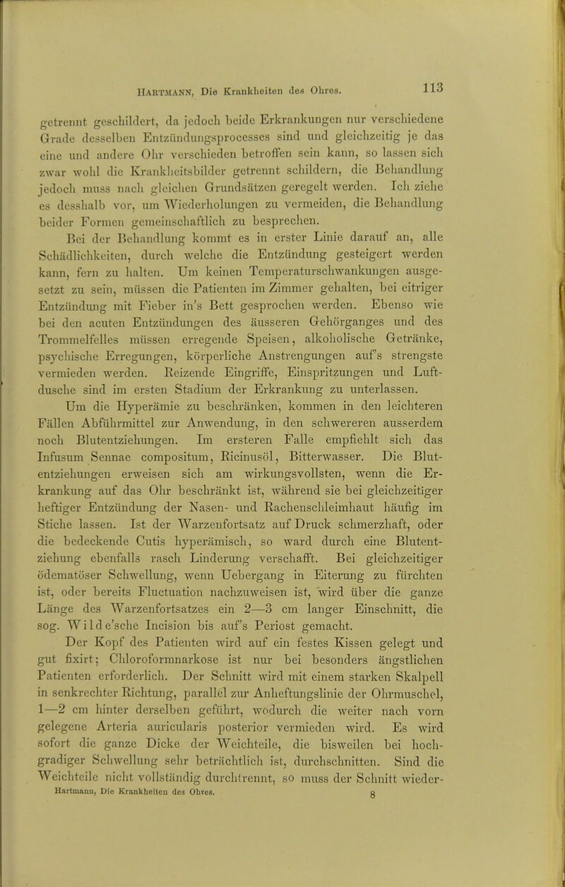 getrennt geschildert, da jedoch beide Erkrankungen nur verschiedene Grade desselben Entzündungsprocesses sind und gleichzeitig je das eine und andere Ohr verschieden betroffen sein kann, so lassen sicli zwar wohl die Krankheitsbilder getrennt schildern, die Behandlung jedoch muss nach gleichen Grundsätzen geregelt werden. Ich ziehe es desshalb vor, um Wiederholungen zu vermeiden, die Behandlung beider Formen gemeinschaftlich zu besprechen. Bei der Behandlung kommt es in erster Linie darauf an, alle Schädlichkeiten, durch welche die Entzündung gesteigert werden kann, fern zu halten. Um keinen Temperaturschwankungen ausge- setzt zu sein, müssen die Patienten im Zimmer gehalten, bei eitriger Entzündung mit Fieber in’s Bett gesprochen werden. Ebenso wie bei den acuten Entzündungen des äusseren Gehörganges und des Trommelfelles müssen erregende Speisen, alkoholische Getränke, psychische Erregungen, körperliche Anstrengungen auf’s strengste vermieden werden. Beizende Eingriffe, Einspritzungen und Luft- dusche sind im ersten Stadium der Erkrankung zu unterlassen. Um die Hyperämie zu beschränken, kommen in den leichteren Fällen Abführmittel zur Anwendung, in den schwereren ausserdem noch Blutentziehungen. Im ersteren Falle empfiehlt sich das Infusum Sennae compositum, Kicinusöl, Bitterwasser. Die Blut- entziehungen erweisen sich am wirkungsvollsten, wenn die Er- krankung auf das Ohr beschränkt ist, während sie bei gleichzeitiger heftiger Entzündung der Nasen- und Rachenschleimhaut häufig im Stiche lassen. Ist der Warzenfortsatz auf Druck schmerzhaft, oder die bedeckende Cutis hyperämisch, so ward durch eine Blutent- ziehung ebenfalls rasch Linderung verschafft. Bei gleichzeitiger ödematöser Schwellung, wenn Uebergang in Eiterung zu fürchten ist, oder bereits Fluctuation nachzuweisen ist, wird über die ganze Länge des Warzenfortsatzes ein 2—3 cm langer Einschnitt, die sog. Wilde’sehe Incision bis auf’s Periost gemacht. Der Kopf des Patienten wird auf ein festes Kissen gelegt und gut fixirt; Chloroformnarkose ist nur bei besonders ängstlichen Patienten erforderlich. Der Schnitt wird mit einem starken Skalpell in senkrechter Richtung, parallel zur Anheftungslinie der Ohrmuschel, 1—2 cm hinter derselben geführt, wodurch die weiter nach vorn gelegene Arteria auricularis posterior vermieden wird. Es wird sofort die ganze Dicke der Weichteile, die bisweilen bei hoch- gradiger Schwellung sehr beträchtlich ist, durchschnitten. Sind die Weichteile nicht vollständig durchtrennt, so muss der Schnitt wieder- Hartmann, Die Krankheiten des Ohres. q