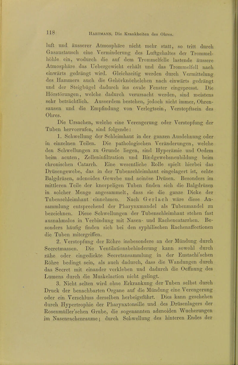 luft und äusserer Atmosphäre nicht mehr statt, so tritt durch Gasaustausch eine Verminderung des Luftgehaltes der Trommel- höhle ein, wodurch die auf dem Trommelfelle lastende äussere Atmosphäre das Uehergewicht erhält und das Trommelfell nach einwärts gedrängt wird. Gleichzeitig werden durch Vermittelung des Hammers auch die Gehörknöchelchen nach einwärts gedrängt und der Steigbügel dadurch ins ovale Fenster eingepresst. Die Hörstörungen, welche dadurch verursacht werden, sind meistens sehr beträchtlich. Ausserdem bestehen, jedoch nicht immer, Ohren- sausen und die Empfindung von Verlegtsein, Verstopftsein des Ohres. Die Ursachen, welche eine Verengerung oder Verstopfung der Tuben liervorrufen, sind folgende: 1. Schwellung der Schleimhaut in der ganzen Ausdehnung oder in einzelnen Teilen. Die pathologischen Veränderungen, welche den Schwellungen zu Grunde liegen, sind Hyperämie und Oedem beim acuten, Zelleninfiltration und Bindgewebsneubildung beim chronischen Catarrh. Eine wesentliche Rolle spielt hierbei das Drüsengewebe, das in der Tubenschleimhaut eingelagert ist, echte Balgdrüsen, adenoides Gewebe und acinöse Drüsen. Besonders im mittleren Teile der knorpeligen Tuben finden sich die Balgdrüsen in solcher Menge angesammelt, dass sie die ganze Dicke der Tubenschleimhaut einnehmen. Nach Ger lach wäre diese An- sammlung entsprechend der Pharynxmandel als Tubenmandel zu bezeichnen. Diese Schwellungen der Tubenschleimhaut stehen fast ausnahmslos in Verbindung mit Nasen- und Rachencatarrhen. Be- sonders häufig finden sich bei den syphilischen Rachenaffectionen die Tuben mitergriffen. 2. Verstopfung der Röhre insbesondere an der Mündung durch Secretmassen. Die Ventilationsbehinderung kann sowohl durch zähe oder eingedickte Secretansammlung in der Eustachischen Röhre bedingt sein, als auch dadurch, dass die Wandungen durch das Secret mit einander verkleben und dadurch die Oeffnung des Lumens durch die Muskelaction nicht gelingt. 3. Nicht selten wird ohne Erkrankung der Tuben selbst durch Druck der benachbarten Organe auf die Mündung eine Verengerung oder ein Verschluss derselben herbeigeführt. Dies kann geschehen durch Hypertrophie der Pharynxtonsille und des Drüsenlagers der Rosenmüller’schen Grube, die sogenaunteu adenoiden Wucherungen im Nasenrachenraume; durch Schwellung des hinteren Endes der