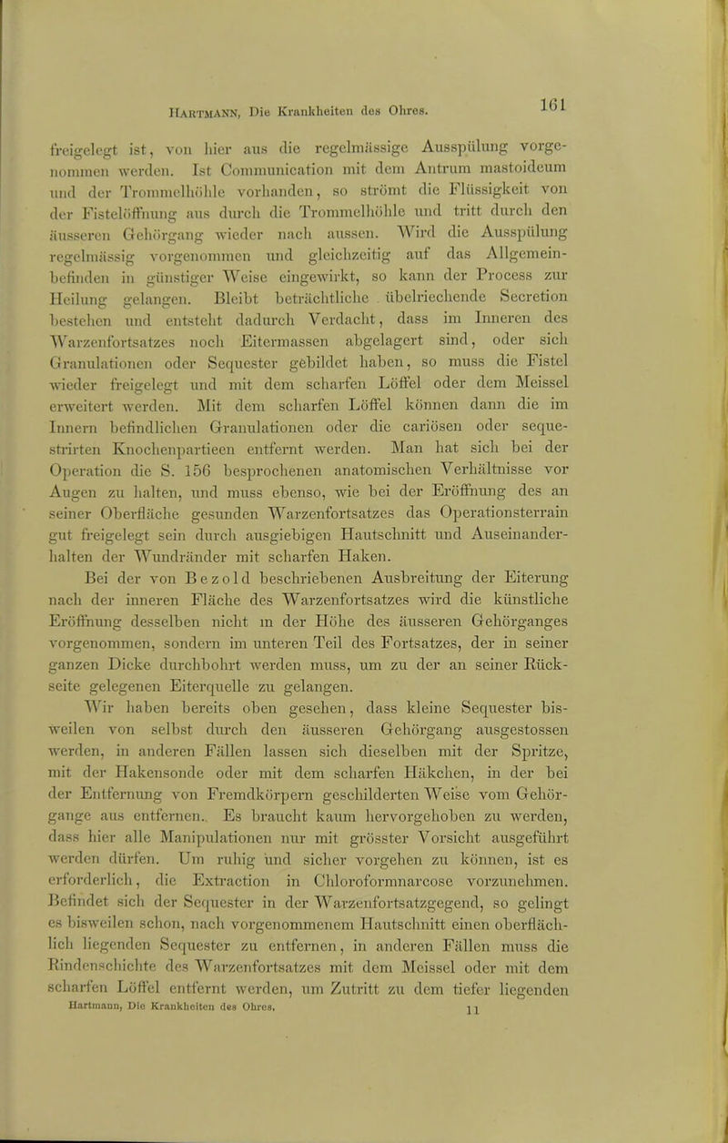 freigelegt ist, von liier aus die regelmässige Ausspülung vorge- nonnnen werden. Ist Conununication mit dem Antrum mastoidoum und der Trommelhöhle vorhanden, so strömt die Flüssigkeit von der Fistelöffmmg aus durch die Trommelhöhle und tritt durch den äusseren Gehörgang wieder nach aussen. Wird die Ausspülung regelmässig vorgenommen und gleichzeitig auf das Allgemein- befinden in günstiger Weise eingewirkt, so kann der Process zur Heilung gelangen. Bleibt beträchtliche übelriechende feecretion bestehen und entsteht dadurch Verdacht, dass im Inneren des Warzenfortsatzes noch Eitermassen abgelagert sind, oder sich Granulationen oder Sequester gebildet haben, so muss die Fistel wieder freigelegt und mit dem scharfen Löffel oder dem Meissei erweitert werden. Mit dem scharfen Löffel können dann die im Innern befindlichen Granulationen oder die cariösen oder seque- strirten Knoclienpartieen entfernt werden. Man hat sich bei der Operation die S. 156 besprochenen anatomischen Verhältnisse vor Augen zu halten, und muss ebenso, wie bei der Eröffnung des an seiner Oberfläche gesunden Warzenfortsatzes das Operationsterrain gut freigelegt sein durch ausgiebigen Hautschnitt und Auseinander- halten der Wundränder mit scharfen Haken. Bei der von Bezold beschriebenen Ausbreitung der Eiterung nach der inneren Fläche des Warzenfortsatzes wird die künstliche Eröffnung desselben nicht m der Höhe des äusseren Gehörganges vorgenommen, sondern im unteren Teil des Fortsatzes, der in seiner ganzen Dicke durchbohrt werden muss, um zu der an seiner Rück- seite gelegenen Eiterquelle zu gelangen. Wir haben bereits oben gesehen, dass kleine Sequester bis- weilen von selbst durch den äusseren Gehörgang ausgestossen werden, in anderen Fällen lassen sich dieselben mit der Spritze, mit der Hakensonde oder mit dem scharfen Häkchen, in der bei der Entfernung von Fremdkörpern geschilderten Weise vom Gehör- gange aus entfernen. Es braucht kaum hervorgehoben zu werden, dass hier alle Manipulationen nur mit grösster Vorsicht ausgeführt werden dürfen. Um ruhig und sicher Vorgehen zu können, ist es erforderlich, die Extraction in Chloroformnarcose vorzunehmen. Befindet sich der Sequester in der Warzenfortsatzgegend, so gelingt es bisweilen schon, nach vorgenommenem Hautschnitt einen oberfläch- lich liegenden Sequester zu entfernen, in anderen Fällen muss die Rindenschichte des Warzenfortsatzes mit dem Meissei oder mit dem scharfen Löffel entfernt werden, um Zutritt zu dem tiefer liegenden Hartmann, Die Krankheiten des Ohres. 11