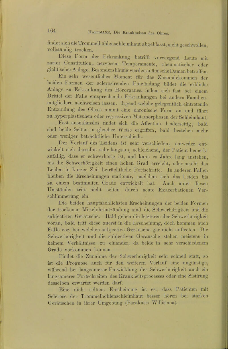 findet sich die Trommelhöhlenscldeimhaut abgeblasst, nicht geschwollen, vollständig trocken. Diese Form der Erkrankung betrifft vorwiegend Leute mit zarter Constitution, nervösem Temperamente, rheumatischer oder gichtisch ei Anlage. Besonders häufig werden anämische Damen betroffen. Ein sehr wesentliches Moment für das Zustandekommen der beiden Formen der sclerosirenden Entzündung bildet die erbliche Anlage zu Erkrankung des Hörorganes, indem sich fast bei einem Drittel der Fälle entsprechende Erkrankungen bei andern Familien- mitgliedern nachweisen lassen. Irgend welche gelegentlich eintretende Entzündung des Ohres nimmt eine chronische Form an und führt zu hyperplastischen oder regressiven Metamorphosen der Schleimhaut. last ausnahmslos findet sich die Affection beiderseitig, bald sind beide Seiten in gleicher Weise ergriffen, bald bestehen mehr oder weniger beträchtliche Unterschiede. Der Verlauf des Leidens ist sein* verschieden, entweder ent- wickelt sich dasselbe sehr langsam, schleichend, der Patient bemerkt zufällig, dass er schwerhörig ist, und kann es Jahre lang anstehen, bis die Schwerhörigkeit einen hohen Grad erreicht, oder macht das Leiden in kurzer Zeit beträchtliche Fortschritte. In anderen Fällen bleiben die Erscheinungen stationär, nachdem sich das Leiden bis zu einem bestimmten Grade entwickelt hat. Auch unter diesen Umständen tritt nicht selten durch acute Exacerbationen Ver- schlimmerung ein. Die beiden hauptsächlichsten Erscheinungen der beiden Formen der trockenen Mittelohrentzündung sind die Schwerhörigkeit und die subjectiven Geräusche. Bald gehen die letzteren der Schwerhörigkeit voran, bald tritt diese zuerst in die Erscheinung, doch kommen auch Fälle vor, bei welchen subjective Geräusche gar nicht auftreten. Die Schwerhörigkeit und die subjectiven Geräusche stehen meistens in keinem Verhältnisse zu einander, da beide in sehr verschiedenem Grade Vorkommen können. Findet die Zunahme der Schwerhörigkeit sehr schnell statt, so ist die Prognose auch für den weiteren Verlauf eine ungünstige, während bei langsamerer Entwicklung der Schwerhörigkeit auch ein langsameres Fortschreiten des Krankheitsprocesses oder eine Sistirung desselben erwartet werden darf. Eine nicht seltene Erscheinung ist es, dass Patienten mit Sclerose der Trommelhöhlenschleimhaut besser hören bei starken Geräuschen in ilu'er Umgebung (Parakusis Willisiana).