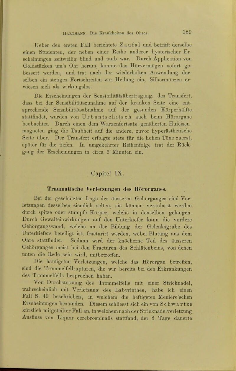 Ueber den ersten Fall berichtete Zaufal und betrifft derselbe einen Studenten, der neben einer Reihe anderer hysterischer Er- scheinungen zeitweilig blind und taub war. Durch Application von Goldstücken um's Ohr herum, konnte das Hörvermögen sofort ge- bessert werden, und trat nach der wiederholten Anwendung der- selben ein stetiges Fortschreiten zur Heilung ein, Silbermünzen er- wiesen sich als wirkungslos. Die Erscheinungen der Sensibilitätsübertragung, des Transfert, dass bei der Sensibilitätszunahme auf der kranken Seite eine ent- sprechende Sensibilitätsabnahme auf der gesunden Körperhälfte stattfindet, wurden von Urbantschitsch auch beim Hörorgane beobachtet. Durch einen dem Warzenfortsatz genäherten Hufeisen- magneten ging die Taubheit auf die andere, zuvor hyperästhetische Seite über. Der Transfert erfolgte stets für die hohen Töne zuerst, später für die tiefen. In umgekehrter Reihenfolge trat der Rück- gang der Erscheinungen in circa 6 Minuten ein. Caj)itel IX. Traumatische Verletzungen des Hörorganes. Bei der geschützten Lage des äusseren Gehörganges sind Ver- letzungen desselben ziemlich selten, sie können veranlasst werden durch spitze oder stumpfe Körper, welche in denselben gelangen. Durch Gewalteinwirkungen auf den Unterkiefer kann die vordere Gehörgangswand, welche an der Bildung der Gelenksgrube des Unterkiefers beteiligt ist, fracturirt werden, wobei Blutung aus dem Ohre stattfindet. Sodann wird der knöcherne Teil des äusseren Gehörganges meist bei den Fracturen des Schläfenbeins, von denen unten die Rede sein wird, mitbetroffen. Die häufigsten Verletzungen, welche das Hörorgan betreffen, sind die Trommelfellrupturen, die wir bereits bei den Erkrankungen des Trommelfells besprochen haben. Von Durchstossung des Trommelfells mit einer Stricknadel, wahrscheinlich mit Verletzung des Labyrinthes, habe ich einen Fall S. 49 beschrieben, in welchem die heftigsten Meniere’schen Erscheinungen bestanden. Diesem schliesst sich ein von Schwa rtze kürzlich mitgeteilter Fall an, in welchem nach der Stricknadelverletzung Ausfluss von Liquor cerebrospinalis stattfand, der 8 Tage dauerte