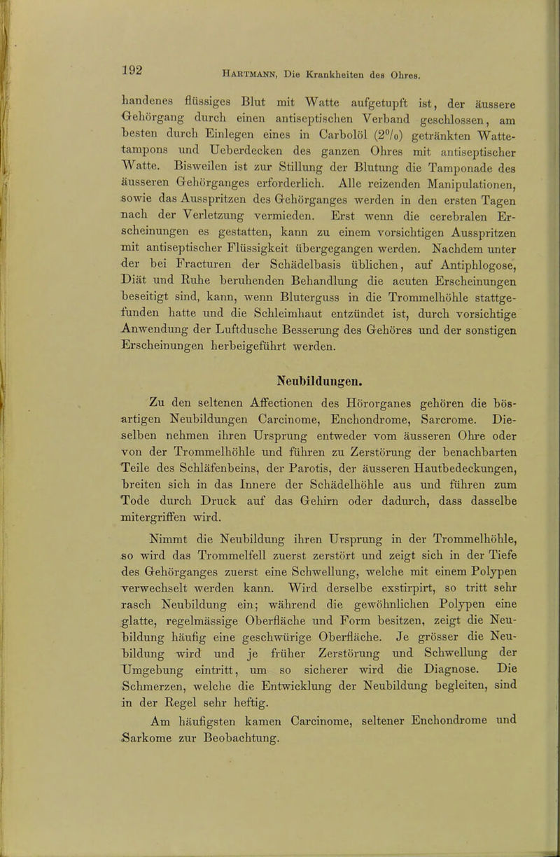 handenes flüssiges Blut mit Watte aufgetupft ist, der äussere Gehörgang durch einen antiseptischen Verband geschlossen, am besten durch Einlegen eines in Carbolöl (2°Io) getränkten Watte- tampons und Ueberdecken des ganzen Ohres mit antiseptischer Watte. Bisweilen ist zur Stillung der Blutung die Tamponade des äusseren Gehörganges erforderlich. Alle reizenden Manipulationen, sowie das Ausspritzen des Gehörganges werden in den ersten Tagen nach der Verletzung vermieden. Erst wenn die cerebralen Er- scheinungen es gestatten, kann zu einem vorsichtigen Ausspritzen mit antiseptischer Flüssigkeit übergegangen werden. Nachdem unter der bei Fracturen der Schädelbasis üblichen, auf Antiphlogose, Diät und Ruhe beruhenden Behandlung die acuten Erscheinungen beseitigt sind, kann, wenn Bluterguss in die Trommelhöhle stattge- iunden hatte und die Schleimhaut entzündet ist, durch vorsichtige Anwendung der Luftdusche Besserung des Gehöres und der sonstigen Erscheinungen herbeigeführt werden. Neubildungen. Zu den seltenen Affectionen des Hörorganes gehören die bös- artigen Neubildungen Carcinome, Enchondrome, Sarcrome. Die- selben nehmen ihren Ursprung entweder vom äusseren Ohre oder von der Trommelhöhle und führen zu Zerstörung der benachbarten Teile des Schläfenbeins, der Parotis, der äusseren Hautbedeckungen, breiten sich in das Innere der Schädelhöhle aus und führen zum Tode durch Druck auf das Gehirn oder dadurch, dass dasselbe mitergriffen wird. Nimmt die Neubildung ihren Ursprung in der Trommelhöhle, so wird das Trommelfell zuerst zerstört und zeigt sich in der Tiefe des Gehörganges zuerst eine Schwellung, welche mit einem Polypen verwechselt werden kann. Wird derselbe exstirpii-t, so tritt sehr rasch Neubildung ein; während die gewöhnlichen Polypen eine glatte, regelmässige Oberfläche und Form besitzen, zeigt die Neu- bildung häufig eine geschwürige Oberfläche. Je grösser die Neu- bildung wird und je früher Zerstörung und Schwellung der Umgebung eintritt, um so sicherer wird die Diagnose. Die Schmerzen, welche die Entwicklung der Neubildung begleiten, sind in der Regel sehr heftig. Am häufigsten kamen Carcinome, seltener Enchondrome und Sarkome zur Beobachtung.