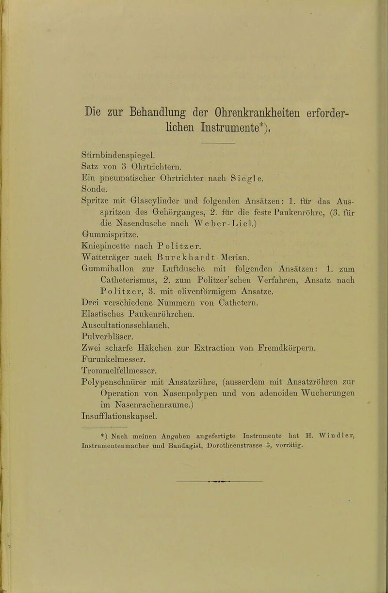 Die zur Behandlung der Ohrenkrankheiten erforder- lichen Instrumente*), Stirnbindenspiegel. Satz von 3 Ohrtrichtern. Ein pneumatischer Ohrtrichter nach Siegle. Sonde. Spritze mit Glascylinder und folgenden Ansätzen: 1. für das Aus- spritzen des Gehörganges, 2. für die feste Paukenröhre, (3. für die Nasendusche nach W e b e r - L i e 1.) Gummispritze. Kniepincette nach Politzer. Watteträger nach Burekh ar dt - Merian. Gummiballon zur Luftdusche mit folgenden Ansätzen: 1. zum Catheterismus, 2. zum Politzer’schen Verfahren, Ansatz nach Politzer, 3. mit olivenförmigem Ansätze. Drei verschiedene Nummern von Cathetern. Elastisches Paukenröhrchen. Auscultationsschlaucli. Pulverbläser. Zwei scharfe Häkchen zur Extraction von Fremdkörpern. Furunkelmesser. Trommelfellmesser. Polypenschnürer mit Ansatzröhre, (ausserdem mit Ansatzröhren zur Operation von Nasenpolypen und von adenoiden Wucherungen im Nasenrachenraume.) Insuff lationskapsel. *) Nach meinen Angaben angefertigte Instrumente hat H. Win dl er, Instrumentenmacher und Bandagist, Dorotheenstrasse 3, vorrätig.