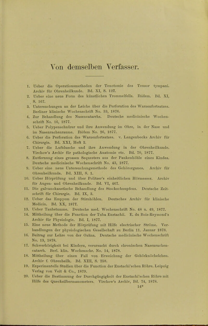 Von demselben Verfasser, 1. Ueber die Operationsmethoden der Tenotomie des Tensor tympani. Archiv für Ohrenheilkunde. Bd. XI, S. 127. 2. Ueber eine neue Form des künstlichen Trommelfells. Ibidem. Bd. XI, S. 167. 3. Untersuchungen an der Leiche über die Perforation des Warzenfortsatzes. Berliner klinische Wochenschrift No. 33, 1876. 4. Zur Behandlung des Nasencatarrhs. Deutsche medicinische Wochen- schrift No. 16, 1877. 5. Ueber Polypenschnürer und ihre Anwendung im Ohre, in der Nase und im Nasenrachenraume. Ibidem No. 26, 1877. 6. Ueber die Perforation des Warzenfortsatzes, v. Langenbecks Archiv für Chirurgie. Bd. XXI, Heft 2. 7. Ueber die Luftdusche und ihre Anwendung in der Ohrenheilkunde. Virehow’s Archiv für pathologische Anatomie etc. Bd. 70, 1877. 8. Entfernung eines grossen Sequesters aus der Paukenhöhle eines Kindes. Deutsche medicinische Wochenschrift No. 43, 1877. 9. Ueber eine neue Untersuchungsmethode des Gehörorganes. Archiv für Ohrenheilkunde. Bd. XIII, S. 1. 10. Ueber Hörprüfung imd über Politzer’s einheitlichen Hörmesser. Archiv für Augen- und Ohrenheilkunde. Bd. VI, 467. 11. Die galvanokaustische Behandlung des Stockschnupfens. Deutsche Zeit- schrift für Chirurgie. Bd. IX, 3. 12. Ueber das Empyem der Stirnhöhlen. Deutsches Archiv für klinische Medicin. Bd. XX, 1877. 13. Ueber Taubstumme. Deutsche med. Wochenschrift No. 48 u. 49, 1877. 14. Mittheilung über die Function der Tuba Eustachii. E. dir Bois-Eeymond’s Archiv für Physiologie. Bd. I, 1877. 15. Eine neue Methode der Hörprüfung mit Hilfe electrischer Ströme. Ver- handlungen der physiologischen Gesellschaft zu Berlin 11. Januar 1878. 16. Beitrag zur Lehre von der Ozäna. Deutsche medicinische Wochenschrift No. 13, 1878. 17. Schwerhörigkeit bei Kindern, verursacht durch chronischen Nasenrachen- catarrh. Berl. klin. Wochensehr. No. 14, 1878. 18. Mittheilung über einen Fall von Erweichung der Gehörknöchelchen. Archiv f. Ohrenheilk. Bd. XIII, S. 258. 19. Experimentelle Studien über die Function der Eustachischen Röhre. Leipzig Verlag von Veit & Co., 1879. 20. Ueber die Bestimmung der Durchgängigkeit der Eustachischen Röhre mit Hilfe des Quecksilbermanometers. Virchow’s Archiv, Bd. 74, 1878. 14*