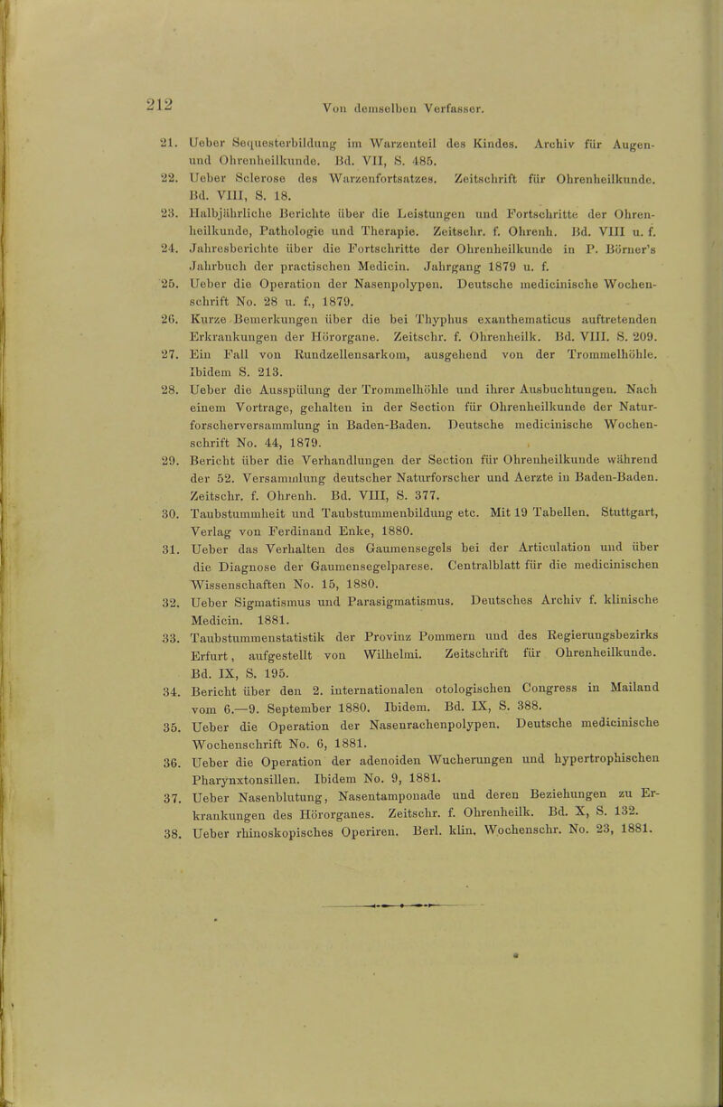 21. lieber Sequesterbildung im Warzenteil des Kindes. Archiv für Augen- und Ohrenheilkunde. Bd. VII, S. 485. 22. lieber Sclerose des Warzenfortsatzes. Zeitschrift für Ohrenheilkunde. Bd. VIII, S. 18. 28. Halbjährliche Berichte über die Leistungen und Fortschritte der Ohren- heilkunde, Pathologie und Therapie. Zeitschr. f. Ohrenh. Bd. VIII u. f. 24. Jahresberichte über die Fortschritte der Ohrenheilkunde in P. Börner’s Jahrbuch der practischen Medicin. Jahrgang 1879 u. f. 25. lieber die Operation der Nasenpolypen. Deutsche inedicinische Wochen- schrift No. 28 u. f., 1879. 26. Kurze Bemerkungen über die bei Thyphus exanthematicus auftretenden Erkrankungen der Hörorgane. Zeitschr. f. Ohrenheilk. Bd. VIII. S. 209. 27. Ein Fall von Rundzellensarkom, ausgehend von der Trommelhöhle. Ibidem S. 213. 28. lieber die Ausspülung der Trommelhöhle und ihrer Ausbuchtungen. Nach einem Vortrage, gehalten in der Section für Ohrenheilkunde der Natur- forscherversammlung in Baden-Baden. Deutsche inedicinische Wochen- schrift No. 44, 1879. 29. Bericht über die Verhandlungen der Section für Ohrenheilkunde während der 52. Versammlung deutscher Naturforscher und Aerzte in Baden-Baden. Zeitschr. f. Ohrenh. Bd. VIII, S. 377. 30. Taubstummheit und Taubstummenbildung etc. Mit 19 Tabellen. Stuttgart, Verlag von Ferdinand Enke, 1880. 31. lieber das Verhalten des Gaumensegels bei der Articulation und über die Diagnose der Gaumensegelparese. Centralblatt für die medicinisclien Wissenschaften No. 15, 1880. 32. lieber Sigmatismus und Parasigmatismus. Deutsches Archiv f. klinische Medicin. 1881. 33. Taubstummenstatistik der Provinz Pommern und des Regierungsbezirks Erfurt, aufgestellt von Wilhelmi. Zeitschrift für Ohrenheilkunde. Bd. IX, S. 195. 34. Bericht über den 2. internationalen otologisclien Congress in Mailand vom 6.—9. September 1880. Ibidem. Bd. IX, S. 388. 35. lieber die Operation der Nasenrachenpolypen. Deutsche inedicinische Wochenschrift No. 6, 1881. 36. lieber die Operation der adenoiden Wucherungen und hypertrophischen Pharynxtonsillen. Ibidem No. 9, 1881. 37. lieber Nasenblutung, Nasentamponade und deren Beziehungen zu Er- krankungen des Hörorganes. Zeitschr. f. Ohrenheilk. Bd. X, S. 13-. 38. lieber rliinoskopisches Operiren. Berl. klin. Wochensclir. No. 23, 1881.