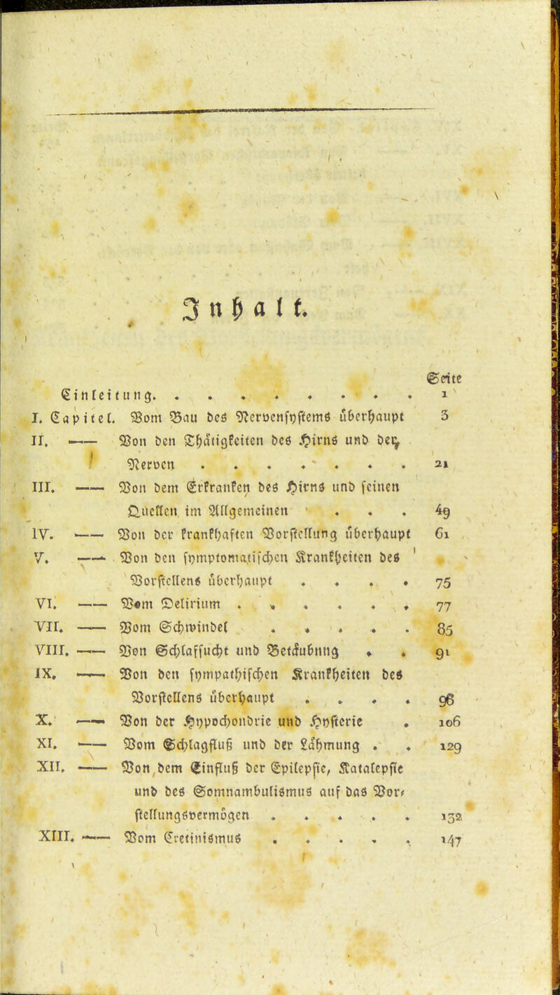 ©rite igintettung. . . , ♦ « . ♦ . i' I. Kapitel. SSom 55au bcö 9?crücnft)ffemö u&er^aupt 3 ir, ^— 93on bcn S^dtigPcttcn bcö .<^irnö unö bei^ / Heroen . . . ♦ ' . . . 2» III. 55on bem (grfranFcn beö ij»irn3 unt» fcinctt Clüctlen im 2lltgemeineit . . » 49 IV. ' SSow bei- franPOaficti 'Sorffcirung »bcr^jaupt 61 V. -—^ 58on ben fj}mpfoma,ti|d)cn SranP()eifen be« ' 5SovftclIen6 ubcrljaiipt ♦ . . • 75 VI. ^«m (Detirium . , . ♦ . ♦ 77 Vir. 5jom (Sd?tvinbc( . « . ♦ . 85 Viir, . sßon @d)ialMt unb ^cttfubung ♦ . 91 IX. —^ 95on bcn \\)m\>atl)\\<^en SranF^jeiten be« SSorpcttcnö überhaupt . , . ♦ 96 X. . S8on bcr ^»)pod)onbi-jc unb .<?oficnc . 106 XI. —— $Bom ^d^lagflufj unb ber Sd^tnung . . 129 XII. 58on,bcm iSinflug ber (Spilep|ic, 5tatatcpfie unb bcö ©omnambuliömiiö auf bdfl 'jßor; ffclfungsücrmo^en . . . . , 132 XIII. - <8om ^vcitniömuö , . . , » 147