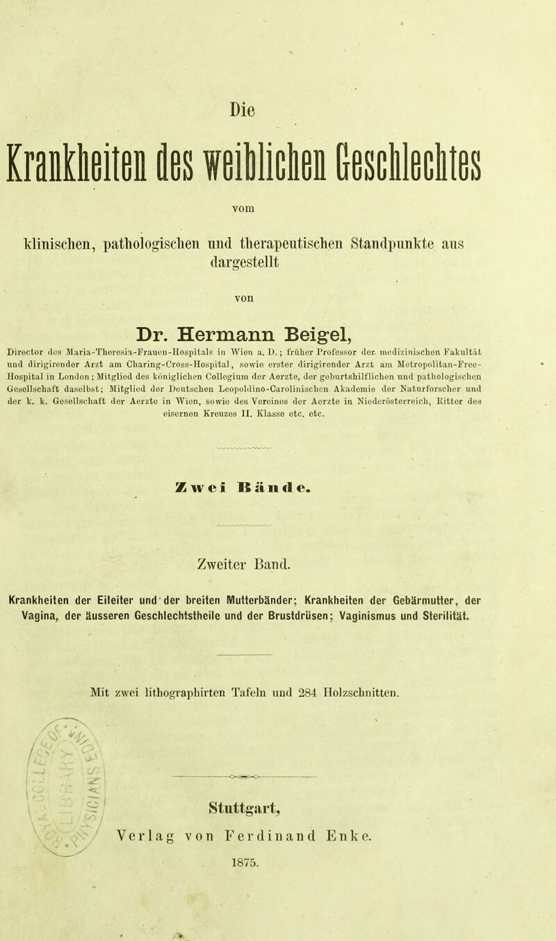 Die ImMU äßs weiWiclien Gesclitalitßs vom Ivlinischen, pathologischen und therapeutischen Standpunkte aus dargestellt von Dr. Hermann Beigel, Diroctor des Maria-ThoroKia-Frauun-Uospilals in Wien a. 1).; friilior Professor doi- incdizinisclien Fakultät und dirigirender Arzt am Cliaring-Oross-Hospital, sowie erster dirigironder Arzt am Motropolitan-Freo- Hospital in London ; Mitglied des königlichen Collegium der Aerzte, der geburtshilflichen und pathologischen Gesellschaft daselbst; Mitglied der Deutschen Leopoldino-Carolinischcn Akademie der Naturforscher und der k. k. Gesellschaft der Aerzte in Wien, sowie des Vereines der Aerzte in Nioderösterreich, Kittor des eisernen Kreuzes II. Klasse etc. etc. Zwei Bände. Zweiter Band. Krankheiten der Eileiter und der breiten IVIutterbänder; Krankheiten der Gebärmutter, der Vagina, der äusseren Geschlechtstheile und der Brustdrüsen; Vaginismus und Sterilität. Mit zwei lithographirten Tafeln und 284 Holzschnitten. Stuttgart, Verlag von Ferdinand E n k e. 1875.