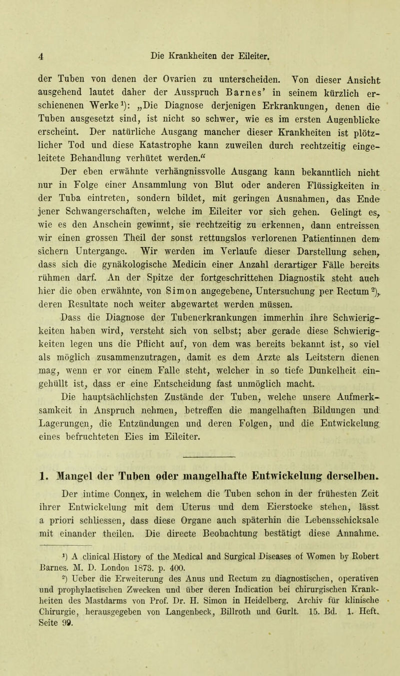 der Tuben von denen der Ovarien zu unterscheiden. Von dieser Ansicht ausgehend lautet daher der Ausspruch Barnes' in seinem kürzlich er- schienenen Werke ^): „Die Diagnose derjenigen Erkrankungen, denen die Tuben ausgesetzt sind, ist nicht so schwer, wie es im ersten Augenblicke erscheint. Der natürliche Ausgang mancher dieser Krankheiten ist plötz- licher Tod und diese Katastrophe kann zuweilen durch rechtzeitig einge- leitete Behandlung verhütet werden. Der eben erwähnte verhängnissvolle Ausgang kann bekanntlich nicht nur in Folge einer Ansammlung von Blut oder anderen Flüssigkeiten in der Tuba eintreten, sondern bildet, mit geringen Ausnahmen, das Ende jener Schwangerschaften, welche im Eileiter vor sich gehen. Gelingt es, wie es den Anschein gewinnt, sie rechtzeitig zu erkennen, dann entreissen wir einen grossen Theil der sonst rettungslos verlorenen Patientinnen dem' sichern Untergänge. Wir werden im Verlaufe dieser Darstellung sehen^ dass sich die gynäkologische Medicin einer Anzahl derartiger Fälle bereits^ rühmen darf. An der Spitze der fortgeschrittenen Diagnostik steht auch hier die oben erwähnte, von Simon angegebene, Untersuchung per Rectum 2),. deren Resultate noch weiter abgewartet werden müssen. Dass die Diagnose der Tubenerkrankungen immerhin ihre Schwierig- keiten haben wird, versteht sich von selbst; aber gerade diese Schwierig- keiten legen uns die Pflicht auf, von dem was bereits bekannt ist, so viel als möglich zusammenzutragen, damit es dem Arzte als Leitstern dienen mag, wenn er vor einem Falle steht, welcher in so tiefe Dunkelheit ein- gehüllt ist, dass er eine Entscheidung fast unmöglich macht. Die hauptsächlichsten Zustände der Tuben, welche unsere Aufmerk- samkeit in Anspruch nehmen, betreffen die mangelhaften Bildungen und Lagerungen, die Entzündungen und deren Folgen, und die Entwickelung, eines befruchteten Eies im Eileiter. 1. Mangel der Tuben oder mangelhafte Entwickelung derselben. Der intime Connex, in welchem die Tuben schon in der frühesten Zeit ihrer Entwickelung mit dem Uterus und dem Eierstocke stehen, lässt a priori schliessen, dass diese Organe auch späterhin die Lebensschicksale mit einander theilen. Die directe Beobachtung bestätigt diese Annahme. A clinical History of the Medical and Surgical Diseases of Women by Robert Barnes. M. D. London 1873. p. 400. ^) Ueber die Erweiterung des Anus und Rectum zu diagnostischen, operativen und prophylactischen Zwecken und über deren Indication bei chirurgischen Krank- lieiten des Mastdarms von Prof. Dr. H. Simon in Heidelberg. Archiv für klinische Chirurgie, herausgegeben von Langenbeck, Billroth und Gurlt. 15. Bd. 1. Heft. Seite 99.