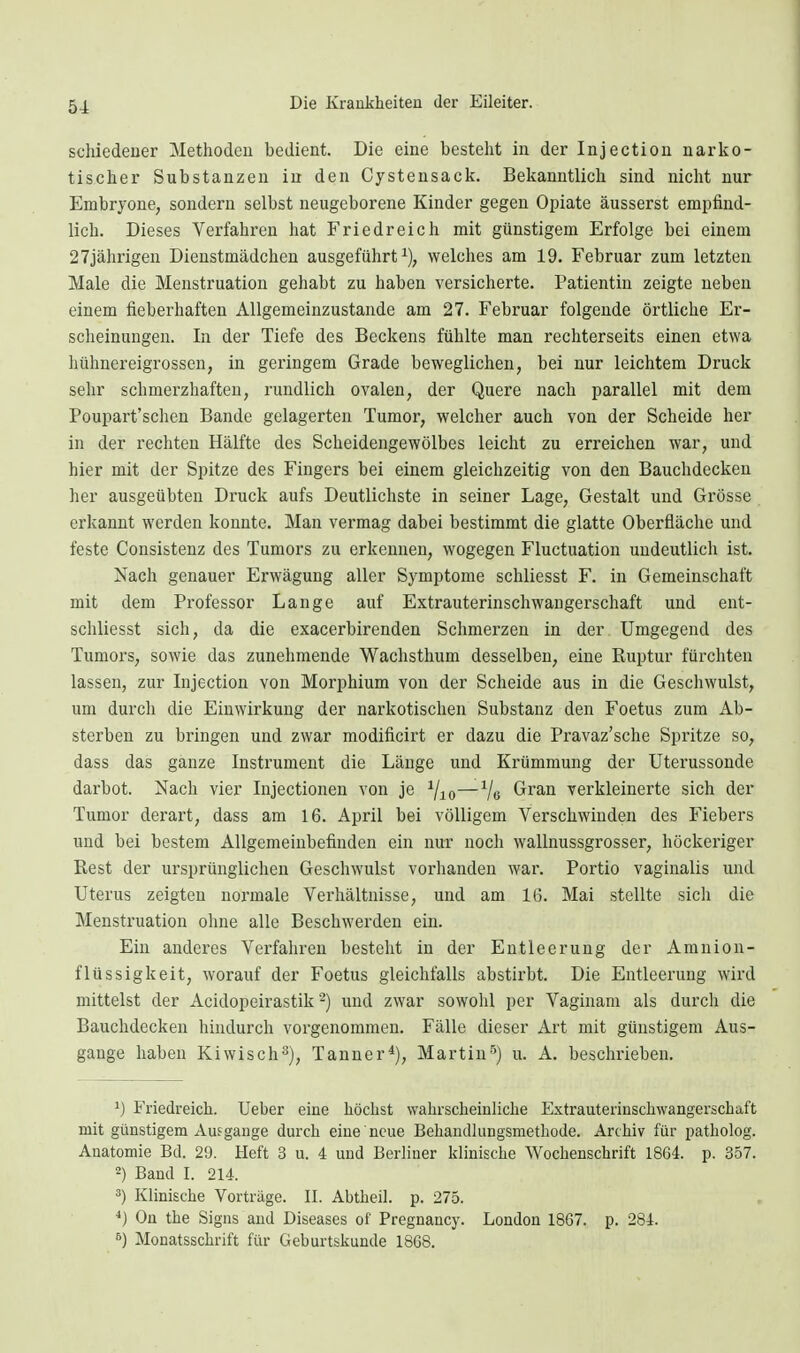 schiedener Methoden bedient. Die eine besteht in der Injection narko- tischer Substanzen in den Cysteusack. Bekanntlich sind nicht nur Embrjone, sondern selbst neugeborene Kinder gegen Opiate äusserst empfind- lich. Dieses Verfahren hat Friedreich mit günstigem Erfolge bei einem 27jährigen Dienstmädchen ausgeführt^), welches am 19. Februar zum letzten Male die Menstruation gehabt zu haben versicherte. Patientin zeigte neben einem fieberhaften Allgemeinzustande am 27. Februar folgende örtliche Er- scheinungen. In der Tiefe des Beckens fühlte man rechterseits einen etwa hühnereigrossen, in geringem Grade beweglichen, bei nur leichtem Druck sehr schmerzhaften, rundlich ovalen, der Quere nach parallel mit dem Poupart'schen Bande gelagerten Tumor, welcher auch von der Scheide her in der rechten Hälfte des Scheidengewölbes leicht zu erreichen war, und hier mit der Spitze des Fingers bei einem gleichzeitig von den Bauchdecken her ausgeübten Druck aufs Deutlichste in seiner Lage, Gestalt und Grösse erkannt werden konnte. Man vermag dabei bestimmt die glatte Oberfläche und feste Consistenz des Tumors zu erkennen, wogegen Fluctuation undeutlich ist. Nach genauer Erwägung aller Symptome schliesst F. in Gemeinschaft mit dem Professor Lange auf Extrauterinschwangerschaft und eut- schliesst sich, da die exacerbirenden Schmerzen in der Umgegend des Tumors, sowie das zunehmende Wachsthum desselben, eine Ruptur fürchten lassen, zur Injection von Morphium von der Scheide aus in die Geschwulst, um durcli die Einwirkung der narkotischen Substanz den Foetus zum Ab- sterben zu bringen und zwar modificirt er dazu die Pravaz'sche Spritze so, dass das ganze Instrument die Länge und Krümmung der Uterussonde darbot. Nach vier Injectionen von je —Ve Gran verkleinerte sich der Tumor derart, dass am 16. April bei völligem Verschwinden des Fiebers und bei bestem Allgemeinbefinden ein nur noch wallnussgrosser, höckeriger Rest der ursprünglichen Geschwulst vorlianden war. Portio vaginalis und Uterus zeigten normale Verhältnisse, und am 16. Mai stellte sicli die Menstruation ohne alle Beschwerden ein. Ein anderes Verfahren besteht in der Entleerung der Amnion- flüssigkeit, worauf der Foetus gleichfalls abstirbt. Die Entleerung wird mittelst der Acidopeirastik -) und zwar sowohl per Vaginam als durch die Bauchdecken hindurch vorgenommen. Fälle dieser Art mit günstigem Aus- gange haben Kiwisch^), Tanner*), Martin'^) u. A. beschrieben. Friedreich. Ueber eine höchst wahrscheiuliche Extrauterinschwangerschaft mit günstigem Aufgange durch eine neue Behandkingsmethode. Archiv für patholog. Anatomie Bd. 29. Heft 3 u. 4 und Berliner klinische Wochenschrift 1864. p. 357. ) Band I. 214. Klinische Vorträge. II. Abtheil. p. 275. *} On the Signs and Diseases of Pregnaucy. London 1867. p. 284. Monatsschrift für Geburtskunde 1868.