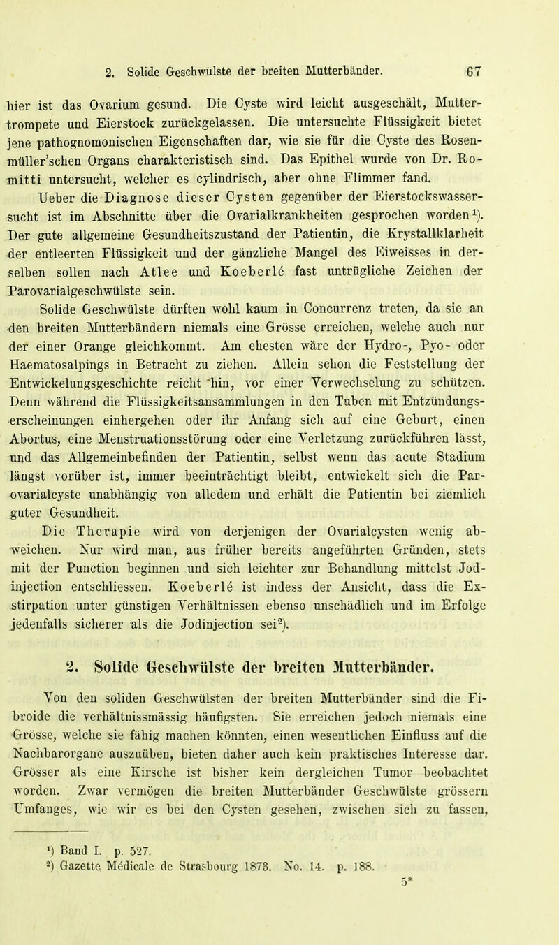 2. Solide Geschwülste der breiten Mutterbänder. »67 hier ist das Ovarium gesund. Die Cyste wird leicht ausgeschält, Mutter- irompete und Eierstock zurückgelassen. Die untersuchte Flüssigkeit bietet jene pathognomonischen Eigenschaften dar, wie sie für die Cyste des Rosen- müller'schen Organs charakteristisch sind. Das Epithel wurde von Dr. ßo- mitti untersucht, welcher es cylindrisch, aber oline Flimmer fand. Ueber die Diagnose dieser Cysten gegenüber der Eierstockswasser- sucht ist im Abschnitte über die Ovarialkrankheiten gesprochen worden i). Der gute allgemeine Gesundheitszustand der Patientin, die Krystallklarheit der entleerten Flüssigkeit und der gänzliche Mangel des Eiweisses in der- selben sollen nach Atlee und Koeberle fast untrügliche Zeichen der Parovarialgeschwülste sein. Solide Geschwülste dürften wohl kaum in Concurrenz treten, da sie an den breiten Mutterbändern niemals eine Grösse erreichen, welche auch nur der einer Orange gleichkommt. Am ehesten wäre der Hydro-, Pyo- oder Haematosalpings in Betracht zu ziehen. Allein schon die Feststellung der Entwickelungsgeschichte reicht hin, vor einer Verwechselung zu schützen. Denn während die Flüssigkeitsansammlungen in den Tuben mit Entzündungs- erscheinungen einhergehen oder ihr Anfang sich auf eine Geburt, einen Abortus, eine Menstruationsstörung oder eine Verletzung zurückführen lässt, und das Allgemeinbefinden der Patientin, selbst wenn das acute Stadium längst vorüber ist, immer beeinträchtigt bleibt, entwickelt sich die Par- ovarialcyste unabhängig von alledem und erhält die Patientin bei ziemlich guter Gesundheit. Die Therapie wird von derjenigen der Ovarialcysten wenig ab- weichen. Nur wird man, aus früher bereits angeführten Gründen, stets mit der Punction beginnen und sich leichter zur Behandlung mittelst Jod- injection entschliessen. Koeberle ist indess der Ansicht, dass die Ex- stirpation unter günstigen Verhältnissen ebenso unschädlich und im Erfolge jedenfalls sicherer als die Jodinjection sei^). 2. Solide Geschwülste der breiten Mutterbänder. Von den soliden Geschwülsten der breiten Mutterbänder sind die Fi- broide die verhältnissmässig häufigsten. Sie erreichen jedoch niemals eine Grösse, welche sie fähig machen könnten, einen wesentlichen Einfluss auf die Nachbarorgane auszuüben, bieten daher auch kein praktisches Interesse dar. Grösser als eine Kirsche ist bisher kein dergleichen Tumor beobachtet worden. Zwar vermögen die breiten Mutterbänder Geschwülste grössern Umfanges, wie wir es bei den Cysten gesehen, zwischen sich zu fassen, 1) Band I. p. 527. -) Gazette Medicale de Strasbourg 1873. No. 14. p. 188. 5*