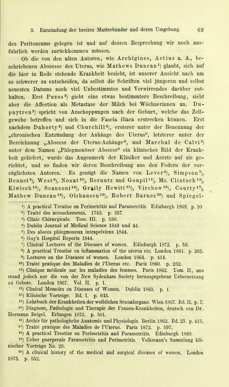 des Peritoneums gelegen ist und auf dessen Besprechung wir noch aus- führlich werden zurückkommen müssen. Ob die von den alten Autoren, wie Archigines, Aetius u. A., be- schriebenen Abscesse des Uterus, wie Mathews Duncan^) glaubt, sich auf die hier in Rede stehende Krankheit bezieht, ist unserer Ansicht nach um so schwerer zu entscheiden, da selbst die Schriften viel jüngeren und selbst neuesten Datums noch viel Unbestimmtes und Verwirrendes darüber ent- halten. Erst Puzos^) giebt eine etwas bestimmtere Beschreibung, sieht aber die Affection als Metastase der Milch bei Wöchnerinnen an. Du- puytren^) spricht von Anschoppungen nach der Geburt, welche das Zell- gewebe betreffen und sich in die Fascia iliaca erstrecken können. Erst nachdem Dahorty*) und Churchill*), ersterer unter der Benennung der „chronischen Entzündung der Anhänge des Uterus, letzterer unter der Bezeichnung „Abscess der Uterus-Anhänge, und Marchai de Calvi^) unter dem Namen „Phlegmonöser Abscess ein klinisches Bild der Krank- heit geliefert, wurde das Augenmerk der Kliniker und Aerzte auf sie ge- richtet, und so finden wir deren Beschreibung aus den Federn der vor- züglichsten Autoren. Es genügt die Namen von Lever^), Simpson^), Bennet«), West«), Nonat'»), Bernutz und GoupiPi), Mc. Clintocki^j^ Kiwisch^°), Scanzoni^*), Graily Hewitt^^), Virchow^^), Courty^''), Mathew Duncan^^), Olshausen^'*), Robert Barnes-) und Spiegel- 1) A practical Treatise on Perimetritis and Parametritis. Edinburgh 1869. p. 10 2) Traite des accouchements. 1743. p. 357. 3) Clinic Chirurgicale. Tom. III. p. 530. *) Dublin Journal of Medical Science 1843 und 44. 6) Des absces phlegmoneux intrapelviens 1844. «) Guy's Hospital Reports 1844. ') Clinical Lectures of the Diseases of women. Edinburgh 1872. p. 59. 8) A practical Treatise on inflammation of the uterus etc. London 1861. p. 265. Lectures on the Diseases of women. London 1864. p. 414. 10) Traite pratique des Maladies de l'üterus etc. Paris 1860. p. 232. '•) Clinique medicale sur les maladies des femmes. Paris 1862. Tom. II, uns stand jedoch nur die von der New Sydenham Society herausgegebene Uebersetzung z\i Gebote. London 1867. Vol. II. p. 1. Clinical Memoirs on Diseases of Women. Dublin 1863. p. 1. i-') Klinische Vorträge. Bd. I. p. 643. 11) Lehrbuch der Krankheiten der weiblichen Sexualorgane. Wien 1867. Bd. II. p. 7. 15) Diagnose, Pathologie und Therapie der Frauen-Krankheiten, deutsch von Dr. Hennann Beigel. Erlangen 1873. p. 501. 1) Archiv für pathologische Anatomie und Physiologie. Berlin 1862. Bd. 23. p. 415. 1') Traite pratique des Maladies de l'üterus. Paris 1872. p. 597. 18) A practical Treatise on Perimetritis and Parametritis. Edinburgh 1869. 15*) lieber puerperale Parametritis und Perimetritis. Volkmann's Sammlung kli- nischer Vorträge No. 28. 20) A clinical history of the medical and surgical diseases of women. London 1873. p. 552.