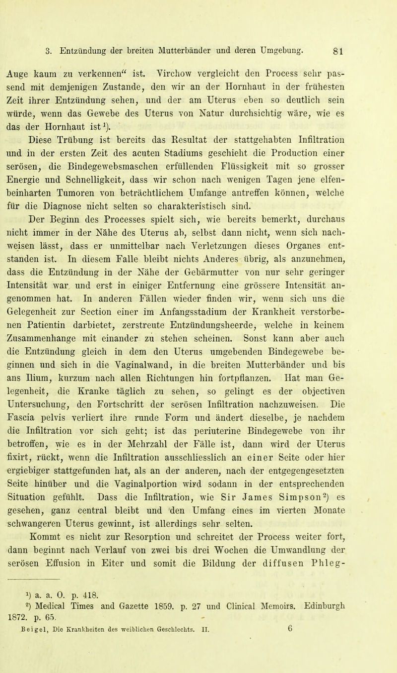 Auge kaum zu verkennen ist. Vircliow vergleicht den Process sehr pas- send mit demjenigen Zustande, den wir an der Hornhaut in der frühesten Zeit ihrer Entzündung sehen, und der am Uterus eben so deutlich sein würde, wenn das Gewebe des Uterus von Natur durchsichtig wäre, wie es das der Hornhaut ist^). Diese Trübung ist bereits das Resultat der stattgehabten Infiltration und in der ersten Zeit des acuten Stadiums geschieht die Production einer serösen, die Bindegewebsmaschen erfüllenden Flüssigkeit mit so grosser Energie und Schnelligkeit, dass wir schon nach wenigen Tagen jene elfen- beinharten Tumoren von beträchtlichem Umfange antreffen können, welclie für die Diagnose nicht selten so charakteristisch sind. Der Beginn des Processes spielt sich, wie bereits bemerkt, durchaus nicht immer in der Nähe des Uterus ab, selbst dann nicht, wenn sich nach- weisen lässt, dass er unmittelbar nach Verletzungen dieses Organes ent- standen ist. In diesem Falle bleibt nichts Anderes übrig, als anzunehmen, dass die Entzündung in der Nähe der Gebärmutter von nur sehr geringer Intensität war und erst in einiger Entfernung eine grössere Intensität an- genommen hat. In anderen Fällen wieder finden wir, wenn sich uns die Gelegenheit zur Section einer im Anfangsstadium der Ki'ankheit verstorbe- nen Patientin darbietet, zerstreute Entzündungsheerde, welche in keinem Zusammenhange mit einander zu stehen scheinen. Sonst kann aber aucli die Entzündung gleich in dem den Uterus umgebenden Bindegewebe be- ginnen und sich in die Vaginalwand, in die breiten Mutterbänder und bis ans Ilium, kurzum nach allen Richtungen hin fortpflanzen. Hat man Ge- legenheit, die Kranke täglich zu sehen, so gelingt es der objectiven Untersuchung, den Fortschritt der serösen Infiltration nachzuweisen. Die Fascia pelvis verliert ihre runde Form und ändert dieselbe, je nachdem die Infiltration vor sich geht; ist das periuterine Bindegewebe von ihr betroffen, wie es in der Mehrzahl der Fälle ist, dann wird der Uterus fixirt, rückt, wenn die Infiltration ausschliesslich an einer Seite oder hier ergiebiger stattgefunden hat, als an der anderen, nach der entgegengesetzten Seite hinüber und die Vaginalportion wird sodann in der entsprechenden Situation gefühlt. Dass die Infiltration, wie Sir James Simpson-) es gesehen, ganz central bleibt und den Umfang eines im vierten Monate schwangeren Uterus gewinnt, ist allerdings sehr selten. Kommt es nicht zur Resorption und schreitet der Process weiter fort, dann beginnt nacli Verlauf von zwei bis drei Wochen die Umwandlung der serösen Effusion in Eiter und somit die Bildung der diffusen Phleg- 1) a. a. 0. p. 418. 2) Medical Times and Gazette 1859. p. 27 und Clinical Menoirs. Edinburgh 1872. p. 65. Beigel, Die Krankheiten des weiblichen Geschlechts. II. 6