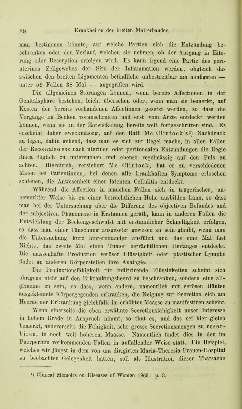 man bestimmen könnte, auf welche Partien sich die Entzündung be- schränken oder den Verlauf, welchen sie nehmen, ob der Ausgang in Eite- rung oder Resorption erfolgen wird. Es kann irgend eine Partie des peri- uterinen Zellgewebes der Sitz der Inflammation werden, obgleich das zwischen den breiten Ligamenten befindliche unbestreitbar am häufigsten — unter 59 Fällen 38 Mal — angegriffen wird. Die allgemeinen Störungen können, wenn bereits Affectionen in der Genitalsphäre bestehen, leicht übersehen oder, wenn man sie bemerkt, auf Kosten der bereits vorhandenen Affectionen gesetzt werden, so dass die Vorgänge im Becken voranschreiten und erst vom Arzte entdeckt werden können, wenn sie in der Entwickelung bereits weit fortgeschritten sind. Es erscheint daher zweckmässig, auf den Rath Mc Clintock's^) Nachdruck zu legen, dahin gehend, dass man es sich zur Regel mache, in allen Fällen der Reconvalescenz nach uterinen oder peritonealen Entzündungen die Regio iliaca täglich zu untersuchen und ebenso regelmässig auf den Puls zu achten. Hierdurch, versichert Mc Clintock, hat er zu verschiedenen Malen bei Patientinnen, bei denen alle krankhaften Symptome erloschen schienen, die Anwesenheit einer latenten Cellulitis entdeckt. Während die Affection in manchen Fällen sich in trügerischer, un- bemerkter Weise bis zu einer beträchtlichen Höhe ausbilden kann, so dass man bei der Untersuchung über die Differenz des objectiven Befundes und der subjectiven Phänomene in Erstaunen geräth, kann in anderen Fällen die Entwicklung der Beckengeschwulst mit erstaunlicher Schnelligkeit erfolgen, so dass man einer Täuschung ausgesetzt gewesen zu sein glaubt, wenn man die Untersuchung kurz liintereinander ausführt und das eine Mal fast Nichts, das zweite Mal einen Tumor beträchtlichen Umfanges entdeckt. Die massenhafte Production seröser Flüssigkeit oder plastischer Lymphe findet an anderen Körperstellen ihre Analogie. Die Productionsfähigkeit für infiltrirende Flüssigkeiten scheint sich übrigens nicht auf den Erkrankungsheerd zu beschränken, sondern eine all- gemeine zu sein, so dass, wenn andere, namentlich mit serösen Häuten ausgekleidete Körpergegenden erkranken, die Neigung zur Secretion sich am Heerde der Erkrankung gleiclifalls im erhöhten Maasse zu manifestiren scheint. Wenn einerseits die eben erwähnte Secretionsfähigkeit unser Interesse in hohem Grade in Anspruch nimmt, so thut es, und das sei hier gleich bemerkt, andererseits die Fähigkeit, sehr grosse Secretionsmengen zu resor- biren, in noch weit höherem Maasse. Namentlich findet dies in den im Puerperium vorkommenden Fällen in auffallender Weise statt. Ein Beispiel, welches wir jüngst in dem von uns dirigirten Maria-Theresia-Frauen-Hospital zu beobachten Gelegenheit hatten, soll als Illustration dieser Thatsache ») Clinical Memoirs on Diseases of Women 1863. p. 3.