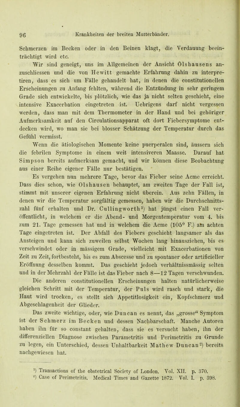 Schmerzen im Becken oder in den Beinen klagt, die Verdauung beein- trächtigt wird etc. Wir sind geneigt, uns im Allgemeinen der Ansicht Olshausens an- zuschliessen und die von Hewitt gemachte Erfahrung dahin zu interpre- tiren, dass es sich um Fälle gehandelt hat, in denen die constitutionellen Erscheinungen zu Anfang fehlten, während die Entzündung in sehr geringem Grade sich entwickelte, bis plötzlich, wie das ja nicht selten geschieht, eine intensive Exacerbation eingetreten ist. Uebrigens darf nicht vergessen werden, dass man mit dem Thermometer in der Hand und bei gehöriger Aufmerksamkeit auf den Circulationsapparat oft dort Fiebersymptome ent- decken wird, wo man sie bei blosser Schätzung der Temperatur durch das Gefühl vermisst. Wenn die ätiologischen Momente keine puerperalen sind, äussern sich die febrilen Symptome in einem weit intensiveren Maasse. Darauf hat Simpson bereits aufmerksam gemacht, und wir können diese Beobachtung aus einer Reihe eigener Fälle nur bestätigen. Es vergehen nun mehrere Tage, bevor das Fieber seine Acme erreicht. Dass dies schon, wie Olshausen behauptet, am zweiten Tage der Fall ist, stimmt mit unserer eigenen Erfahrung nicht überein. Aus zehn Fällen, in denen wir die Temperatur sorgfältig gemessen, haben wir die Durchschnitts- zahl fünf erhalten und Dr. Cullingworth^) hat jüngst einen Fall ver- öffentlicht, in welchein er die Abend- und Morgentemperatur vom 4. bis zum 21. Tage gemessen hat und in welchem die Acme (105^ F.) am achten Tage eingetreten ist. Der Abfall des Fiebers geschieht langsamer als das Ansteigen und kann sicli zuweilen selbst Wochen lang hinausziehen, bis es verschwindet oder in massigem Grade, vielleicht mit Exacerbationen von Zeit zu Zeit, fortbesteht, bis es zum Abscesse und zu spontaner oder artificieller Eröffnung desselben kommt. Das geschieht jedoch verhältnissmässig selten und in der Mehrzahl der Fälle ist das Fieber nach 8—12 Tagen verschwunden. Die anderen constitutionellen Erscheinungen halten natürlicherweise gleichen Schritt mit der Temperatur, der Puls wird rasch und stark, die Haut wird trocken, es stellt sich Appetitlosigkeit ein, Kopfschmerz und Abgeschlagenheit der Glieder. Das zweite wichtige, oder, wie Dune an es nennt, das „grosse Symptom ist der Schmerz im Becken und dessen Nachbarschaft. Manche Autoren haben ihn für so constant gehalten, dass sie es versucht haben, ihn der differenziellen Diagnose zwischen Parametritis und Perimetritis zu Grunde zu legen, ein Unterschied, dessen Unhaltbarkeit Mathew Duncan-) bereits nachgewiesen hat. ') Transactious of the obstetrical Society of London. Vol. XII. p. 370. ■■') Gase of Perimetritis. Medical Times and Gazette 1872. Vol. I. p. 398.