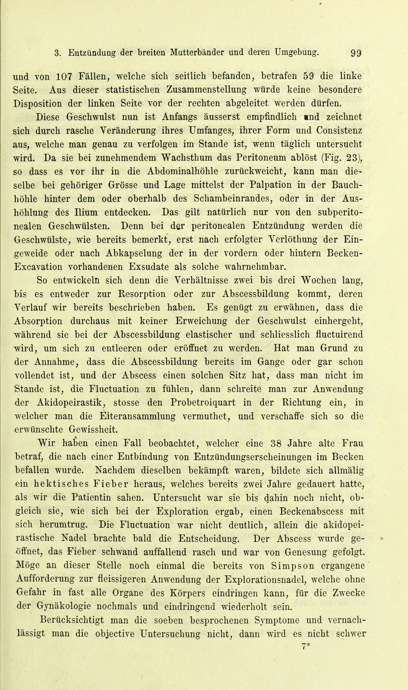 und von 107 Fällen, welche sich seitlich befanden, betrafen 59 die linke Seite. Aus dieser statistischen Zusammenstellung würde keine besondere Disposition der linken Seite vor der rechten abgeleitet werden dürfen. Diese Geschwulst nun ist Anfangs äusserst empfindlich mnd zeichnet sich durch rasche Veränderung ihres Umfanges, ihrer Form und Consistenz aus, welche man genau zu verfolgen im Stande ist, wenn täglich untersucht wird. Da sie bei zunehmendem Wachsthum das Peritoneum ablöst (Fig. 23), so dass es vor ihr in die Abdominalhöhle zurückweicht, kann man die- selbe bei gehöriger Grösse und Lage mittelst der Palpation in der Bauch- höhle hinter dem oder oberhalb des Schambeinrandes, oder in der Aus- höhlung des Ilium entdecken. Das gilt natürlich nur von den subperito- nealen Geschwülsten. Denn bei der peritonealen Entzündung werden die Geschwülste, wie bereits bemerkt, erst nach erfolgter Vcrlöthung der Ein- geweide oder nach Abkapselung der in der vordem oder hintern Becken- Excavation vorhandenen Exsudate als solche wahrnehmbar. So entwickeln sich denn die Verhältnisse zwei bis drei Wochen lang, bis es entweder zur Resorption oder zur Abscessbildung kommt, deren Verlauf wir bereits beschrieben haben. Es genügt zu erwähnen, dass die Absorption durchaus mit keiner Erweichung der Geschwulst einhergeht, während sie bei der Abscessbildung elastischer und schliesslich fluctuirend wird, um sich zu entleeren oder eröffnet zu werden. Hat man Grund zu der Annahme, dass die Abscessbildung bereits im Gange oder gar schon vollendet ist, und der Abscess einen solchen Sitz hat, dass man nicht im Stande ist, die Fluctuation zu fühlen, dann schreite man zur Anwendung der Akidopeirastik, stosse den Probetroiquart in der Richtung ein, in welcher man die Eiteransammlung vermuthet, und verschaffe sich so die erwünschte Gewissheit. Wir haben einen Fall beobachtet, welcher eine 38 Jahre alte Frau betraf, die nach einer Entbindung von Entzündungserscheinungen im Becken befallen wurde. Nachdem dieselben bekämpft waren, bildete sich allmälig ein hektisches Fieber heraus, welches bereits zwei Jahre gedauert hatte, als wir die Patientin sahen. Untersucht war sie bis dahin noch nicht, ob- gleich sie, wie sich bei der Exploration ergab, einen Beckenabscess mit sich herumtrug. Die Fluctuation war nicht deutlich, allein die akidopei- rastische Nadel brachte bald die Entscheidung. Der Abscess wurde ge- öffnet, das Fieber schwand auffallend rasch und war von Genesung gefolgt. Möge an dieser Stelle noch einmal die bereits von Simpson ergangene Aufforderung zur fleissigeren Anwendung der Explorationsnadel, welche ohne Gefahr in fast alle Organe des Körpers eindringen kann, für die Zwecke der Gynäkologie nochmals und eindringend wiederholt sein. Berücksichtigt man die soeben besprochenen Symptome und vernach- lässigt man die objective Untersuchung nicht, dann wird es nicht schwer 7*