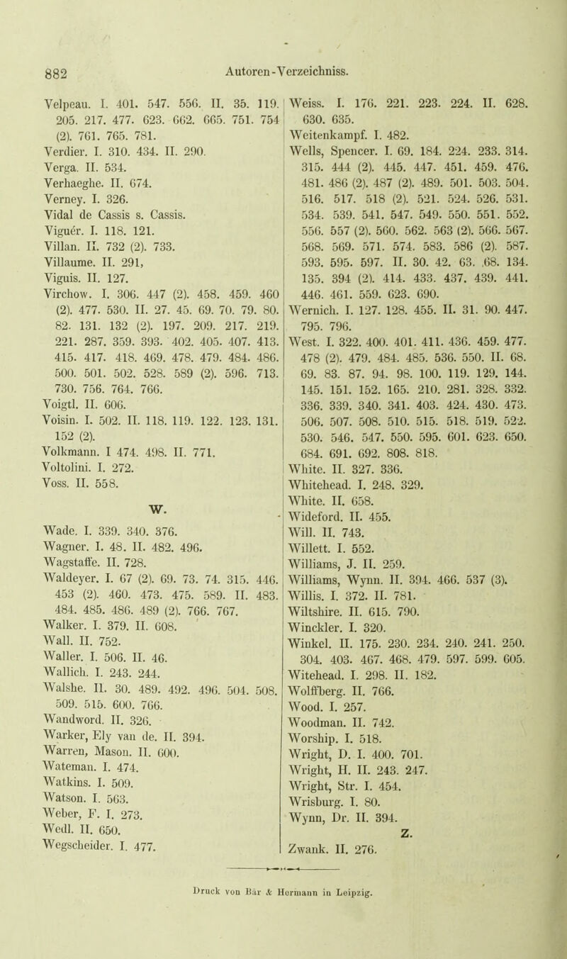 Velpeau. I. 401. 547. 550. II. 35. 1 205. 217. 477. 623. G62. GGS. 751. 75 (2). 761. 765. 781. Verdier. I. 310. 434. II. 200. Verga. II. 534. Verhaeghe. II. 074. Verney. I. 326. Vidal de Cassis s. Cassis. Viguer. I. 118. 121. Villan. II. 732 (2). 733. Villaume. II. 291, Viguis. II. 127. Virchow. I. 306. 447 (2). 458. 459. 460 (2). 477. 530. II. 27. 45. 09. 70. 79. 80. 82. 131. 132 (2). 197. 209. 217. 219. 221. 287. 359. 393. 402. 405. 407. 413. 415. 417. 418. 469. 478. 479. 484. 486. 500. 501. 502. 528. 589 (2). 596. 713. 730. 756. 764. 766. Voigtl. II. 606. Voisin. I. 502. II. 118. 119. 122. 123. 131. 152 (2). Volkmann. I 474. 498. II. 771. Voltolini. I. 272. Voss. II. 558. w. Wade. I. 339. 340. 376. Wagner. I. 48. II. 482. 496. Wagstaffe. II. 728. Waldeyer. I. 67 (2). 69. 73. 74. 315. 446. 453 (2). 460. 473. 475. 589. II. 483. 484. 485. 486. 489 (2). 766. 767. Walker. I. 379. II. 608. Wall. II. 752. Waller. I. 506. II. 46. Wallich. I. 243. 244. Walshe. II. 30. 489. 492. 496. 504. 508. 509. 515. 600. 766. Wandword. II. 326. Warker, Ely van de. II. 394. Warren, Masou. II. GOO. Wateman. I. 474. Watkins. I. 509. Watson. I. 5G3. Weber, F. I. 273. Wedl. II. 650. Wegscbeider. I. 477. Weiss. I. 176. 221. 223. 224. II. 628. [ 630. 635. Weitenkampf. I. 482. Wells, Spencer. I. 69. 184. 224. 233. 314. 315. 444 (2). 445. 447. 451. 459. 476. 481. 486 (2). 487 (2). 489. 501. 503. 504. 516. 517. 518 (2). 521. 524. 526. 531. 534. 539. 541. 547. 549. 550. 551. 552, 556. 557 (2). 500. 562. 563 (2). 566. 567. 568. 569. 571. 574. 583. 586 (2). 587. 593. 595. 597. II. 30. 42. 63. .68. 134. 135. 394 (2). 414. 433. 437. 439. 441. 446. 461. 559. 023. 090. Wernich. I. 127. 128. 455. II. 31. 90. 447. 795. 790. West. I. 322. 400. 401. 411. 430. 459. 477. 478 (2). 479. 484. 485. 536. 550. II. 68. 69. 83. 87. 94. 98. 100. 119. 129. 144. 145. 151. 152. 165. 210. 281. 328. 332. 336. 339. 340. 341. 403. 424. 430. 473. 506. 507. 508. 510. 515. 518. 519. 522. 530. 546. 547, 550. 595. GOI. 623. 650. 684. 691, 692. 808. 818. White. II. 327. 336. Whitehead. I. 248. 329. White. II. 658. Wideford. IL 455. Will. II. 743. Willett. I. 552. Williams, J. II. 259. Williams, Wyiin. II. 394. 466. 537 (3). Willis. I. 372. II. 781. Wiltshire. II. 615. 790. Winckler. I. 320. Winkel. II. 175. 230. 234. 240. 241. 250. 304. 403. 467. 468. 479. 597. 599. 005. Witehead. I. 298. II. 182. WolftTjerg. II. 706. Wood. I. 257. Woodman. II. 742. Worship. I. 518. Wright, D. I. 400. 701. Wright, H. II. 243. 247. Wright, Str. I. 454. Wrisburg. I. 80. Wynn, Dr. II. 394. Z. Zwank. II. 276. Druck von Bär & Hurmann in Leipzig.