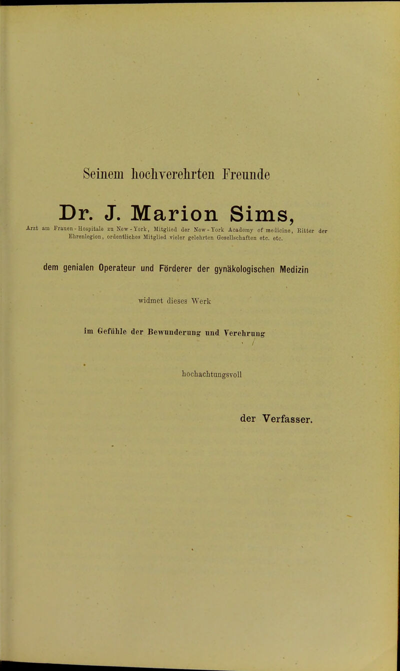 Seinem hochverelirteii Freunde Dr. J. Marion Sims, am Frauen - Hospitale zu New-York, Mitglied der New-York Aoademy of meaicine, Bitter der Ehrenlegion, ordentliches Mitglied vieler gelehrten Gesellschaften etc. etc. dem genialen Operateur und Förderer der gynäkologischen Medizin widmet dieses Werk im Gefühle der Bewunderung und Verehrung • / hochachtungsvoll der Verfasser.