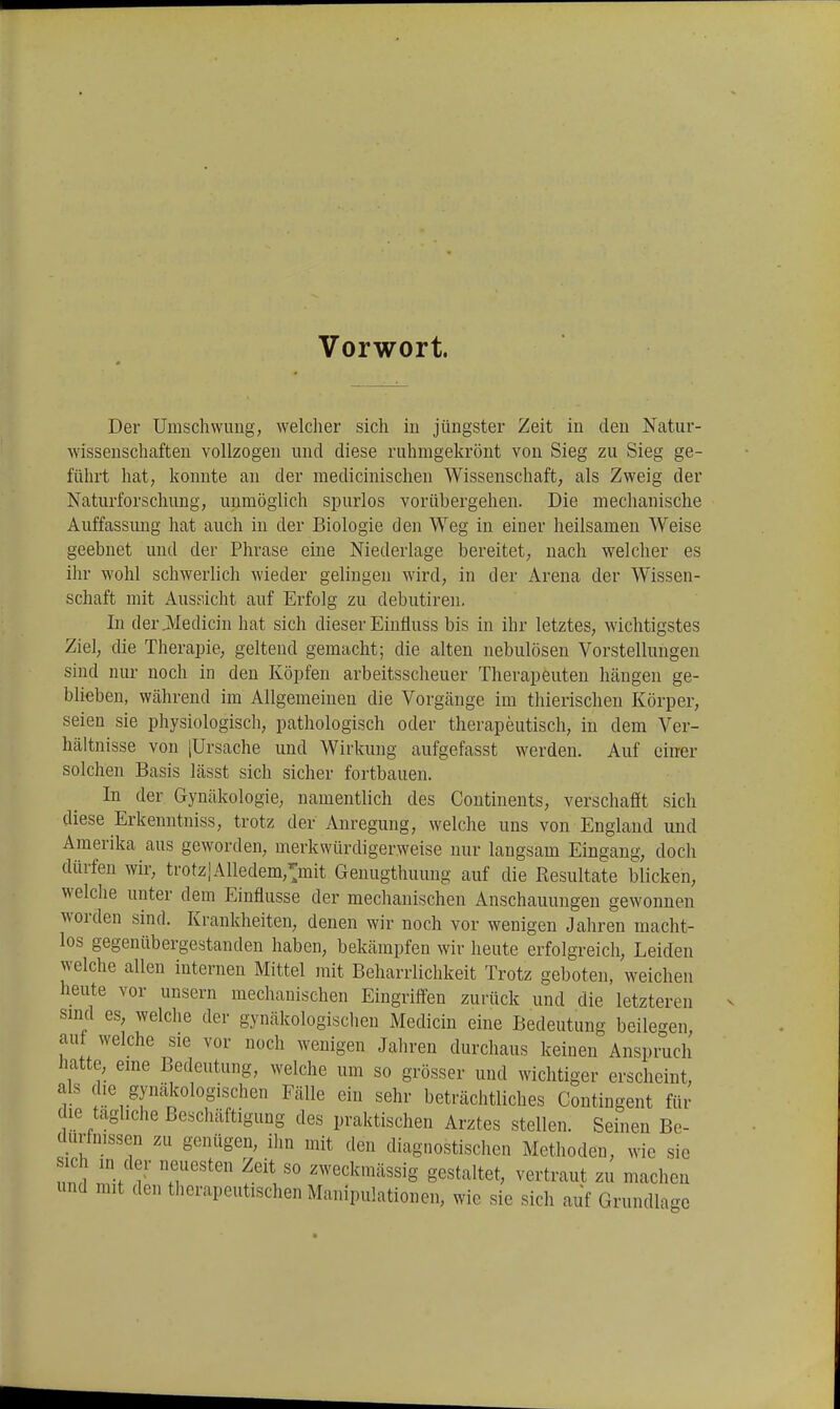 Vorwort. Der Umschwimg; welcher sich in jüngster Zeit in den Natur- wissenschaften vollzogen und diese ruhmgekrönt von Sieg zu Sieg ge- führt hat, konnte an der medicinischen Wissenschaft, als Zweig der Naturforschung, unmöglich spurlos vorübergehen. Die mechanische Auffassung hat auch in der Biologie den Weg in einer heilsamen Weise geebnet und der Phrase eine Niederlage bereitet, nach welcher es ihr wohl schwerlich wieder gelingen wird, in der Arena der Wissen- schaft mit Ausfiicht auf Erfolg zu debutiren. In der jVIedicin hat sich dieser Einüuss bis in ihr letztes, wichtigstes Ziel, die Therapie, geltend gemacht; die alten nebulösen Vorstellungen sind nur noch in den Köpfen arbeitssclieuer Therapeuten hängen ge- blieben, während im Allgemeinen die Vorgänge im thierischen Körper, seien sie physiologisch, pathologisch oder therapeutisch, in dem Ver- hältnisse von jUrsache und Wirkung aufgefasst werden. Auf einer solchen Basis lässt sich sicher fortbauen. In der Gynäkologie, namentlich des Continents, verschafft sich diese Erkenntniss, trotz der Anregung, welche uns von England und Amerika aus geworden, merkwürdigerweise nur langsam Eingang, doch dürfen wir, trotz]Alledem,>it Genugthuung auf die Resultate blicken, welche unter dem Einflüsse der mechanischen Anschauungen gewonnen worden sind. Krankheiten, denen wir noch vor wenigen Jahren macht- los gegenübergestanden haben, bekämpfen wir heute erfolgreich, Leiden welche allen internen Mittel mit Beharrlichkeit Trotz geboten, weichen heute vor unsern mechanischen Eingriff'en zurück und die letzteren sind es, welche der gynäkologischen Medicin eine Bedeutung beilegen, auf welche sie vor noch wenigen Jahren durchaus keinen Anspruch hatte, eme Bedeutung, welche um so grösser und wichtiger erscheint, als die gynäkologischen Fälle ein sehr beträchtliches Coutingent für die tagliche Beschäftigung des praktischen Arztes stellen. Seinen Be- durfmssen zu genügen, ihn mit den diagnostischen Methoden, wie sie ich in der neuesten Zeit so zweckmässig gestaltet, vertraut zu machen und mit den therapeutischen Manipulationen, wie sie sich auf Grundlage