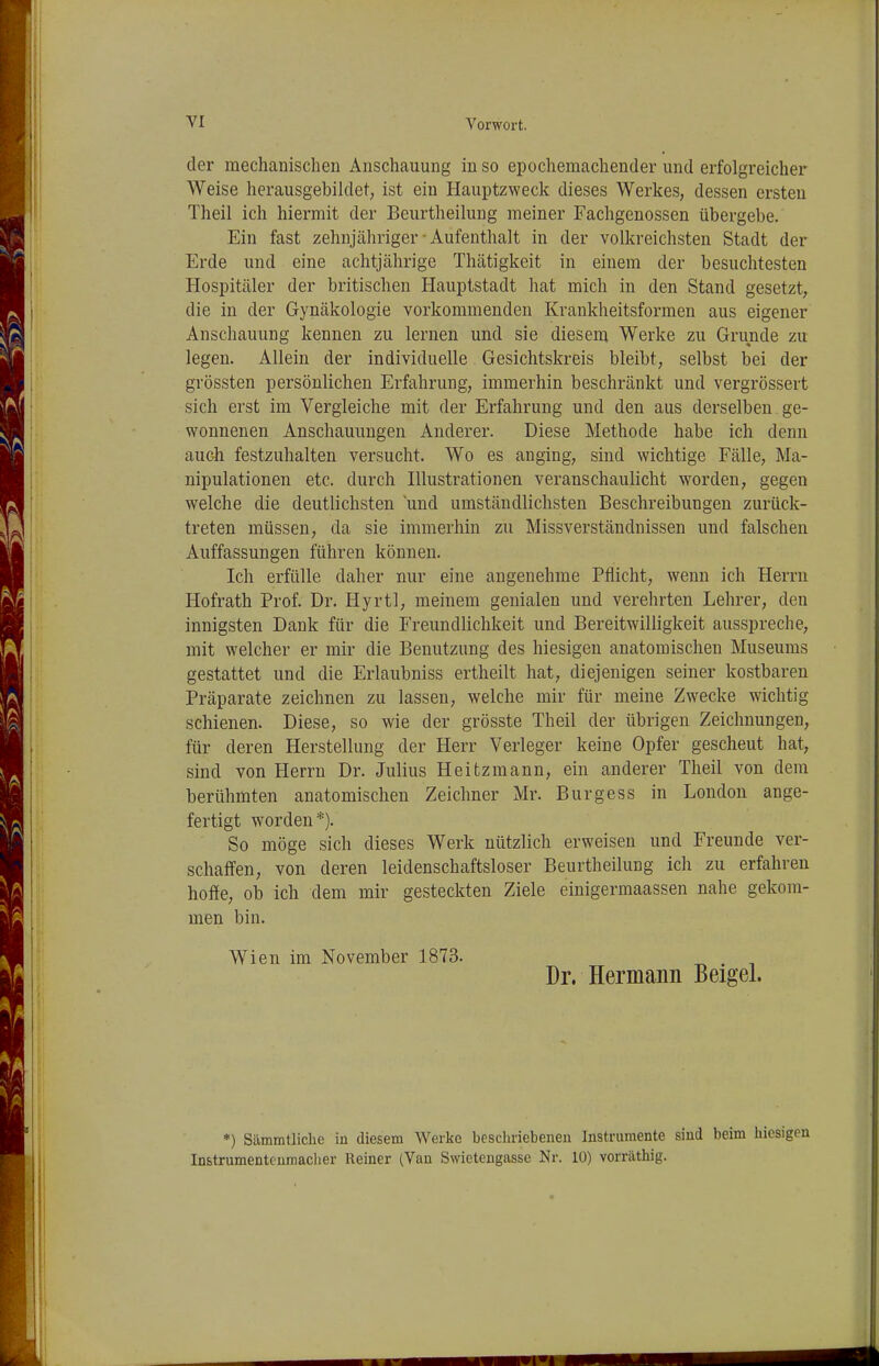der mechanischen Anschauung in so epochemachender und erfolgreicher Weise herausgebildet, ist ein Hauptzweck dieses Werkes, dessen ersten Theil ich hiermit der Beurtheilung meiner Fachgenossen übergebe. Ein fast zehnjähriger • Aufenthalt in der volkreichsten Stadt der Erde und eine achtjährige Thätigkeit in einem der besuchtesten Hospitäler der britischen Hauptstadt hat mich in den Stand gesetzt, die in der Gynäkologie vorkommenden Krankheitsformen aus eigener Anschauung kennen zu lernen und sie diesem Werke zu Grunde zu legen. Allein der individuelle Gesichtskreis bleibt, selbst bei der grössten persönlichen Erfahrung, immerhin beschränkt und vergrössert sich erst im Vergleiche mit der Erfahrung und den aus derselben ge- wonnenen Anschauungen Anderer. Diese Methode habe ich denn auch festzuhalten versucht. Wo es anging, sind wichtige Fälle, Ma- nipulationen etc. durch Illustrationen veranschaulicht worden, gegen welche die deutlichsten und umständlichsten Beschreibungen zurück- treten müssen, da sie immerhin zu Missverständnissen und falschen Auffassungen führen können. Ich erfülle daher nur eine angenehme Pflicht, wenn ich Herrn Hofrath Prof. Dr. Hyrtl, meinem genialen und verehrten Lehrer, den innigsten Dank für die Freundlichkeit und Bereitwilligkeit ausspreche, mit welcher er mir die Benutzung des hiesigen anatomischen Museums gestattet und die Erlaubniss ertheilt hat, diejenigen seiner kostbaren Präparate zeichnen zu lassen, welche mir für meine Zwecke wichtig schienen. Diese, so wie der grösste Theil der übrigen Zeichnungen, für deren Herstellung der Herr Verleger keine Opfer gescheut hat, sind von Herrn Dr. Julius Heitzmann, ein anderer Theil von dem berühmten anatomischen Zeichner Mr. Burgess in London ange- fertigt worden*). So möge sich dieses Werk nützlich erweisen und Freunde ver- schaffen, von deren leidenschaftsloser Beurtheilung ich zu erfahren hoffe, ob ich dem mir gesteckten Ziele einigermaassen nahe gekom- men bin. Wien im November 1873. , Dr. Hermann Beigel. •) Sämmtliclie iu diesem Werke beschriebenen Instrumente sind beim hiesigi Instrumentenmaclier Reiner (Van Swietengasse Nr. 10) vornäthig.