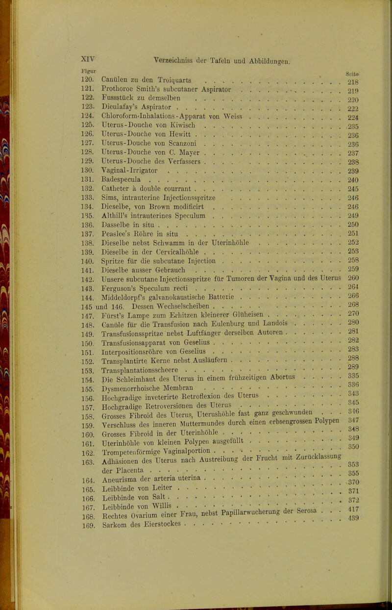 ^^'S^' . Seite 120. Cauülcn zu den Troiquarts 218 121. Prothoroc Smith's subcutaner Aspirator 21!) 122. Fussstück zu demselben 2''0 123. Dieulafay's Aspirator 222 124. ChloroformJnhalations-Apparat von Weiss 224 125. Uterus-Douche von Kiwisch 235 126. Uterus-Douche von Hewitt 236 127. Uterus-Douclie von Scanzoni 236 128. Uterus-Douche von C. Mayer 237 129. Uterus-Douche des Verfassers 238 130. Vaginal-Irrigator 239 131. Badespecula 240 132. Catheter h double courrant 245 138. Sims, intrauterine Injectionsspritze 246 134. Dieselbe, von Brown modificirt 246 1S5. Althill's intrauterines Speculum 249 136. Dasselbe in situ 250 137. Peaslee's Röhre in situ 251 138. Dieselbe nebst Schwamm in der Uterinhöhle 252 139. Dieselbe in der Cervicalhöhle 253 140. Spritze für die subcutane Injection 258 141. Dieselbe ausser Gebrauch 259 142. Unsere subcutane Injectionsspritze für Tumoren der Vagina und des Uterus 260 143. Ferguson's Speculum recti 264 144. MiddeldorpPs galvanokaustische Batterie 266 145 und 146. Dessen Wechselscheiben 268 147. Fürst's Lampe zum Erhitzen kleinerer Glüheisen 270 148. Canüle für die Transfusion nach Eulenburg und Landois 280 149. Transfusionsspritze nebst Luftfänger derselben Autoren 281 150. Transfusionsapparat von Geselius 282 151. luterpositionsröhre von Geselius 283 152. Transplantirte Kerne nebst Ausläufern 288 153. Transplantationsscheere 154. Die Schleimhaut des Uterus in einem frühzeitigen Abortus 335 155. Dysmenorrhoische Membran 156. Hochgradige inveterirte Retroflexion des Uterus 343 157. Hochgradige Retroversionen des Uterus ^ ' ' ' ' l<o 158 Grosses Fibroid des Uterus, Uterushöhle fast ganz geschwunden . . 346 159. Verschluss des inneren Muttermundes durch einen erbsengrossen Polypen 347 160. Grosses Fibroid in der Uterinhöhle 161. Uterinhöhle von kleinen Polypen ausgefüllt 162. Trompetenförmige Vaginalportion   163. Adhäsionen des Uterus nach Austreibung der Frucht mit Zurücklassung der Placeuta ! . 355 164. Aneurisma der arteria uterina i 370 165. Leibbinde von Leiter , . 371 166. Leibbinde von Salt [372 167 Leibbinde von Willis '' j 'a ' ' 417 168. Rechtes Ovarium einer Frau, nebst Papillarwucherung der Serosa ■ - - 169. Sarkom des Eierstockes