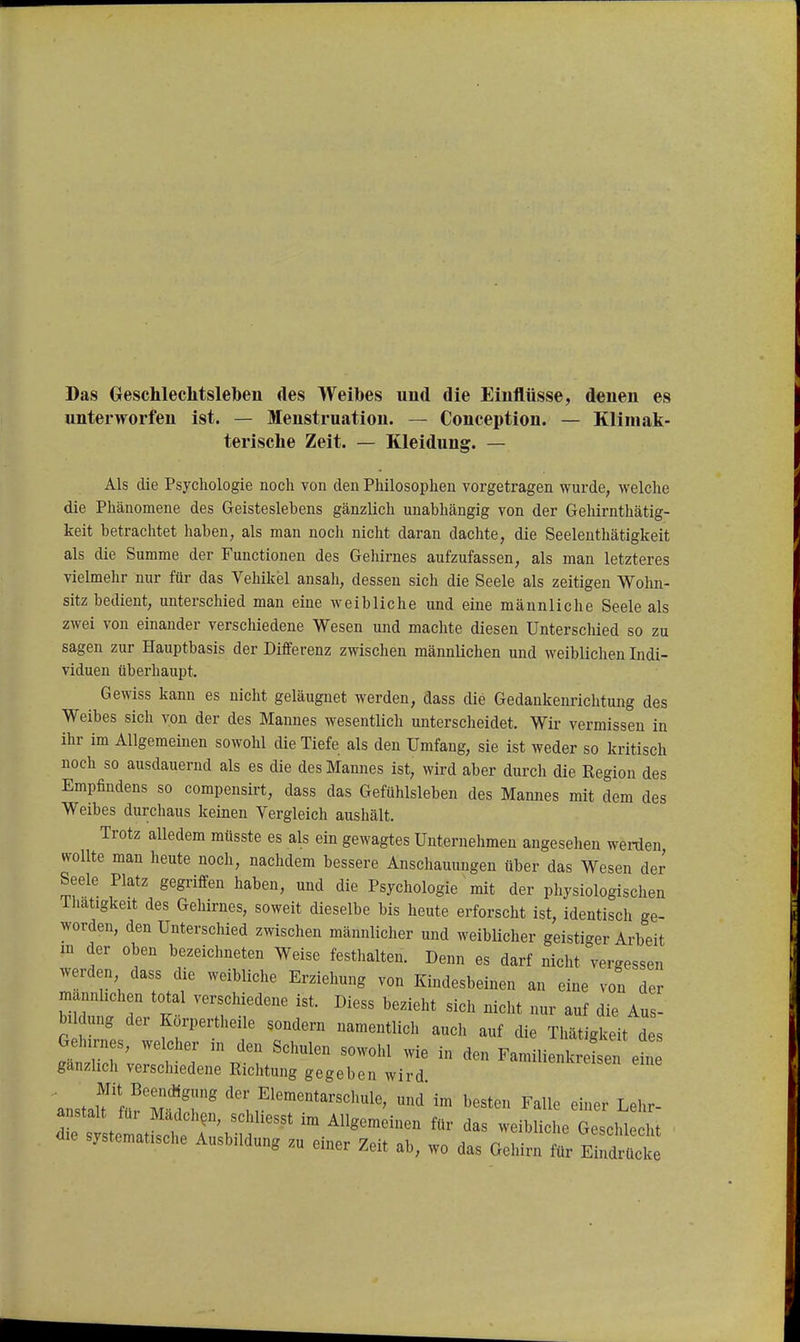 Das Oeschleclitsleben des Weibes und die Eiuflüsse, denen es unterworfen ist. — Menstruation. — Conception. — Kliiuak- terisclie Zeit. — Kleidung. — Als die Psychologie noch von den Philosophen vorgetragen wurde, welche die Phänomene des Geisteslebens gänzlich unabhängig von der Gehirnthätig- keit betrachtet haben, als man noch nicht daran dachte, die Seelenthätigkeit als die Summe der Functionen des Gehirnes aufzufassen, als man letzteres vielmehr nur für das Vehikel ansah, dessen sich die Seele als zeitigen Wohn- sitz bedient, unterschied man eine weibliche und eine männliche Seele als zwei von einander verschiedene Wesen und machte diesen Unterschied so zu sagen zur Hauptbasis der Differenz zwischen männlichen und weiblichen Indi- viduen überhaupt. Gewiss kann es nicht geläugnet werden, dass die Gedankenrichtung des Weibes sich von der des Mannes wesentlich unterscheidet. Wir vermissen in ihr im Allgemeinen sowohl die Tiefe als den Umfang, sie ist weder so kritisch noch so ausdauernd als es die des Mannes ist, wird aber durch die Region des Empfindens so compensirt, dass das Gefühlsleben des Mannes mit dem des Weibes durchaus keinen Yergleich aushält. Trotz alledem mtisste es als ein gewagtes Unternehmen angesehen werden wollte man heute noch, nachdem bessere Anschauungen über das Wesen der Seele Platz gegriffen haben, und die Psychologie mit der pliysiologischen ihatigkeit des Gehirnes, soweit dieselbe bis heute erforscht ist, identisch ge- worden, den Unterschied zwischen männlicher und weiblicher geistiger Arbeit m der oben bezeichneten Weise festlialten. Denn es darf nicht vergessen werden dass die weibliche Erziehung von Kindesbeinen an eine von der männlichen total verschiedene ist. Diess bezieht sich nicht nur auf die Au - bildung der Korpertheile sondern namentlich auch auf die Thätigkeit des Gehirnes, welcher in den Schulen sowohl wie in den Familienkreten eL gänzlich verschiedene Richtung gegeben wird «n^reisen eine anstarfüfM*M'''';f'''*''''^' ^^ ^^«^^^ ^alle einer Lehr- anstalt für Madchen, schhesst im Allgemeinen für das weibliclie Geschleclit die systematische Ausbildung zu einer Zeit ab, wo das Gehirn tr Irdrlte