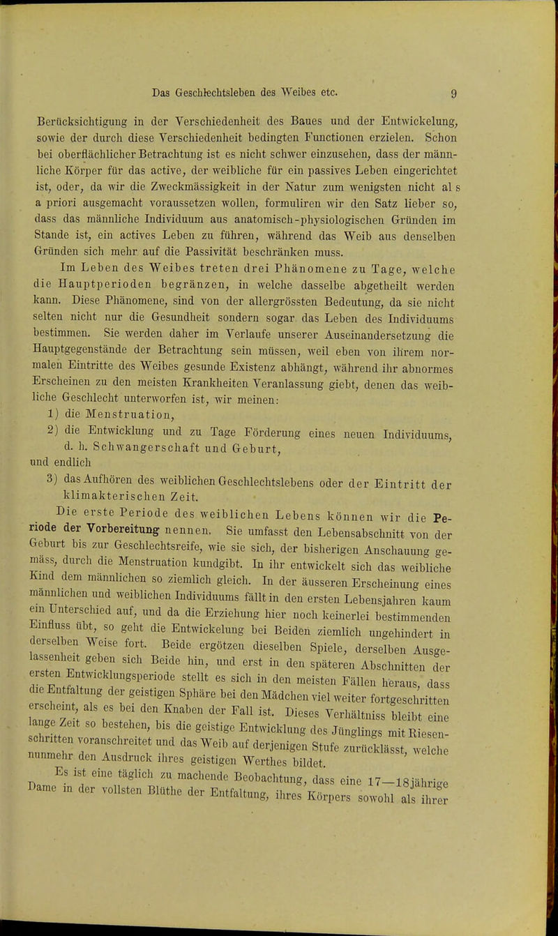 Berücksichtigung in der Verschiedenheit des Baues und der Eutwickelung, sowie der durch diese Verschiedenheit bedingten Functionen erzielen. Schon hei oberflächlicher Betrachtung ist es nicht schwer einzusehen, dass der männ- liche Körper für das active, der weibliche für ein passives Leben eingerichtet ist, oder, da wir die Zweckmässigkeit in der Natur zum wenigsten nicht al s a priori ausgemacht voraussetzen wollen, formuliren wir den Satz lieber so, dass das männliche Individuum aus anatomisch-physiologischen Gründen im Stande ist, ein actives Leben zu führen, während das Weib aus denselben Gründen sich mehr auf die Passivität beschränken muss. Im Leben des Weibes treten drei Phänomene zu Tage, welche die Hauptperioden begränzen, in welche dasselbe abgetheilt werden kann. Diese Phänomene, sind von der allergrössten Bedeutung, da sie nicht selten nicht nur die Gesundheit sondern sogar das Leben des Individuums bestimmen. Sie werden daher im Verlaufe unserer Auseinandersetzung die Hauptgegenstände der Betrachtung sein müssen, weil eben von ihrem nor- malen Eintritte des Weibes gesunde Existenz abhängt, während ihr abnormes Erscheinen zu den meisten Krankheiten Veranlassung giebt, denen das weib- liche Geschlecht unterworfen ist, wir meinen: 1) die Menstruation, 2) die Entwicklung und zu Tage Förderung eines neuen Individuums, d. h. Schwangerschaft und Geburt, und endlich 3) das Aufhören des weiblichen Geschlechtslebens oder der Eintritt der klimakterischen Zeit. Die erste Periode des weiblichen Lebens können wir die Pe- riode der Vorbereitung nennen. Sie umfasst den Lebensabschnitt von der Geburt bis zur Geschlechtsreife, wie sie sich, der bisherigen Anschauuncr ge- mäss, durch die Menstruation kundgibt. In ihr entwickelt sich das weibliche Kmd dem männlichen so ziemlich gleich. In der äusseren Erscheinung eines mannhclien und weiblichen Individuums fällt in den ersten Lebensjahren kaum ein Unterschied auf, und da die Erziehung hier noch keinerlei bestimmenden Emfluss übt, so geht die Eutwickelung bei Beiden ziemlich ungehindert in derselben Weise fort. Beide ergötzen dieselben Spiele, derselben Ausge- assenheit geben sich Beide hin, und erst in den späteren Abschnitten der e sten Entwick ungsperiode stellt es sich in den meisten Fällen heraus, dass die Entfaltung der geistigen Sphäre bei den Mädchen viel weiter fortgeschritten iT: z : -^f''''^^^^^^ ^^^^^^^^ srei: lange Zeit so bestehen, bis die geistige Entwicklung des Jünglings mit Riesen- schritten voranschreitet und das Weib auf derjenigen Stufe zurüddässt w lce nunmehr den Ausdruck ilires geistigen Werthes bildet D.n,^' '1 eine täglich zu machende Beobachtung, dass eine 17-18jährige Barne ,n der vollsten Blüthe der Entfaltung, ihres Körpers sowohl als S
