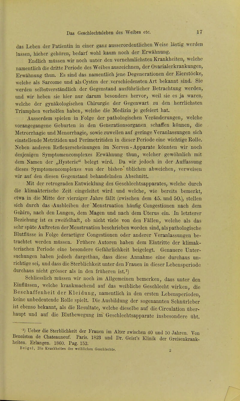 das Leben der Patientin in einer ganz ausserordentlichen Weise lästig werden lassen, hieher gehören, bedarf wohl kaum noch der Erwähnung. Endlich müssen wir noch unter den vornehmlichsteu Krankheiten, welche namentlich die dritte Periode des Weibes auszeichnen, der Ovarialerkrankungen, Erwähnung thun. Es sind das namentlich jene Degenerationen der Eierstöcke, welche als Sarcome und als Cysten der verschiedensten Art bekannt sind. Sie werden selbstverständlich der Gegenstand ausführlicher Betrachtung werden, und wir heben sie hier nur darum besonders hervor, weil sie es ja waren, welche der gynäkologischen Chirurgie der Gegenwart zu den herrlichsten Triumphen verhelfen haben, welche die Medizin je gefeiert hat. Ausserdem spielen in Folge der pathologischen Veränderungen, welche vorangegangene Geburten in den Generationsorganen schaffen können, die Metrorrhagie und Menorrhagie, sowie zuweilen auf geringe Veranlassungen sich einstellende Metritiden und Perimetritiden in dieser Periode eine wichtige Rolle. Neben anderen Reflexerscheinungen im Nerven - Apparate könnten wir noch desjenigen Symptomencomplexes Erwähnung thun, welcher gewöhnlich mit dem Namen der „Hysterie belegt wird. Da wir jedoch in der Auffassung dieses Symptomencomplexes von der bisher-' üblichen abweichen, verweisen wir auf den diesen Gegenstand behandelnden Abschnitt. Mit der retrograden Entwicklung des Geschlechtsapparates, welche durch die klimakterische Zeit eingeleitet wird und welche, wie bereits bemerkt, etwa in die Mitte der vierziger Jahre fällt (zwischen dem 45. und 50.), stellen sich durch das Ausbleiben der Menstruation häufig Congestionen nach dem Gehirn, nach den Lungen, dem Magen und nach dem Uterus ein. In letzterer Beziehung ist es zweifelhaft, ob nicht viele von den Fällen, welche als das sehr späte Auftreten der Menstruation beschrieben worden sind, als pathologische Blutflüsse in Folge derartiger Congestionen oder anderer Veranlassungen be- trachtet werden müssen. Frühere Autoren haben dem Eintritte der klimak- terischen Periode eine besondere Gefährlichkeit beigelegt. Genauere Unter- suchungen haben jedoch dargethan, dass diese Annahme eine durchaus un- richtige sei, und dass die Sterblichkeit unter den Frauen in dieser Lebensperiode durchaus nicht grösser als in den früheren ist.^) Schliesslich müssen wir noch im Allgemeinen bemerken, dass unter den Einflüssen, welche krankmachend auf das weihliche Geschlecht wirken, die Beschaffenheit der Kleidung, namentlich in den ersten Lebensperioden, keine unbedeutende Rolle spielt. Die Ausbildung der sogenannten Schnürleber ist ebenso bekannt, als die Resultate, welche dieselbe auf die Circulation über- haupt und auf die Blutbewegung im Geschlechtsapparate insbesondere übt. 1) Ueber die Sterblichkeit der Frauen im Alter zwischen 40 und 50 Jahren Von Benoiston de Chateauneuf. Paris. 1823 und Dr. Geist's Klinik der Greisenkrank- heiten. Erlangen. 1860. Pag. 152. Beige], Die Krankheiten des weiblichen Geschlechts. 2