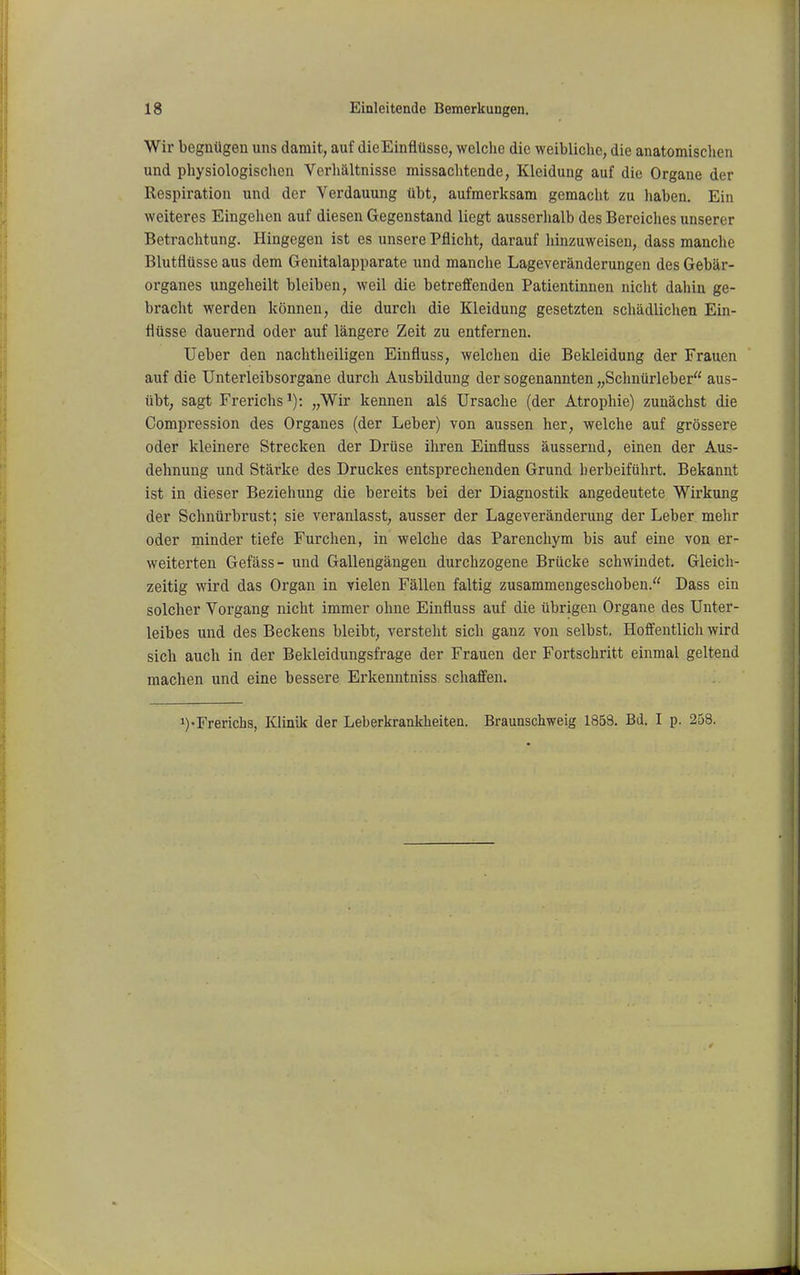 Wir begnügen uns damit, auf dieEinfiüsse, welche die weibliche, die anatomischen und physiologischen Verhältnisse missachtende, Kleidung auf die Organe der Respiration und der Verdauung übt, aufmerksam gemacht zu haben. Ein weiteres Eingehen auf diesen Gegenstand liegt ausserhalb des Bereiches unserer Betrachtung. Hingegen ist es unsere Pflicht, darauf liinzuweisen, dass manche Blutflüsse aus dem Genitalapparate und manche Lageveränderungen des Gebär- organes ungeheilt bleiben, weil die betreffenden Patientinnen nicht dahin ge- bracht werden können, die durch die Kleidung gesetzten schädlichen Ein- flüsse dauernd oder auf längere Zeit zu entfernen. Ueber den nachtheiligen Einfluss, welchen die Bekleidung der Frauen auf die Unterleibsorgane durch Ausbildung der sogenannten „Schnürleber aus- übt, sagt Frerichs^): „Wir kennen al§ Ursache (der Atrophie) zunächst die Gompression des Organes (der Leber) von aussen her, welche auf grössere oder kleinere Strecken der Drüse ihren Einfluss äussernd, einen der Aus- dehnung und Stärke des Druckes entsprechenden Grund herbeiführt. Bekannt ist in dieser Beziehung die bereits bei der Diagnostik angedeutete Wirkung der Schnürbrust; sie veranlasst, ausser der Lageveränderung der Leber mehr oder minder tiefe Furchen, in welche das Parencliym bis auf eine von er- weiterten Gefäss- und Gallengängen durchzogene Brücke schwindet. Gleich- zeitig wird das Organ in vielen Fällen faltig zusammengeschoben. Dass ein solcher Vorgang nicht immer ohne Einfluss auf die übrigen Organe des Unter- leibes und des Beckens bleibt, versteht sich ganz von selbst. Hoffentlich wird sich auch in der Bekleidungsfrage der Frauen der Fortschritt einmal geltend machen und eine bessere Erkenntniss schaffen. i)-Frerichs, Klinik der Leberkrankheiten. Braunschweig 1853. Bd. I p. 258.