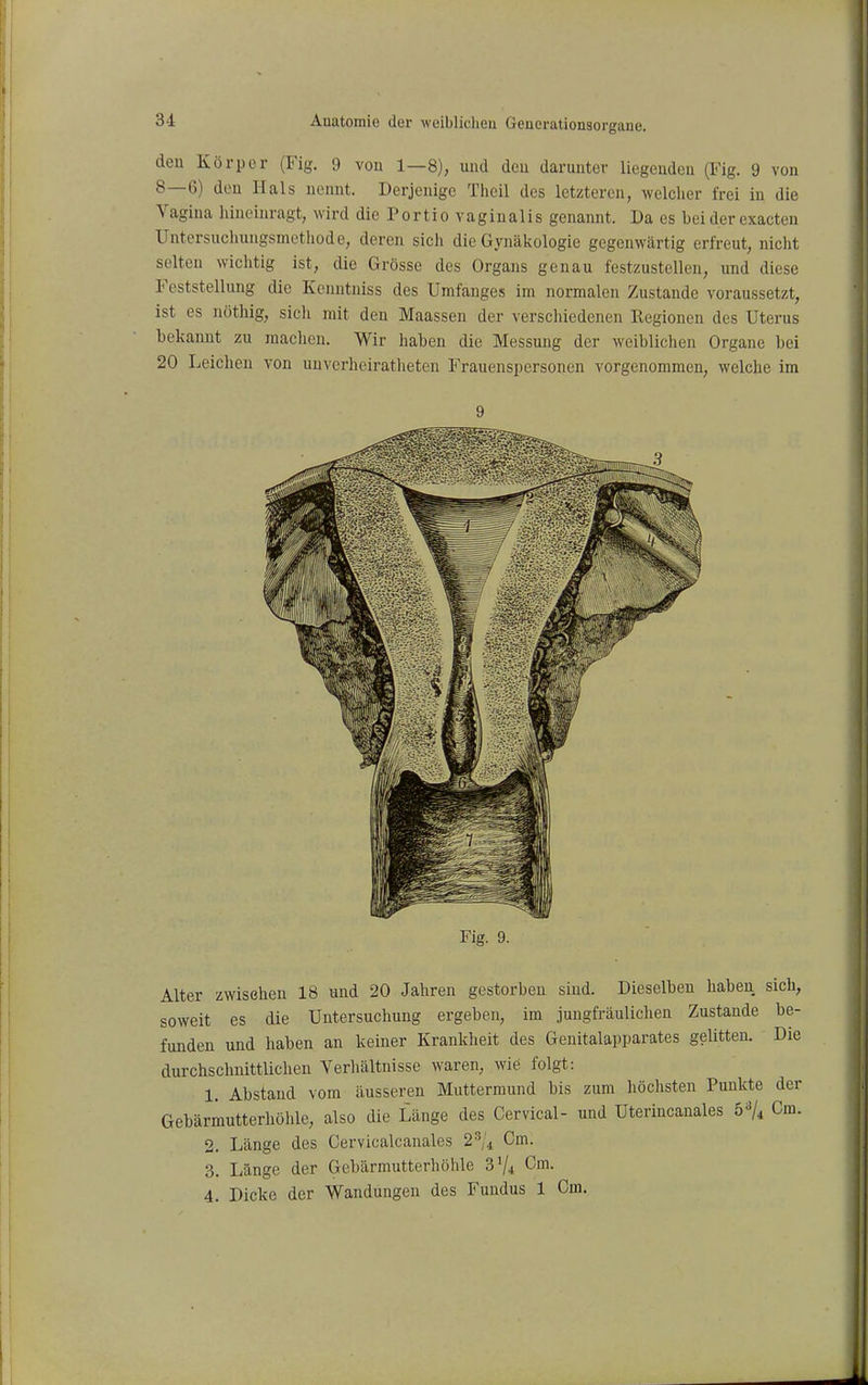 den Körper (Fig. 9 von 1—8), und deu darunter liegenden (Fig. 9 von 8—6) den Hals nennt. Derjenige Theil des letzteren, welcher frei iu die Vagina hineinragt, wird die Portio vaginalis genannt. Da es bei der exacten Untersucliungsmethode, deren sich die Gynäkologie gegenwärtig erfreut, nicht selten wichtig ist, die Grösse des Organs genau festzustellen, und diese Feststellung die Kenutniss des Umfanges im normalen Zustande voraussetzt, ist es nöthig, sicli mit den Maassen der verschiedenen Regionen des Uterus bekannt zu raachen. Wir haben die Messung der weibliclien Organe bei 20 Leichen von unverheiratheteu Frauenspersonen vorgenommen, welche im 9 Fig. 9. Alter zwisehen 18 und 20 Jahren gestorben sind. Dieselben haben sich, soweit es die Untersuchung ergeben, im jungfräulichen Zustande be- funden und haben an keiner Krankheit des Genitalapparates gelitten. Die durchschnittlichen Verhältnisse waren, wie folgt: 1. Abstand vom äusseren Muttermund bis zum höchsten Punkte der Gebärmutterhöhle, also die Länge des Cervical- und Uterincanales 6^/4 Cm. 2. Länge des Cervicalcanales 2^1 i Cm. 3. Länge der Gebärmutterhöhle S% Cm. 4. Dicke der Wandungen des Fundus 1 Cm.