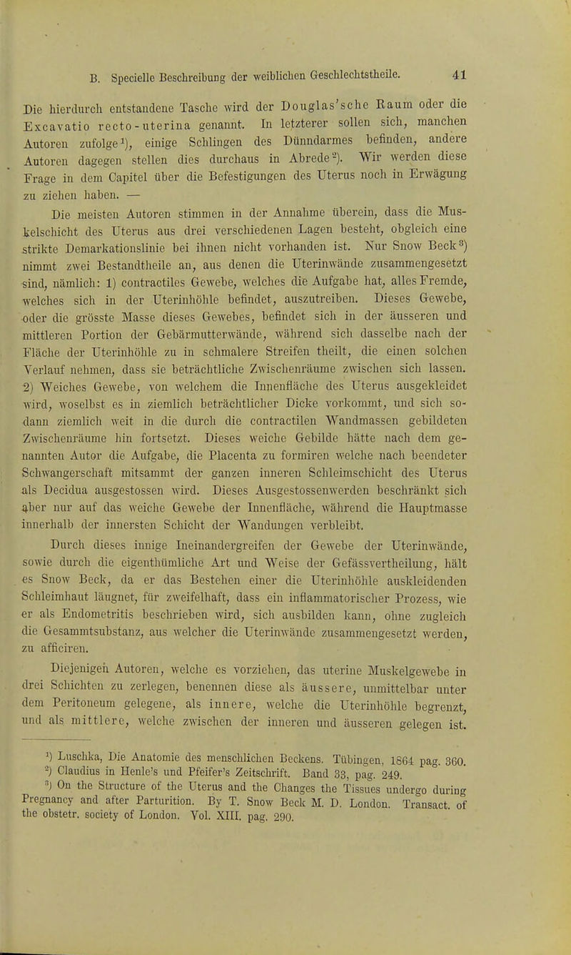 Die hiercUu-ch entstandene Tasche wird der Douglas'sche Raum oder die Excavatio recto - uterina genannt. In letzterer sollen sich, manchen Autoren zufolge ^j, einige Schlingen des Dünndarmes befinden, andere Autoren dagegen stellen dies durchaus in Abrede'-). Wir werden diese Frage in dem Capitel über die Befestigungen des Uterus noch in Erwägung zu ziehen haben. — Die meisten Autoren stimmen in der Annahme tiberein, dass die Mus- kelschicht des Uterus aus drei verschiedenen Lagen besteht, obgleich eine strikte Demarkationslinie bei ihnen nicht vorhanden ist. Nur Snow Beck 3) nimmt zwei Bestandtlieile an, aus denen die Uterinwände zusammengesetzt sind, nämlich: 1) contractiles Gewebe, welches die Aufgabe hat, alles Fremde, welches sich in der Uterinhöhle befindet, auszutreiben. Dieses Gewebe, oder die grösste Masse dieses Gewebes, befindet sich in der äusseren und mittleren Portion der Gebärmutterwände, während sich dasselbe nach der Fläche der Uterinhöhle zu in schmalere Streifen theilt, die einen solchen Verlauf nehmen, dass sie beträchtliche Zwischenräume zwischen sich lassen. 2) Weiches Gewebe, von welchem die Innenfläche des Uterus ausgekleidet wird, woselbst es in ziemlich beträchtlicher Dicke vorkommt, und sich so- dann ziemlich weit in die durch die contractilen Wandmassen gebildeten Zwischenräume hin fortsetzt. Dieses weiche Gebilde hätte nach dem ge- nannten Autor die Aufgabe, die Placenta zu formiren welche nach beendeter Schwangerschaft mitsammt der ganzen inneren Schleimschicht des Uterus als Decidua ausgestossen wird. Dieses Ausgestossenwerden beschränkt sich aber nur auf das weiche Gewebe der Innenfläche, während die Hauptmasse innerhalb der innersten Schicht der Wandungen verbleibt. Durch dieses innige Ineinandergreifen der Gewebe der Uterinwände, sowie durch die eigenthümliche Art und Weise der Gefässvertheilung, hält es Snow Beck, da er das Bestehen einer die Uterinliöhle auskleidenden Schleimhaut läugnet, für zweifelhaft, dass ein inflammatorischer Prozess, wie er als Endometritis beschrieben wird, sich ausbilden kann, ohne zugleich die Gesammtsubstanz, aus welcher die Uterinwände zusammengesetzt werden, zu afficiren. Diejenigen Autoreu, welche es vorziehen, das uterine Muskelgewebe in drei Schichten zu zerlegen, benennen diese als äussere, unmittelbar unter dem Peritoneum gelegene, als innere, welche die Uterinhöhle begrenzt, und als mittlere, welche zwischen der inneren und äusseren gelegen ist. 1) Luschka, Die Anatomie des menschlichen Beckens. Tübmgen, 1864 pag. 360. -) Claudius in Henle's und Pfeifer's Zeitschrift. Band 33, pag. 249. ^) On thc Structure of the Uterus and tlie Changes the Tissues undergo during Pregnancy and after Parturition. By T. Snow Beck M. D. London. Transact. of the obstetr. society of London. Tel. XIII. pag. 290.