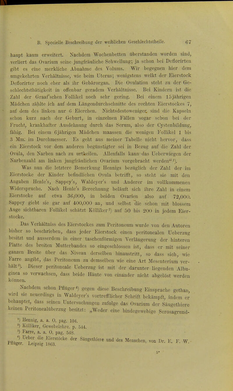 haupt kaum erweitert. Nachdem Wochenbetten überstanden worden sind, verliert das Ovarium seine jungfräuliche Schwellung; ja schon bei Dcflorirten gibt es eine merkliche Abnahme des Volums. Wir begegnen liier dem umgekehrten Verhältnisse^ wie beim Uterus; wenigstens welkt der Eierstock Deäorirter noch eher als ihr Gebärorgan. Die Ovulation steht zu der Ge- sclilechtsthätigkeit in offenbar geradem Verhältnisse. Bei Kindern ist die Zahl der Graafschen Follikel noch sehr gering. Bei einem 15jährigen Mädchen zählte ich auf dem Längendurchschnitte des rechten Eierstockes 1, auf dem des linken nur (5 Eierchen. Nichtsdestowenigei: sind die Kapseln schon kurz nach der Geburt, in einzelnen Fällen sogar schon bei der Frucht, krankliafter Ausdelmung durch das Serum, also der Gystenbildung, fähig. Bei einem 6jährigen Mädchen maassen die wenigen Follikel 1 bis 3 Mm. im Durchmesser. Es geht aus meiner Tabelle nicht hervor, dass ein Eierstock vor dem anderen begünstigter sei in Bezug auf die Zahl der Ovula, den Narben nach zu urtkeilen. Allenfalls kann das Ueberwiegen der Narbenzalil am linken jungfräulichen Ovarium vorgebi'acht werden''^). Was nun die letztere Bemerkung Hennigs bezüglich der Zahl der im Eierstocke der Kinder befindlichen Ovula betiifft, so steht sie mit den Angaben Henle's, Sappey's, Waldeyer's und Anderer im vollkommenen Widerspruche. Nacli Henle's Bereclinung beläuft sich ihre Zahl in einem Eierstocke auf etwa 36,000, in beiden Ovarien also auf 72,000. Sappey giebt sie gar auf 400,000 an, und selbst die schon mit blossem Auge sichtbaren Follikel schätzt Kölliker-) auf 50 bis 200 in jedem Eier- stocke. Das Verhältniss des Eierstockes zum Peritoneum wurde von den Autoren bisher so beschrieben, dass jeder Eierstock einen peritonealen Ueberzug besitzt und ausserdem in einer taschenförmigen Verlängerung der hintereu Platte des breiten Mutterbandes so eingeschlossen ist, dass er mit seiner ganzen Breite über das Niveau derselben hinaustritt, so dass sich, wie Farre angibt, das Peritoneum zu demselben wie eine Art Mesenterium ver- hält s). Dieser peritoneale Ueberzug ist mit der darunter liegenden Albu- ginea so verwachsen, dass beide Häute von einander nicht abgelöst werden können. Nachdem schon Pflüger*) gegen diese Beschreibung Einsprache gethan wird sie neuerdings in Waldeyer's vortrefflicher Schrift bekämpft, indem er behauptet, dass seinen Untersuchungen zufolge das Ovarium der Säugethiere keinen Peritonealüberzug besitzt: „Weder eine bindegewebige Serosagrund- Henuig, a. a. 0. pag. 104 2) Kölliker, Gewebelehre, p. 544. . ) Farre, a. a. 0. pag. 548. vJl ^'t'' ^'•^'■'t'^^^ Säugethiere und des Menschen, von Dr. E. F W - Pnuger. Leipzig 1863. vu ^i. -i^. x. n. 5*