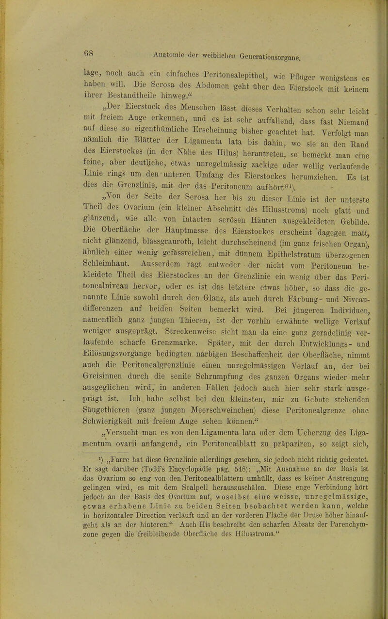 läge, noch auch ein einfaches Peritonealepithel, wie PRüger wenigstens es haben will. Die Serosa des Abdomen geht über den Eierstock mit keinem ihrer Bestandtheile hinweg. „Der Eierstock des Menschen lässt dieses Verhalten schon sehr leicht mit freiem Auge erkennen, und es ist sehr auffallend, dass fast Niemand auf diese so eigenthümliche Erscheinung bisher geachtet hat. Verfolgt man namlich die Blätter der Ligamenta lata bis dahin, wo sie an den Rand des Eierstockes (in der Nähe des Hilus) herantreten, so bemerkt man eine feine, aber deutliclie, etwas unregelmässig zackige oder wellig verlaufende Linie rings um den unteren Umfang des Eierstockes herumziehen. Es ist dies die Grenzlinie, mit der das Peritoneum aufhört«^). „Von der Seite der Serosa her bis zu dieser Linie ist der unterste Theil des Ovarium (ein kleiner Abschnitt des Hilusstroma) noch glatt und glänzend, wie alle von intacten serösen Häuten ausgekleideten Gebilde. Die Oberfläche der Hauptmasse des Eierstockes erscheint dagegen matt, nicht glänzend, blassgrauroth, leicht durchscheinend (im ganz frischen Organ), ähnlich einer wenig gefässreichen, mit dünnem Epithelstratum überzogenen Schleimhaut. Ausserdem ragt entweder der nicht vom Peritoneum be- kleidete Theil des Eierstockes an der Grenzlinie ein wenig über das Peri- tonealniveau hervor, oder es ist das letztere etwas höher, so dass die ge- nannte Linie sowohl durch den Glanz, als auch durch Färbung- und Niveau- differenzen auf beiden Seiten bemerkt wird. Bei jüngeren Individuen, namentlich ganz jungen Thieren, ist der vorhin erwähnte wellige Verlauf weniger ausgeprägt. Streckenweise sieht man da eine ganz geradelinig ver- laufende scharfe Grenzmarke. Später, mit der durch Entwicklungs - und Eilösungsvorgänge bedingten, narbigen Beschaffenheit der Oberfläche, nimmt auch die Peritonealgrenzlinie einen unregelmässigen Verlauf an, der bei Greisinnen durch die senile Schrumpfung des ganzen Organs wieder mehr ausgeglichen wird, in anderen Fällen jedoch auch hier sehr stark ausge- prägt ist. Ich habe selbst bei den kleinsten, mir zu Gebote stehenden Säugethieren (ganz jungen Meerschweinchen) diese Peritonealgrenze ohne Schwierigkeit mit fi^eiem Auge selien können. „Versucht man es von den Ligamenta lata oder dem Ueberzug des Liga- mentum ovarii anfangend, ein Peritonealblatt zu präpariren, so zeigt sich, 1) „Farre hat diese Grenzlinie allerdings gesehen, sie jedoch nicht richtig gedeutet. Er sagt darüber (Todd's Encyclopädie pag. 548): „Mit Ausnahme an der Basis ist das Ovarium so eng von den Peritonealblättern umhüllt, dass es kemer Anstrengung gelingen wird, es mit dem Scalpell herauszuschälen. Diese enge Verbindung hört jedoch an der Basis des Ovarium auf, woselbst eine weisse, unregelmässige, etwas erhabene Linie zu beiden Seiten beobachtet werden kann, welche in horizontaler Direction verläuft und an der vorderen Fläche der Drüse höher hinauf- geht als an der hinteren. Auch His beschreibt den scharfen Absatz der Parenchym- zone gegen die freibleibende Oberfläche des Hilusstroma.