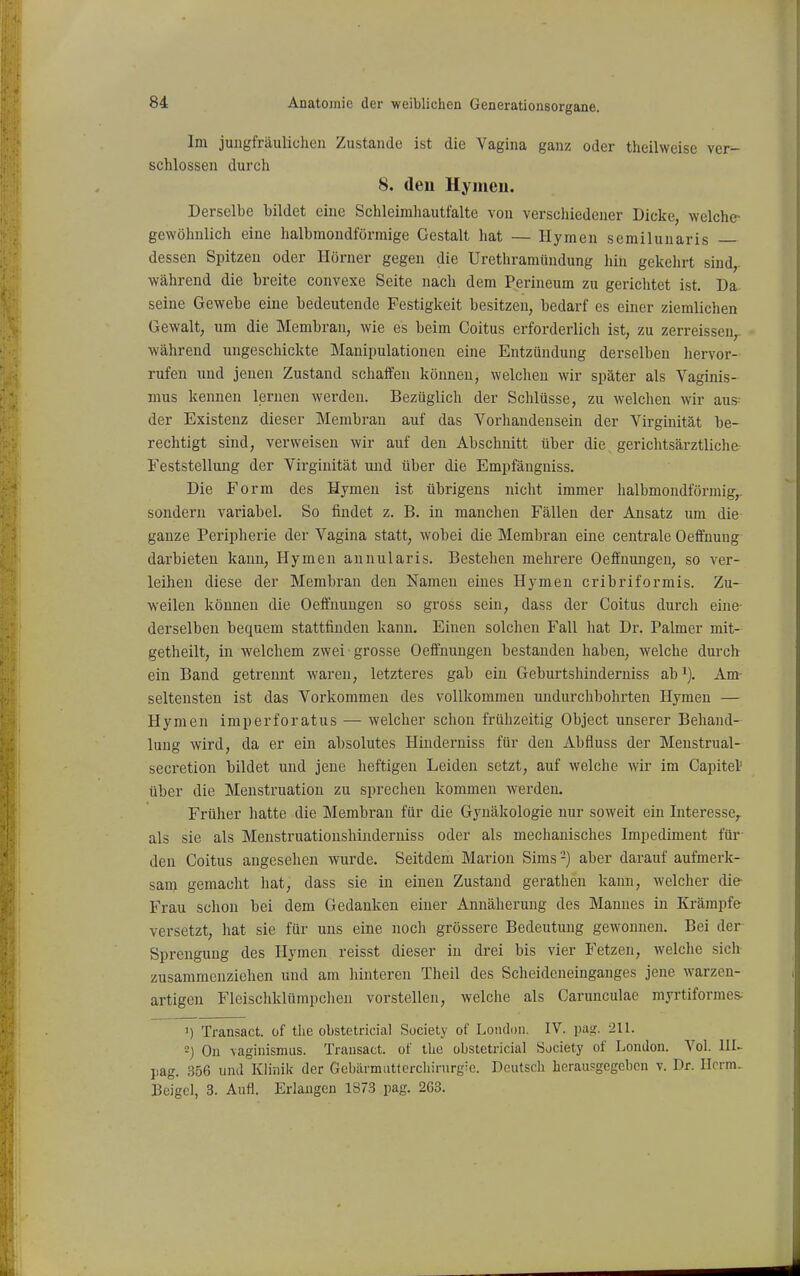 Im jungfräulichen Zustande ist die Vagina ganz oder theilweise ver- schlossen durch 8. den Hymen. Derselbe bildet eine Schleirahautfalte von verschiedener Dicke, welche- gewöhnlich eine halbmondförmige Gestalt hat — Hymen semilunaris dessen Spitzen oder Hörner gegen die Urethramündung hin gekehrt sind,, während die breite convexe Seite nach dem Perineum zu gerichtet ist. Da seine Gewebe eine bedeutende Festigkeit besitzen, bedarf es einer ziemlichen Gewalt, um die Membran, wie es beim Coitus erforderlich ist, zu zerreissen^ während ungeschickte Manipulationen eine Entzündung derselben hervor- rufen und jenen Zustand schaffen können, welchen wir später als Vaginis- mus kennen lernen werden. Bezüglich der Schlüsse, zu welchen wir aus der Existenz dieser Membran auf das Vorhandensein der Virginität be- rechtigt sind, verweisen wir auf den Abschnitt über die. gerichtsärztliche Feststellung der Virginität und über die Empfänguiss. Die Form des Hymen ist übrigens niclit immer lialbmondförniig,. sondern variabel. So findet z. B. in manchen Fällen der Ansatz um die ganze Peripherie der Vagina statt, wobei die Membran eine centrale Oeffnung darbieten kann, Hymen annularis. Bestehen mehrere Oeffnungen, so ver- leihen diese der Membran den Namen eines Hymen cribriformis. Zu- weilen können die Oeffnungen so gross sein, dass der Coitus durch eine derselben bequem stattfinden kann. Einen solchen Fall hat Dr. Palmer mit- getheilt, in welchem zwei grosse Oeffnungen bestanden haben, welche durch ein Band getrennt waren, letzteres gab ein Geburtshinderniss ab Am- seltensten ist das Vorkommen des vollkommen undurclibohrten Hymen — Hymen imperforatus — welcher schon frühzeitig Object unserer Behand- lung wird, da er ein absolutes Hinderniss für den Abfluss der Menstrual- secretion bildet und jene heftigen Leiden setzt, auf welche wir im Capitel' über die Menstruation zu sprechen kommen werden. Früher hatte die Membran für die Gynäkologie nur soweit ein Interesse,, als sie als Menstruatioushinderuiss oder als mechanisches Impediment für den Coitus angesehen wurde. Seitdem Marion Sims -) aber darauf aufmerk- sam gemacht hat, dass sie in einen Zustand geratlien kann, welcher die- Frau schon bei dem Gedanken einer Annäherung des Mannes in Krämpfe versetzt, hat sie für uns eine noch grössere Bedeutung gewonnen. Bei der Sprengung des Hymen reisst dieser in drei bis vier Fetzen, welche sich zusammenziehen und am hinteren Theil des Scheideneinganges jene warzen- artigen Fleischklümpchen vorstellen, welche als Carunculae myrtiformes; ^) Transact. üf the obstetricial Society of London. IV. pivj;. 211. -) On vaginismus. Transact. of the obstetricial Society of London. Vol. III- pag. 356 und Klinik der Gcbärmuttercliirurgie. Deutsch herausgegeben v. Dr. Herrn- Ueigel, 3. Aufl. Erlangen 1873 pag. 2G3.