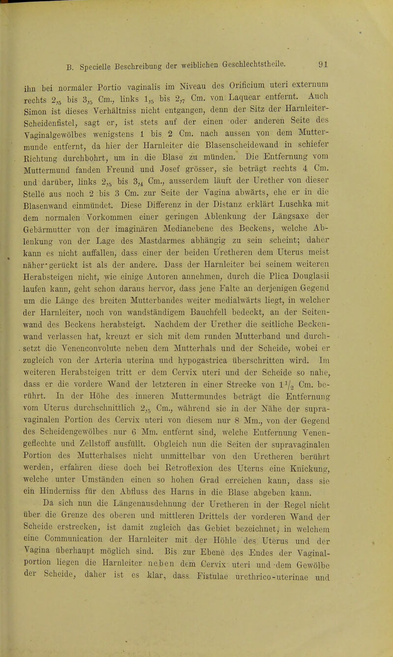 Uin bei normaler Portio vaginalis im Niveau des Orificium uteri exteruum rechts 2,5 bis 8,5 Cm., links l,,, bis 2„ Cm. von Laquear entfernt. Auch Simon ist dieses Verhältniss nicht entgangen, denn der Sitz der Harnleiter- Scheidenfistel, sagt er, ist stets auf der einen oder anderen Seite des Vaginalgewölbes wenigstens 1 bis 2 Cm. nach aussen von dem Mutter- munde entfernt, da hier der Harnleiter die Blasenscheidewand in schiefer Richtung durchbohrt, um in die Blase zu münden. Die Entfernung vom Muttermund fanden Freund und Josef grösser, sie beträgt rechts 4 Cm. und darüber, links 2,5 bis 3,^ Cm., ausserdem läuft der Urether von dieser Stelle aus noch 2 bis 3 Cm. zur Seite der Vagina abwärts, ehe er in die Blasenwand einmündet. Diese Differenz in der Distanz erklärt Luschka mit dem normalen Vorkommen einer geringen Ablenkung der Längsaxe der Gebärmutter von der imaginären Medianebene des Beckens, welche Ab- lenkung von der Lage des Mastdarmes abhängig zu sein scheint; daher kann es nicht auffallen, dass einer der beiden Uretheren dem Uterus meist näher-gerückt ist als der andere. Dass der Harnleiter bei seinem weitereu Herabsteigen nicht, wie einige Autoren annehmen, durch die Plica Douglasii laufen kann, geht schon daraus hervor, dass jene Falte an derjenigen Gegend um die Länge des breiten Mutterbandes weiter medialwärts liegt, in welcher der Harnleiter, noch von waudständigem Bauchfell bedeckt, an der Seiten- wand des Beckens herabsteigt. Nachdem der Urether die seitliche Becken- wand verlassen hat, kreuzt er sich mit dem runden Mutterband und durch- setzt die Venenconvolute neben dem Mutterhals und der Scheide, wobei er zugleich von der Arteria uterina und hypogastrica überschritten wird. Im weiteren Herabsteigen tritt er dem Cervix uteri und der Scheide so nalie, dass er die vordere Wand der letzteren in einer Strecke von 1^/, Cm. be- rührt. In der Höhe des inneren Muttermundes beträgt die Entfernung vom Uterus durchschnittlich 2,5 Cm., während sie in der Nähe der supra- vaginalen Portion des Cervix uteri von diesem nur 8 Mm., von der Gegend des Scheidengewölbes. nur 6 Mm. entfernt sind, welche Entfernung Venen- geflechte und Zellstoff ausfüllt. Obgleich nun die Seiten der supravaginaleu Portion des Mutterhalses nicht unmittelbar von den Uretheren berührt werden, erfahren diese doch bei Retroflexion des Uterus eine Knickung, welche unter Umständen einen so hohen Grad erreichen kann, dass sie ein Hinderniss für den Abfluss des Harns in die Blase abgeben kann. Da sich nun die Längenausdehnung der Uretheren in der Regel nicht über die Grenze des oberen und mittleren Drittels der vorderen Wand der Scheide erstrecken, ist damit zugleich das Gebiet bezeichnet, in welchem eine Communication der Harnleiter mit der Höhle des Uterus und der Vagina überhaupt möglich sind. Bis zur Ebene des Endes der Vaginal- portion liegen die Harnleiter neben dem Cervix uteri und-dem Gewölbe der Scheide, daher ist es klar, dass. Fistulae urethrico-uterinae und