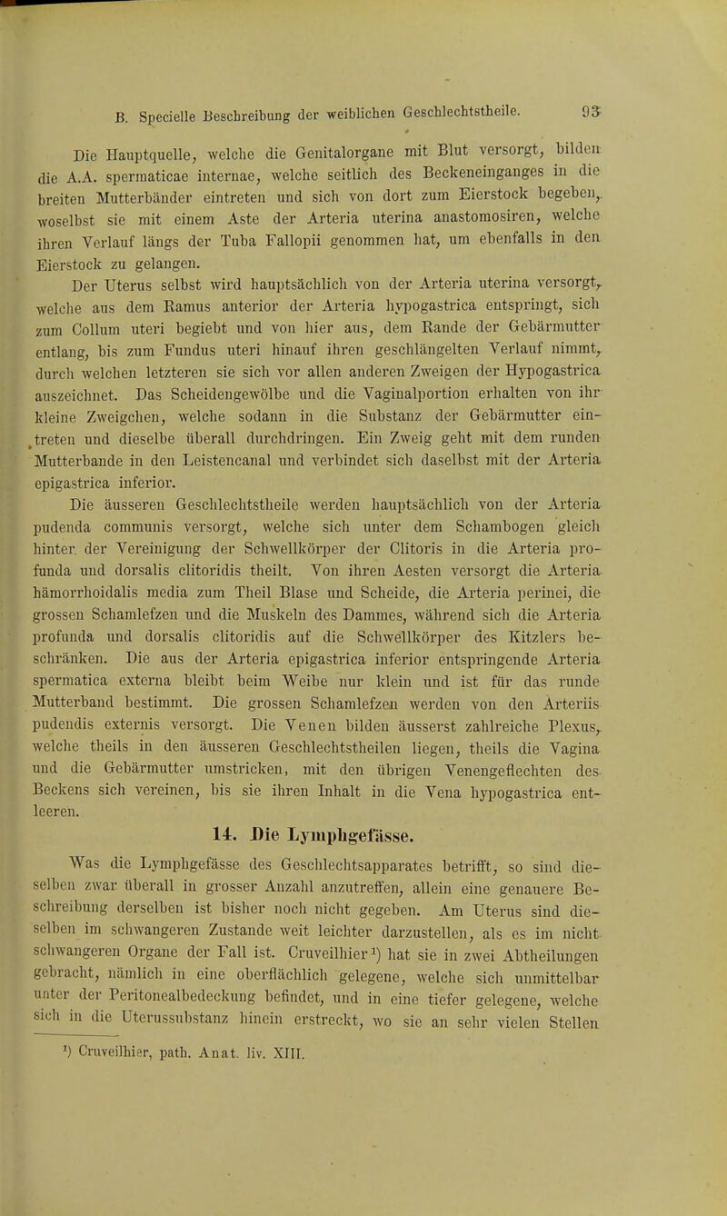 Die Hauptquelle, welche die Genitalorgane mit Blut versorgt, bilden die A.A. spermaticae interuae, welche seitlich des Beckeneinganges in die breiten Mutterbänder eintreten und sich von dort zum Eierstock begeben,, woselbst sie mit einem Aste der Arteria uterina anastomosiren, welche ihren Verlauf längs der Tuba Fallopii genommen hat, um ebenfalls in den Eierstock zu gelangen. Der Uterus selbst wird hauptsächlich von der Arteria uterina versorgt,, welche aus dem Ramus anterior der Arteria hypogastrica entspringt, sich zum Collum uteri begiebt und von hier aus, dem Rande der Gebärmutter entlang, bis zum Fundus uteri hinauf ihren geschlängelten Verlauf nimmt,, durcli welchen letzteren sie sich vor allen anderen Zweigen der Hypogastrica auszeichnet. Das Scheidengewölbe und die Vaginalportion erhalten von ihr kleine Zweigchen, welche sodann in die Substanz der Gebärmutter ein- , treten und dieselbe überall durchdringen. Ein Zweig geht mit dem runden Mutterbande in den Leistencanal und verbindet sich daselbst mit der Arteria epigastrica inferior. Die äusseren Gesclilechtstheile werden hauptsächlich von der Arteria pudenda communis versorgt, welche sich unter dem Schambogen gleicli hinter, der Vereinigung der Schwellkörper der Clitoris in die Arteria pro- funda und dorsalis clitoridis theilt. Von ihren Aesten versorgt die Arteria hämorrhoidalis media zum Theil Blase und Scheide, die Arteria perinei, die grossen Schamlefzen und die Muskeln des Dammes, während sich die Arteria profunda und dorsalis clitoridis auf die Schwellkörper des Kitzlers be- schränken. Die aus der Arteria epigastrica inferior entspringende Arteria spermatica externa bleibt beim Weibe nur klein und ist für das runde Mutterband bestimmt. Die grossen Schamlefzen werden von den Arteriis pudendis externis versorgt. Die Venen bilden äusserst zahlreiche Plexus,, welche theils in den äusseren Geschlechtstheilen liegen, theils die Vagina und die Gebärmutter umstricken, mit den übrigen Venengeflechten des Beckens sich vereinen, bis sie ihren Inhalt in die Vena hypogastrica ent- leeren. 14. Die Lyiuphgefässe. Was die Lymphgefässe des Geschlechtsapparates betrifft, so sind die- selben zwar überall in grosser Anzahl anzutreffen, allein eine genauere Be- schreibung derselben ist bisher noch nicht gegeben. Am Uterus sind die- selben im schwangeren Zustande weit leichter darzustellen, als es im nicht schwangeren Organe der Fall ist. Cruveilhier hat sie in zwei Abtheilungen gebracht, nämlich in eine oberflächlich gelegene, welche sich unmittelbar unter der Peritonealbedeckung befindet, und in eine tiefer gelegene, welche sich in die Uterussubstanz hinein erstreckt, wo sie an sehr vielen Stellen *) Cruveilhier, path. Anat. liv. XIII.