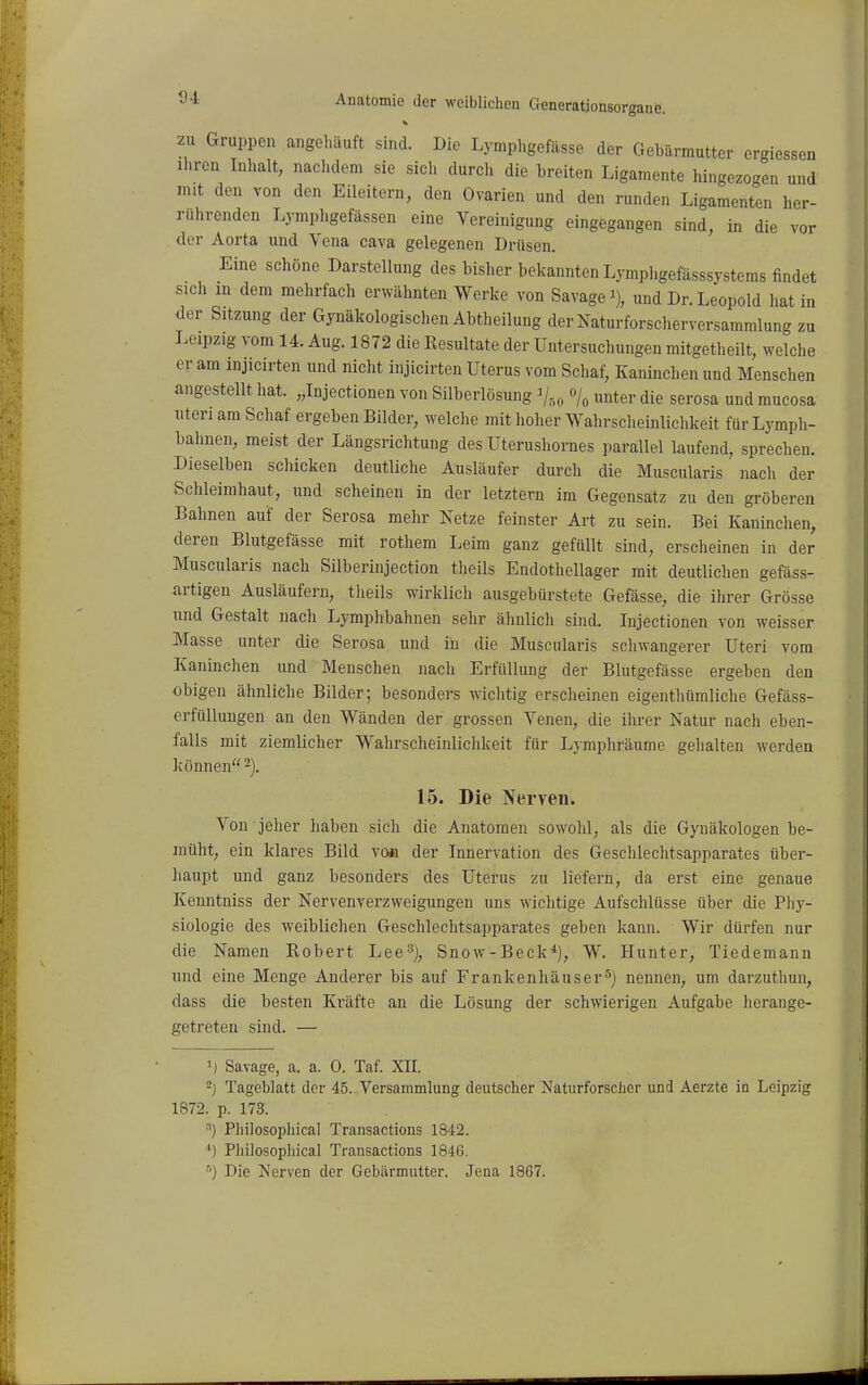 zu Gruppen angeliäuft sind. Die Lymphgefässe der Gebärmutter ergiessen Ihren Inhalt, naclidem sie sich durch die breiten Ligamente hingezogen und mit den von den Eileitern, den Ovarien und den runden Ligamenten her- rührenden Lymphgefässen eine Vereinigung eingegangen sind, in die vor der Aorta und Vena cava gelegenen Drüsen. Eine schöne Darstellung des bisher bekannten Lympligefässsystems findet sich m dem mehrfach erwähnten Werke von Savage und Dr. Leopold hat in der Sitzung der Gynäkologischen Abtheilung der Naturforscherversammlung zu Leipzig vom 14. Aug. 1872 die Resultate der Untersuchungen mitgetheilt, welche er am injicirten und nicht injicirten Uterus vom Schaf, Kaninclien und Menschen angestellt hat. „Injectionen von Silberlösung Vso % «nter die serosa und mucosa Uten am Schaf ergeben Bilder, welche mit hoher Wahrscheinlichkeit für Lymph- bahnen, meist der Längsrichtung des Uterushornes parallel laufend, sprechen. Dieselben schicken deutliche Ausläufer durch die Muscularis nach der Schleimhaut, und scheinen in der letztern im Gegensatz zu den gröberen Bahnen auf der Serosa mehr Netze feinster Art zu sein. Bei Kaninchen, deren Blutgefässe mit rothem Leim ganz gefüllt sind, erscheinen in der Muscularis nach Silberinjection theils Endothellager mit deutlichen gefäss- artigen Ausläufern, tlieils wirklich ausgebürstete Gefässe, die ihrer Grösse und Gestalt nach Lymphbahnen sehr ähnlich sind. Injectionen von weisser Masse unter die Serosa und iii die Muscularis schwangerer Uteri vom Kaninchen und Menschen nach Erfüllung der Blutgefässe ergeben den obigen ähnliche Bilder; besonders wichtig ersclieinen eigenthümliche Gefäss- erfüllungen an den Wänden der grossen Venen, die ilirer Natur nach eben- falls mit ziemlicher Wahrscheinlichkeit für Lymphräume gehalten werden können -). 15. Die Nerven. Von jeher haben sich die Anatomen sowohl, als die Gynäkologen be- müht, ein klares Bild vo« der Innervation des Geschlechtsapparates über- haupt und ganz besonders des Uterus zu liefern, da erst eine genaue Kenntniss der Nervenverzweigungen uns wichtige Aufschlüsse über die Phy- siologie des weiblichen Geschlechtsapparates geben kann. Wir dürfen nur die Namen Robert Lee^), Snow-Beck*), W. Hunter, Tiedemann und eine Menge Anderer bis auf Frankenhäuser^) nennen, um darzuthun, dass die besten Kräfte an die Lösung der schwierigen Aufgabe herange- getreten sind. — ij Savage, a. a. 0. Taf. XII. -) Tageblatt der 45. Versammlung deutscher Naturforscher und Aerzte in Leipzig 1872. p. 173. •'') Philosophical Transactions 1842. •*) Philosophical Transactions 1846. ^) Die Nerven der Gebärmutter. Jena 1867.