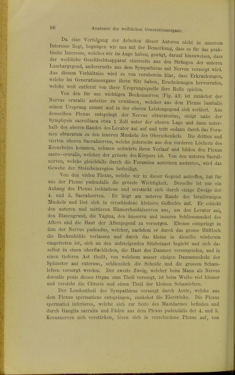Da eine Verfolgung der Arbeiten dieser Autoren nicht in unseren» Interesse liegt, begnügen wir uns mit der Bemerkung, dass es für das prak- tische Interesse, welches wir im Auge haben, genügt, darauf hinzuweisen dass- der weibliche Geschlechtsapparat einerseits aus den Strängen der unteren Lumbargegend, andererseits aus dem Sympathicus mit Nerven versorgt wird Aus diesem Verbältniss wird es von vornherein klar, dass Erkrankungen, welche im Generationsorgane ihren Sitz haben, Erscheinungen hervorrufen, welche weit entfernt von ihrer Ursprungsquelle ihre Rolle spielen. Von den für uns wichtigen Beckennerven (Fig. 43) ist zunächst der Nervus cruralis anterior zu erwähnen, welcher aus dem Plexus lumbalis seinen Ursprung nimmt und in der oberen Leistengegend sich verliert. Aus demselben Plexus entspringt der Nervus obturatorius, steigt nahe der Symphysis sacroiliaca etwa 1 Zoll unter der oberen Lage und dann unter- halb des oberen Randes des Levator ani auf und tritt sodami durch das Fora- nien obturatum zu den inneren Muskeln des Oberschenkels. Die dritten und vierten oberen Sacralnerveu, welche jederseits aus den vorderen Löchern des- Kreuzbeins kommen, nehmen seitwärts ihren Verlauf und bilden den Plexus- sacro-cruralis, welcher der grösste des Körpers ist. Von den unteren Sacral- nerveu, welche gleichfalls durch die Foramina anteriora austreten, wird das Gewebe der Steissbeinregiou betheiligt. Von den vielen Plexus, welche wir in dieser Gegend antreffen, hat für uns der Plexus pudendalis die grösste Wichtigkeit. Derselbe ist nur ein Anhang des Plexus ischiaticus und verstärkt sich durch einige Zweige der 4. und 5. Sacralnerveu. Er liegt am unteren Rande des birnförmigen Muskels und löst sich in verschiedene kleinere Geflechte auf. Er schickt den unteren und mittleren Hämorrhoidalnerven aus, um den Levator ani,. den Blasengrund, die Vagina, den äusseren und inneren Schliessmuskel des Afters und die Haut der Aftergegend zu versorgen. Ebenso entspringt in ihm der Nervus pudendus, welcher, nachdem er durch das grosse Hüftloch die Beckenhöhle verlassen und durch das kleine in dieselbe wiederum eingetreten ist, sich au den aufsteigenden Sitzbeinast begiebt und sich da- selbst in einen oberflächlichen, die Haut des Dammes versorgenden, und in einen tiefereu Ast theilt, von welchem ausser einigen Dammmuskelu der Sphincter ani exteruus, schliesslich die Scheide und die grossen Scham- lefzen versorgt werden. Der zweite Zweig, welcher beim Mann als Nervus dorsalis penis dieses Organ zum Theil versorgt, ist beim Weibe viel kleiner und versieht die Clitoris und einen Theil der kleinen Schamlefzeu. Der Lendeutheil des Sympathicus versorgt durch Aeste, welclie aus dem Plexus spcrmaticus entspringen, zunächst die Eierstöcke. Die Plexus spermatici inferiores, welche sich zur Seite des Mastdarmes befinden und durch Ganglia sacralia und Fäden aus dem Plexus pudendalis der 4. und 5. Kreuznerven sich verstärken, lösen sicli in verschiedene Plexus auf, von