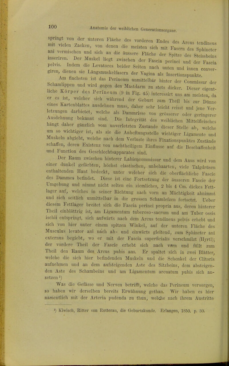 springt von der unteren Fläche des vorderen Fn-iAc ,i„ a . .it viel. ZaCen von denen die ..s^TlIIS ^:J:Z am vermischen und sich an die äussere Fläche der Spitze des St ihn znsenren Der Muskel liegt zwischen der Fascia perinei und der I pelvis. Indem die Levatores beider Seiten nach unten und innen cLvet giren dienen sie Längsmuskelfasern der Vagina als Insertionspunkte Am flachsten ist das Perineum unmittelbar hinter der Commis^ur der Schamlippen und wird gegen den Mastdarm zu stets dicker. Dieser eigent- liche Körper des Perineum (9 in Fig. 45) interessirt uns am meisten, da er es ist, welcher sich während der Geburt zum Theil bis zur DiJnne eines Kartenblattes ausdehnen muss, daher sehr leicht reisst und jene Ver- letzungen darbietet, welche als Dammrisse von grösserer oder geringerer Ausdehnung bekannt sind. Die Integrität des weiblichen Mittelfleisches hangt daher gänzlich vom unverletzten Zustande dieser Stelle ab welche um so wichtiger ist, als sie die Anheftungsstelle wichtiger Ligamente und Muskeln abgiebt, welche nach dem Verluste ihres Fixationspunktes Zustände schaffen, deren Existenz von nachtheiligem Einflüsse auf cUe Beschaifenheit und Function des Gesclilechtsapparates sind. Der Kaum zwischen hinterer Labiencommissur und dem Anus wird von einer dunkel gefärbten, höchst elastischen, unbehaarten, viele Talgdrüsen enthaltenden Haut bedeckt, unter welcher sich die oberflächliche Fascie des Dammes befindet. Diese ist eine Fortsetzung der äusseren Fascie der Umgebung und nimmt nicht selten ein ziemliches, 2 bis 4 Cm. dickes Fett- lager auf, welches in seiner Richtung nach vorn an Mächtigkeit abnimmt und sich seitlich unmittelbar in die grossen Schamlefzeu fortsetzt, üeber diesem Fettlager breitet sich die Fascia perinei propria aus, deren hinterer Theil einblättrig ist, am Ligamentum tuberoso-sacrum und am Tuber ossis ischii entspringt, sich aufwärts nach dem Arcus tendineus pelvis erhebt und sich von hier unter einem spitzen Winkel, auf der unteren Fläche des Musculus levator ani nach ab- und einwärts gleitend, zum Sphincter ani externus begiebt, wo er mit der Fascia superficialis verschmilzt (Hyrtl); der vordere Theil der Fascie erhebt sich nach vorn und füllt zum Theil den Raum des Arcus pubis aus. Er spaltet sich in zwei Blätter, welche die sich hier befindenden Muskeln und die Schenkel der Clitoris aufnehmen und an dem aufsteigenden Aste des Sitzbeins, dem absteigen- den Aste des Schambeins und am Ligamentum arcuatura pubis sich an- setzen 1) Was die Gefässe und Nerven betrifft, welche das Perineum versorgen, so haben wir derselben bereits Erwähnung gethan. Wir haben es hier namentlich mit der Arteria pudenda zu thun, welcjie nach ihrem Austritte 1) Kiwisch, Ritter von Rotterau, die Geburtskimde. Erlangen, 1850. p. 30.