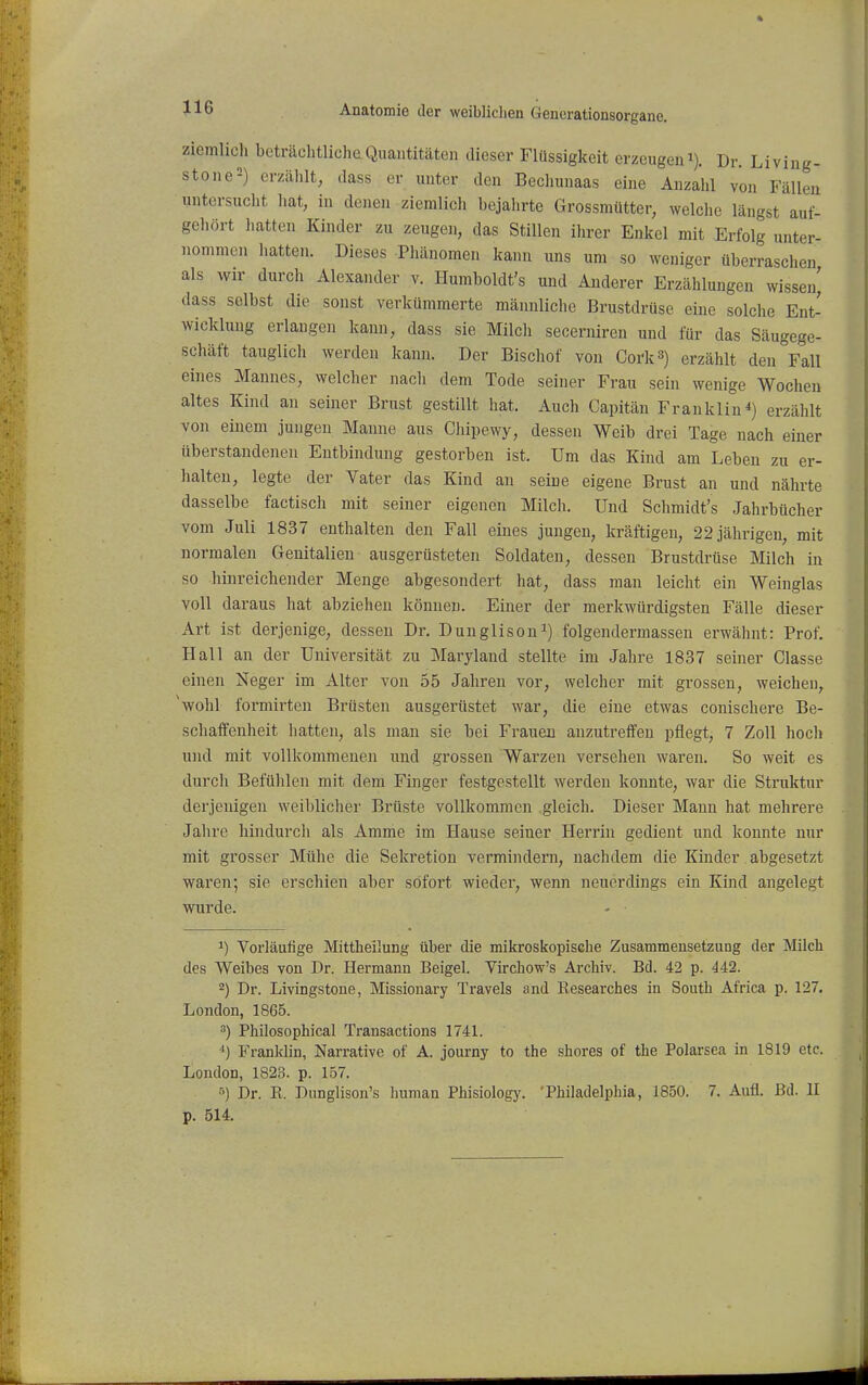 ziemlich beträchtlichaQuantitäten dieser Flüssigkeit erzeugeni). Dr. Living- stone^) erzälilt, dass er unter den Becliunaas eine Anzahl von Fällen untersucht hat, in denen ziemlich bejahrte Grossmütter, welche längst auf- gehört hatten Kinder zu zeugen, das Stillen ihrer Enkel mit Erfolg unter- nommen liatten. Dieses Phänomen kann uns um so weniger überraschen als wir durch Alexander v. Humboldt's und Anderer Erzählungen wissen^ dass selbst die sonst verkümmerte männliche Brustdrüse eine solche Ent- wicklung erlangen kann, dass sie Milch secerniren und für das Säugege- schäft tauglich werden kann. Der Bischof von OorkS) erzählt den Fall eines Mannes, welcher nach dem Tode seiner Frau sein wenige Wochen altes Kind an seiner Brust gestillt hat. Auch Capitän Franklin*) erzählt von einem jungen Manne aus Chipewy, dessen Weib drei Tage nach einer überstandenen Entbindung gestorben ist. Um das Kind am Leben zu er- halten, legte der Vater das Kind an seine eigene Brust an und nährte dasselbe factisch mit seiner eigenen Milch. Und Schmidt's Jahrbücher vom Juli 1837 enthalten den Fall eines jungen, kräftigen, 22 jährigen, mit normalen Genitalien ausgerüsteten Soldaten, dessen Brustdrüse Milch in so hinreichender Menge abgesondert hat, dass man leicht ein Weinglas voll daraus hat abziehen können. Einer der merkwürdigsten Fälle dieser Art ist derjenige, dessen Dr. Dunglison^) folgendermassen erwähnt: Prof. Hall an der Universität zu Maryland stellte im Jahre 1837 seiner Classe einen Neger im Alter von 55 Jahren vor, welcher mit grossen, weichen, 'wohl formirten Brüsten ausgerüstet war, die eine etwas conischere Be- scliaffenheit hatten, als man sie bei Frauen anzutrelfeu pflegt, 7 Zoll hoch und mit vollkommenen und grossen Warzen versehen waren. So weit es durch Befühlen mit dem Finger festgestellt werden konnte, war die Struktur derjenigen weiblicher Brüste vollkommen gleich. Dieser Manu hat mehrere Jahre hindurch als Amme im Hause seiner Herrin gedient und konnte nur mit grosser Mühe die Sekretion vermindern, nachdem die Kinder abgesetzt waren; sie erschien aber sofort wieder, wenn neuerdings ein Kind angelegt wurde. 1) Vorläufige Mittheilung über die mikroskopische Zusammensetzung der Milch des Weibes von Dr. Hermann Beigel. Virchow's Archiv. Bd. 42 p. 442. ) Dr. Livingstone, Missionary Travels and Eesearcbes in South Africa p. 127. London, 1865. 5) Philosophical Transactions 1741. ■*) Franklin, Narrative of A. journy to the shores of the Polarsea in 1819 etc. London, 1823. p. 157. '') Dr. E,. Dunglison's Ininian Phisiology. 'Philadelphia, 1850. 7. Aufl. Bd. II p. 514.