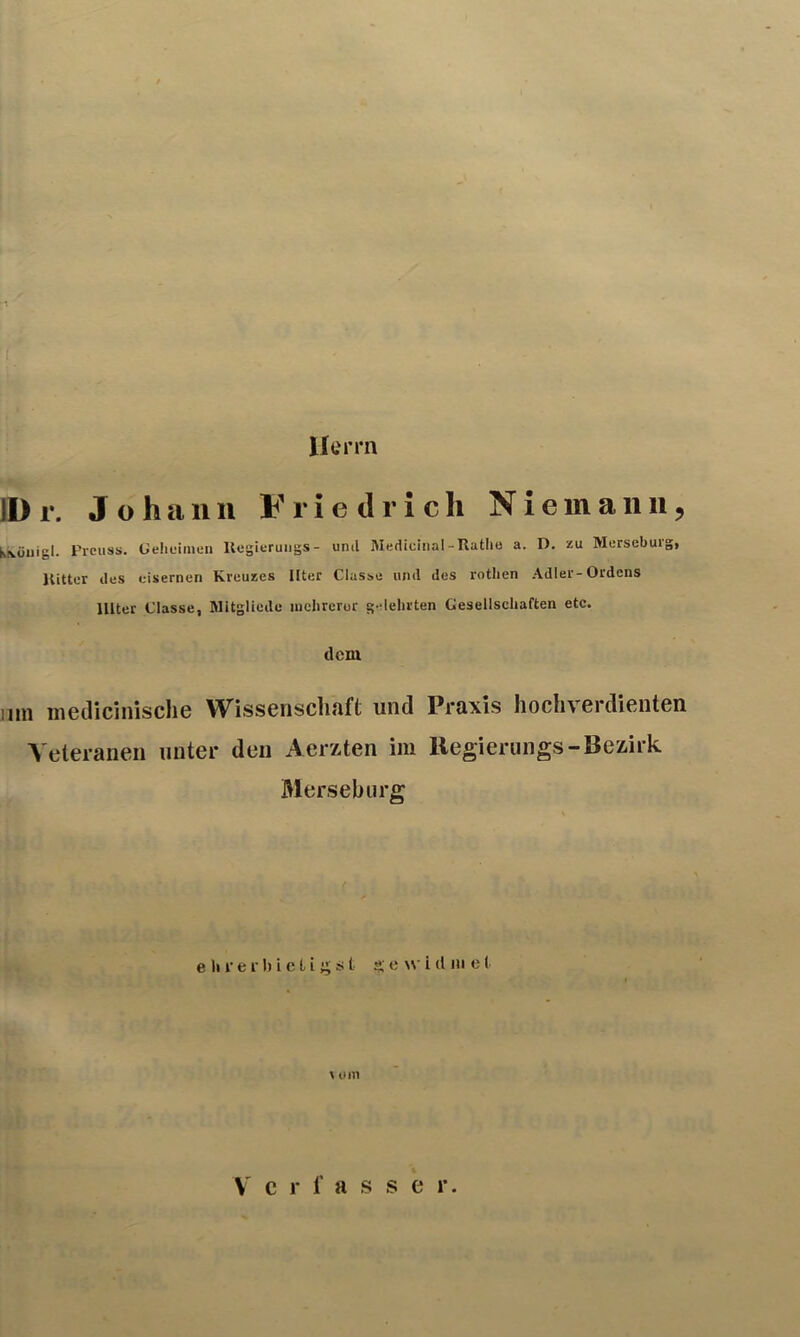 Herrn ID r. Johann Friedrich N i e m a n n, Krvöuigl. Prciiss. üeheimen Uegieruiigs- und Medicinal-Rathe a. D. zu Merseburg, Kitter des eisernen Kreuzes Iltcr Classe und des rothen Adler-Ordens lllter Classe, Mitgliede luclirerur g-lehrten Gesellschaften etc. dem nm meilicinische Wissenschaft und Praxis hochverdienten Veteranen unter den Aerzten im Regierungs-Bezirk Merseburg e li f e f I) i e L i ^ ü t Sf o w i d in e ( \ um Verfasser.