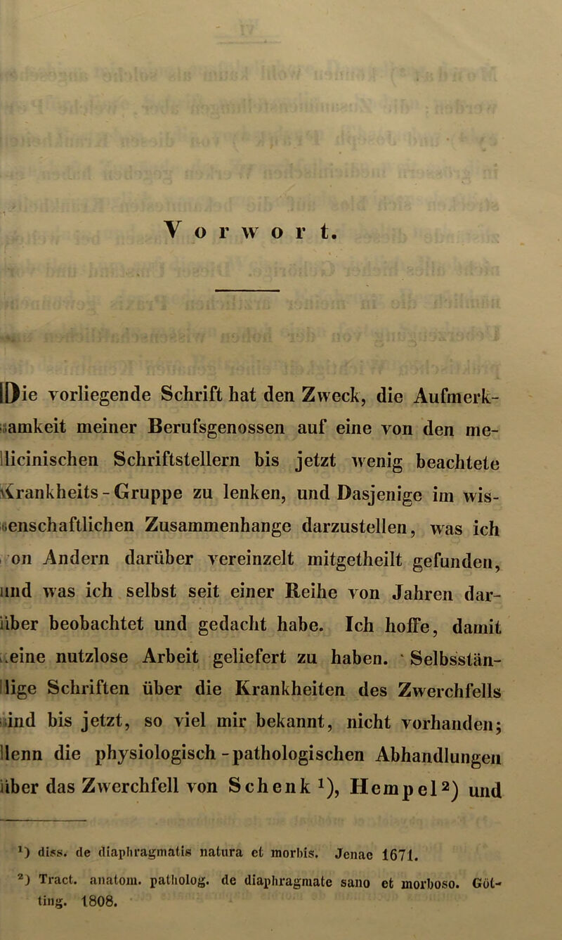 IDie vorliegende Schrift hat den Zweck, die Aufmerk- isamkeit meiner Berufsgenossen auf eine von den me- llicinischen Schriftstellern bis jetzt wenig beachtete virankheits - Gruppe zu lenken, und Dasjenige im wis- eenschaftlichen Zusammenhänge darzustellen, was ich I on Andern darüber vereinzelt mitgetheilt gefunden, and was ich selbst seit einer Reihe von Jahren dar- über beobachtet und gedacht habe. Ich hoffe, damit L.eine nutzlose Arbeit geliefert zu haben. * Selbsstän- ilige Schriften über die Krankheiten des Zwerchfells and bis jetzt, so viel mir bekannt, nicht vorhanden; llenn die physiologisch-pathologischen Abhandlungen über das Zwerchfell von Schenk i), HempeP) und *) di5s. de diaphragmatis natura et morbis. Jenac 1671. Tract. anatom. patliolog. de diaphragmate sano et morboso. Gut-