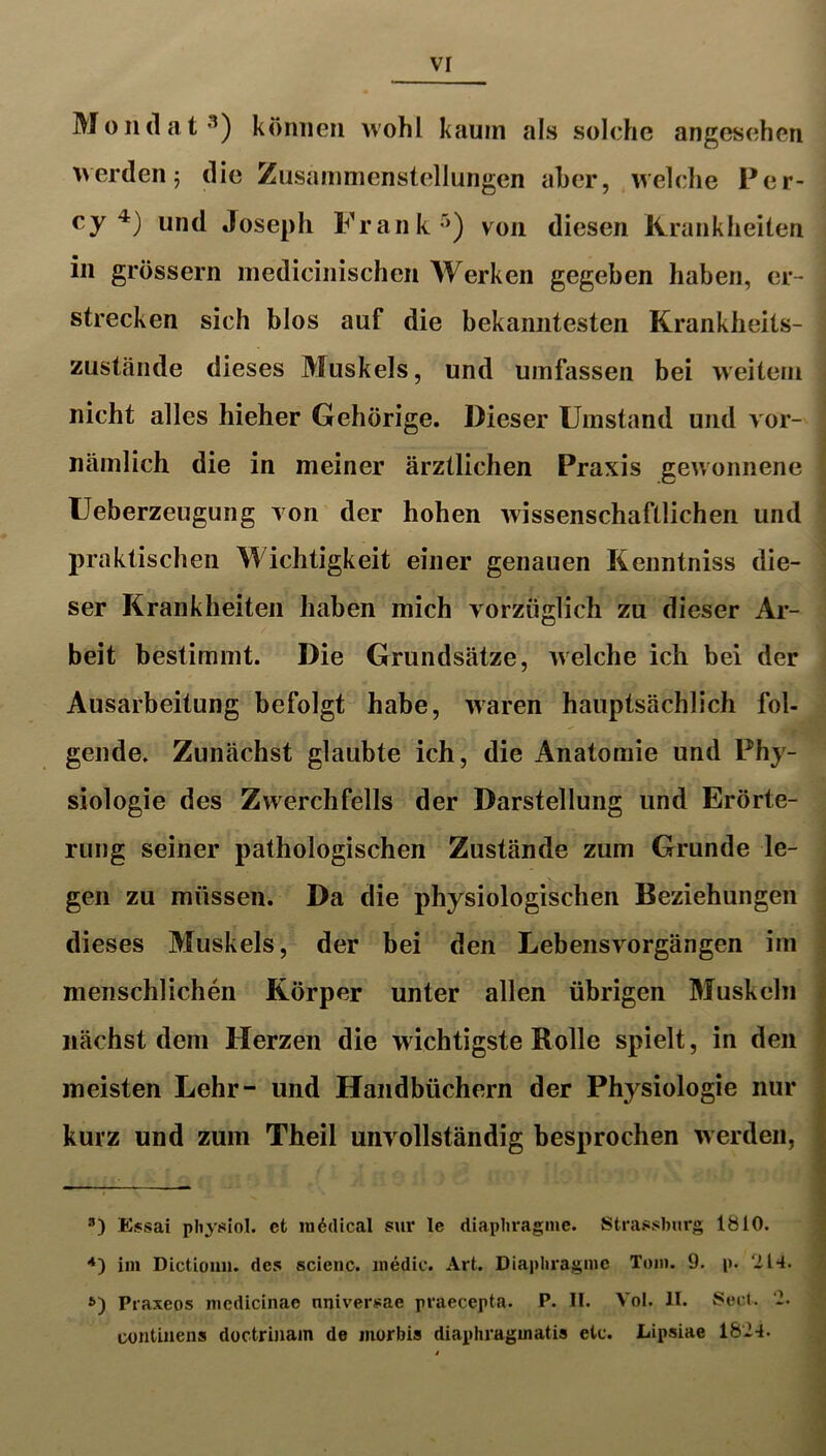 vr Moiulat'^) können wohl kaum als solche angesehen erden 5 die Zusammenstellungen aber, welche Per- cy und Joseph Frank'^) von diesen Krankheiten in grossem medicinischeii Werken gegeben haben, er- strecken sich blos auf die bekanntesten Krankheits- zustände dieses Muskels, und umfassen bei weitem nicht alles hieher Gehörige. Dieser Umstand und vor- nämlich die in meiner ärztlichen Praxis gewonnene Ueberzeugung von der hohen wissenschaftlichen und praktischen Wichtigkeit einer genauen Kenntniss die- ser Krankheiten haben mich vorzüglich zu dieser Ar- beit bestimmt. Die Grundsätze, welche ich bei der Ausarbeitung befolgt habe, waren hauptsächlich fol- gende. Zunächst glaubte ich, die Anatomie und Phy- siologie des Zwerchfells der Darstellung und Erörte- rung seiner pathologischen Zustände zum Grunde le- gen zu müssen. Da die physiologischen Beziehungen dieses Muskels, der bei den Lebensvorgängen im menschlichen Körper unter allen übrigen Muskeln nächst dem Herzen die wichtigste Rolle spielt, in den meisten Lehr- und Handbüchern der Physiologie nur kurz und zum Theil unvollständig besprochen werden, £$sai physiol. cfc medical sur le diapliragme. Strassbiirg 1810. im Dlctiüim. des scienc. inedic. Art. Diaplu*agmc Tom. 9. p. 'il4. Praxeos mcdicinae nniversae praecepta. P. II. Vol. II. Seid. ‘2. oontiiiens doctrinam de morbis diapliragmatis etc. Lipsiae 182-1.