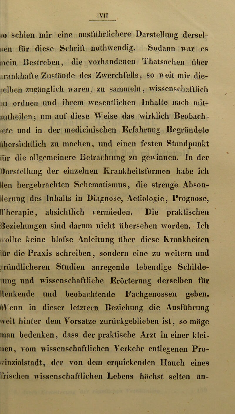 vo schien mir eine ausführlichere Darstellung dersel- )«en für diese Schrift nothwendig. Sodann war es mein Bestreben, die vorhandenen Thatsachen über rankhafte Zustände des Zwerchfells, so weit mir die- Kelben zugänglich waren, zu sammeln, wissenschaftlich ;iii ordnen und ihrem wesentlichen Inhalte nach mit- iiutheilenj um auf diese Weise das wirklich Beobach- cete und in der medicinischen Erfahrung Begründete übersichtlich zu machen, und einen festen Standpunkt iür die allgemeinere Betrachtung zu gewinnen. In der Darstellung der einzelnen Krankheitsformen habe ich Uen hergebrachten Schematismus, die strenge Abson- llerung des Inhalts in Diagnose, Aetiologie, Prognose, IPherapie, absichtlich vermieden. Die praktischen Beziehungen sind darum nicht übersehen worden. Ich irollte keine blofse Anleitung über diese Krankheiten - iür die Praxis schreiben, sondern eine zu w eitern und ;i;ründlicheren Studien anregende lebendige Schilde- rung und wissenschaftliche Erörterung derselben für ■lenkende und beobachtende Fachgenossen geben, Wenn in dieser letztem Beziehung die Ausführung weit hinter dem Vorsatze zurückgeblieben ist, so möge inan bedenken, dass der praktische Arzt in einer klei- nen, vom wissenschaftlichen Verkehr entlegenen Pro- rinzialstadt, der von dem erquickenden Hauch eines ^rischen wissenschaftlichen Lebens höchst selten an-