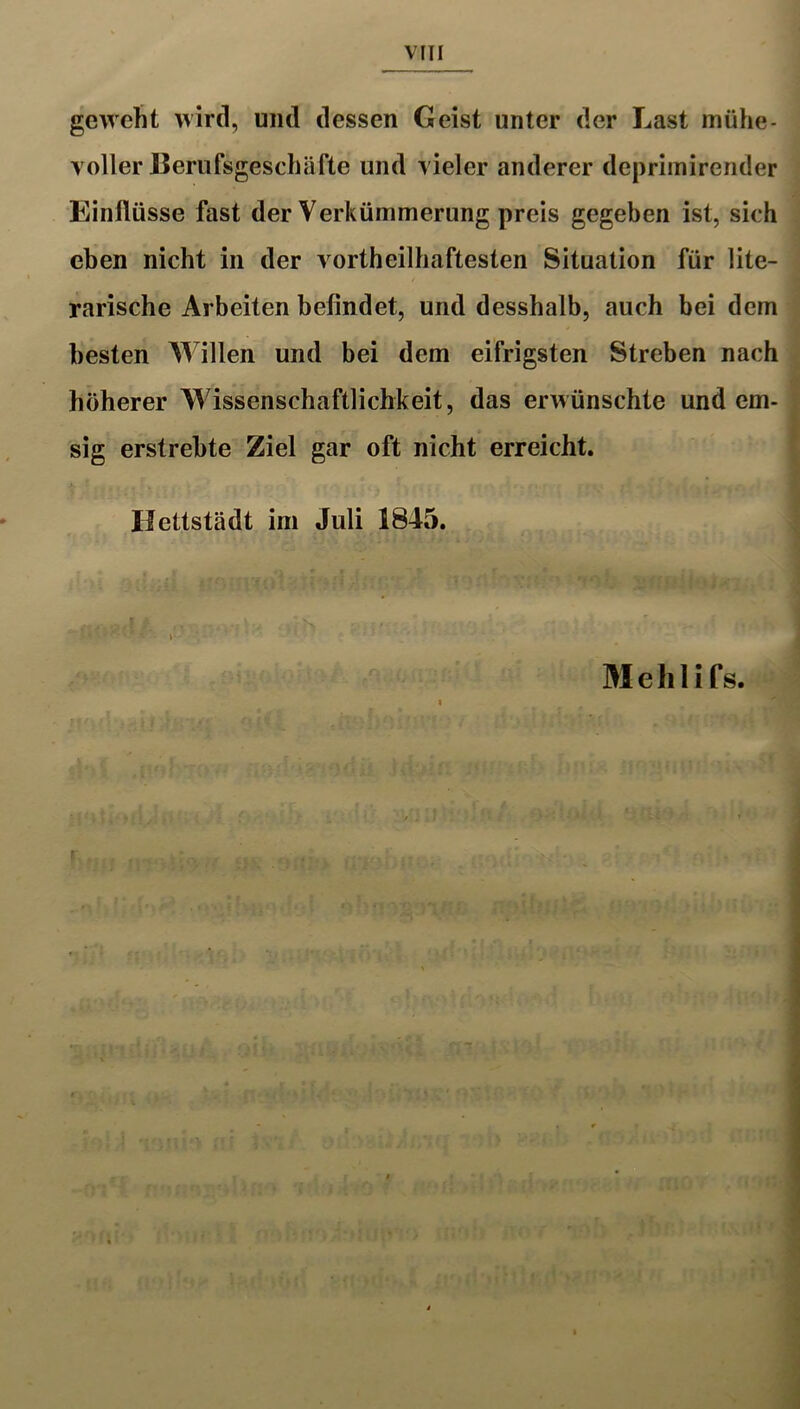 geweht wird, und dessen Geist unter der Last mühe- voller lieriifsgeschäfte und vieler anderer depriinirender Einflüsse fast der Verkümmerung preis gegeben ist, sich eben nicht in der vortheilhaftesten Situation für lite- rarische Arbeiten befindet, und desshalb, auch bei dem besten Willen und bei dem eifrigsten Streben nach höherer Wissenschaftlichkeit, das erwünschte und em- sig erstrebte Ziel gar oft nicht erreicht. Hettstädt im Juli 1845. Mehlifs.